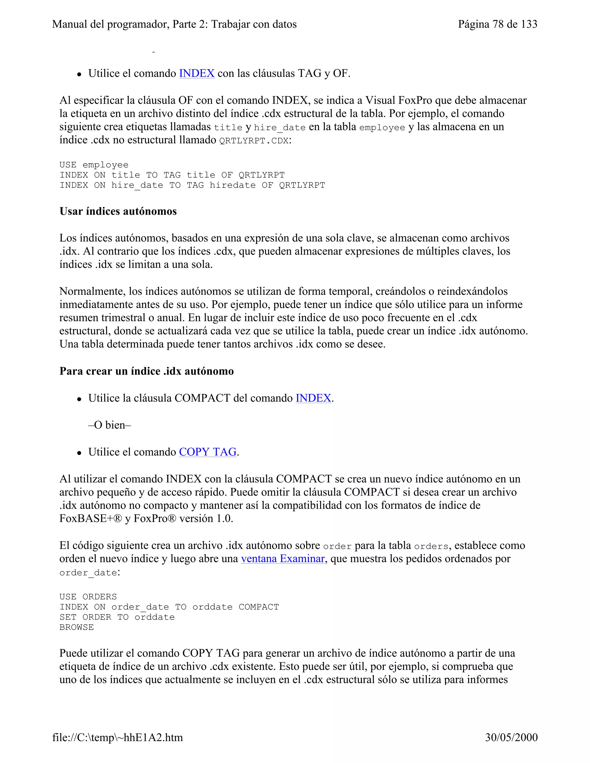 Manual del programador, Parte 2: Trabajar con datos                                      Página 78 de 133
 Para crear una etiqueta de índice .cdx no estructural

     l   Utilice el comando INDEX con las cláusulas TAG y OF.

 Al especificar la cláusula OF con el comando INDEX, se indica a Visual FoxPro que debe almacenar
 la etiqueta en un archivo distinto del índice .cdx estructural de la tabla. Por ejemplo, el comando
 siguiente crea etiquetas llamadas title y hire_date en la tabla employee y las almacena en un
 índice .cdx no estructural llamado QRTLYRPT.CDX:

 USE employee
 INDEX ON title TO TAG title OF QRTLYRPT
 INDEX ON hire_date TO TAG hiredate OF QRTLYRPT

 Usar índices autónomos

 Los índices autónomos, basados en una expresión de una sola clave, se almacenan como archivos
 .idx. Al contrario que los índices .cdx, que pueden almacenar expresiones de múltiples claves, los
 índices .idx se limitan a una sola.

 Normalmente, los índices autónomos se utilizan de forma temporal, creándolos o reindexándolos
 inmediatamente antes de su uso. Por ejemplo, puede tener un índice que sólo utilice para un informe
 resumen trimestral o anual. En lugar de incluir este índice de uso poco frecuente en el .cdx
 estructural, donde se actualizará cada vez que se utilice la tabla, puede crear un índice .idx autónomo.
 Una tabla determinada puede tener tantos archivos .idx como se desee.

 Para crear un índice .idx autónomo

     l   Utilice la cláusula COMPACT del comando INDEX.

         –O bien–

     l   Utilice el comando COPY TAG.

 Al utilizar el comando INDEX con la cláusula COMPACT se crea un nuevo índice autónomo en un
 archivo pequeño y de acceso rápido. Puede omitir la cláusula COMPACT si desea crear un archivo
 .idx autónomo no compacto y mantener así la compatibilidad con los formatos de índice de
 FoxBASE+® y FoxPro® versión 1.0.

 El código siguiente crea un archivo .idx autónomo sobre order para la tabla orders, establece como
 orden el nuevo índice y luego abre una ventana Examinar, que muestra los pedidos ordenados por
 order_date:

 USE ORDERS
 INDEX ON order_date TO orddate COMPACT
 SET ORDER TO orddate
 BROWSE

 Puede utilizar el comando COPY TAG para generar un archivo de índice autónomo a partir de una
 etiqueta de índice de un archivo .cdx existente. Esto puede ser útil, por ejemplo, si comprueba que
 uno de los índices que actualmente se incluyen en el .cdx estructural sólo se utiliza para informes




file://C:temp~hhE1A2.htm                                                                     30/05/2000
 