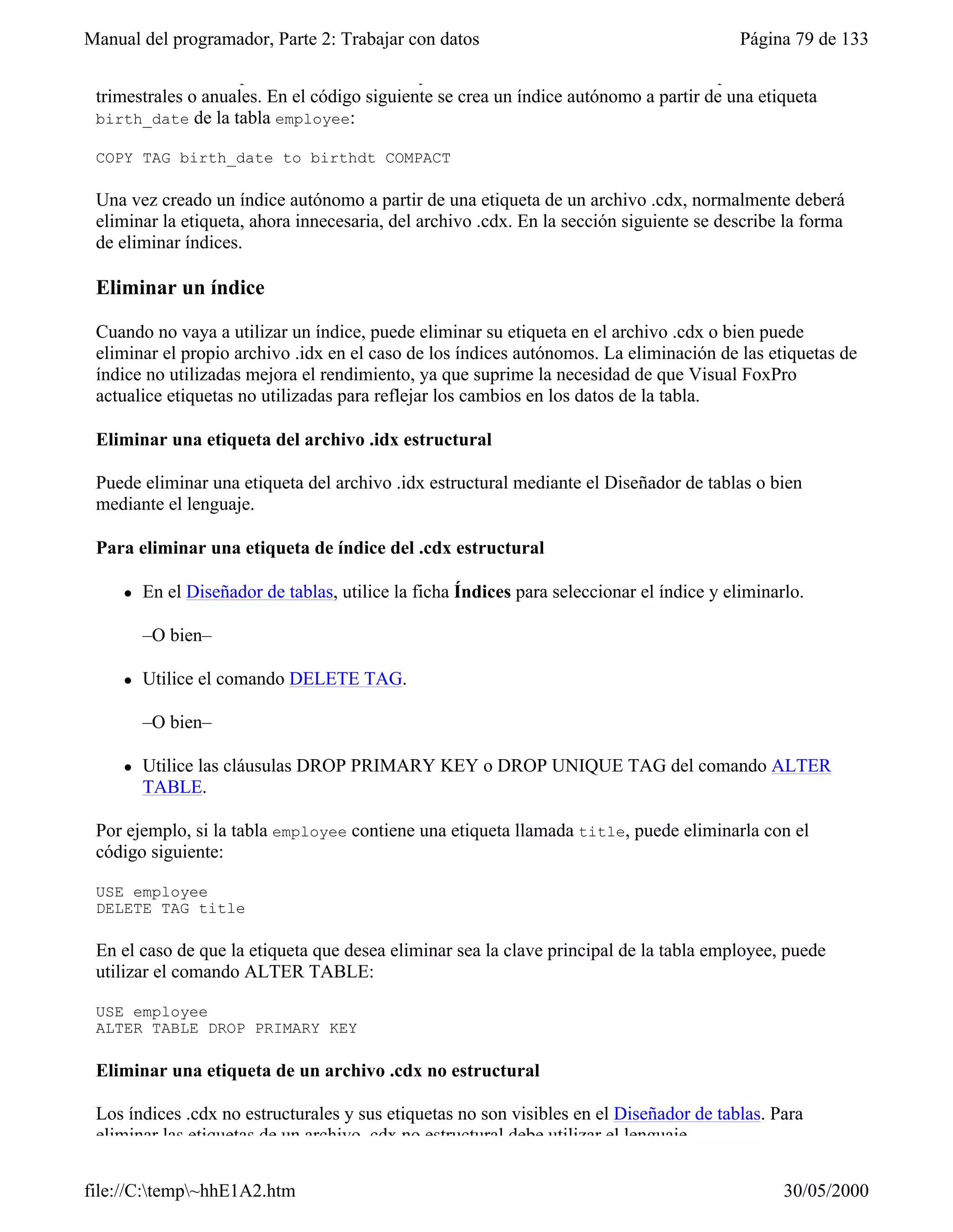 Manual del programador, Parte 2: Trabajar con datos                                         Página 79 de 133
 uno de los índices que actualmente se incluyen en el .cdx estructural sólo se utiliza para informes
 trimestrales o anuales. En el código siguiente se crea un índice autónomo a partir de una etiqueta
 birth_date de la tabla employee:

 COPY TAG birth_date to birthdt COMPACT

 Una vez creado un índice autónomo a partir de una etiqueta de un archivo .cdx, normalmente deberá
 eliminar la etiqueta, ahora innecesaria, del archivo .cdx. En la sección siguiente se describe la forma
 de eliminar índices.

 Eliminar un índice

 Cuando no vaya a utilizar un índice, puede eliminar su etiqueta en el archivo .cdx o bien puede
 eliminar el propio archivo .idx en el caso de los índices autónomos. La eliminación de las etiquetas de
 índice no utilizadas mejora el rendimiento, ya que suprime la necesidad de que Visual FoxPro
 actualice etiquetas no utilizadas para reflejar los cambios en los datos de la tabla.

 Eliminar una etiqueta del archivo .idx estructural

 Puede eliminar una etiqueta del archivo .idx estructural mediante el Diseñador de tablas o bien
 mediante el lenguaje.

 Para eliminar una etiqueta de índice del .cdx estructural

     l   En el Diseñador de tablas, utilice la ficha Índices para seleccionar el índice y eliminarlo.

         –O bien–

     l   Utilice el comando DELETE TAG.

         –O bien–

     l   Utilice las cláusulas DROP PRIMARY KEY o DROP UNIQUE TAG del comando ALTER
         TABLE.

 Por ejemplo, si la tabla employee contiene una etiqueta llamada title, puede eliminarla con el
 código siguiente:

 USE employee
 DELETE TAG title

 En el caso de que la etiqueta que desea eliminar sea la clave principal de la tabla employee, puede
 utilizar el comando ALTER TABLE:

 USE employee
 ALTER TABLE DROP PRIMARY KEY

 Eliminar una etiqueta de un archivo .cdx no estructural

 Los índices .cdx no estructurales y sus etiquetas no son visibles en el Diseñador de tablas. Para
 eliminar las etiquetas de un archivo .cdx no estructural debe utilizar el lenguaje.

file://C:temp~hhE1A2.htm                                                                        30/05/2000
 