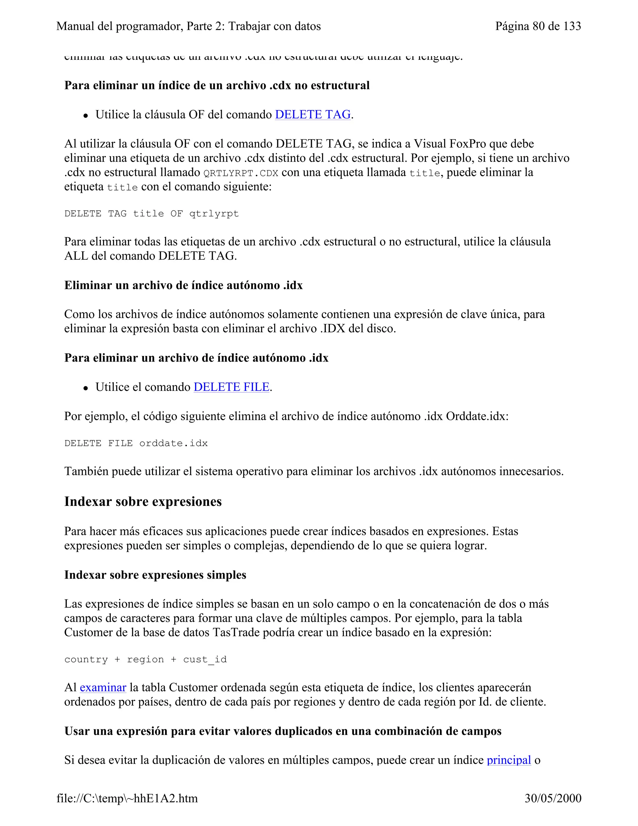 Manual del programador, Parte 2: Trabajar con datos                                        Página 80 de 133

 eliminar las etiquetas de un archivo .cdx no estructural debe utilizar el lenguaje.

 Para eliminar un índice de un archivo .cdx no estructural

     l   Utilice la cláusula OF del comando DELETE TAG.

 Al utilizar la cláusula OF con el comando DELETE TAG, se indica a Visual FoxPro que debe
 eliminar una etiqueta de un archivo .cdx distinto del .cdx estructural. Por ejemplo, si tiene un archivo
 .cdx no estructural llamado QRTLYRPT.CDX con una etiqueta llamada title, puede eliminar la
 etiqueta title con el comando siguiente:

 DELETE TAG title OF qtrlyrpt

 Para eliminar todas las etiquetas de un archivo .cdx estructural o no estructural, utilice la cláusula
 ALL del comando DELETE TAG.

 Eliminar un archivo de índice autónomo .idx

 Como los archivos de índice autónomos solamente contienen una expresión de clave única, para
 eliminar la expresión basta con eliminar el archivo .IDX del disco.

 Para eliminar un archivo de índice autónomo .idx

     l   Utilice el comando DELETE FILE.

 Por ejemplo, el código siguiente elimina el archivo de índice autónomo .idx Orddate.idx:

 DELETE FILE orddate.idx

 También puede utilizar el sistema operativo para eliminar los archivos .idx autónomos innecesarios.

 Indexar sobre expresiones

 Para hacer más eficaces sus aplicaciones puede crear índices basados en expresiones. Estas
 expresiones pueden ser simples o complejas, dependiendo de lo que se quiera lograr.

 Indexar sobre expresiones simples

 Las expresiones de índice simples se basan en un solo campo o en la concatenación de dos o más
 campos de caracteres para formar una clave de múltiples campos. Por ejemplo, para la tabla
 Customer de la base de datos TasTrade podría crear un índice basado en la expresión:

 country + region + cust_id

 Al examinar la tabla Customer ordenada según esta etiqueta de índice, los clientes aparecerán
 ordenados por países, dentro de cada país por regiones y dentro de cada región por Id. de cliente.

 Usar una expresión para evitar valores duplicados en una combinación de campos

 Si desea evitar la duplicación de valores en múltiples campos, puede crear un índice principal o


file://C:temp~hhE1A2.htm                                                                       30/05/2000
 