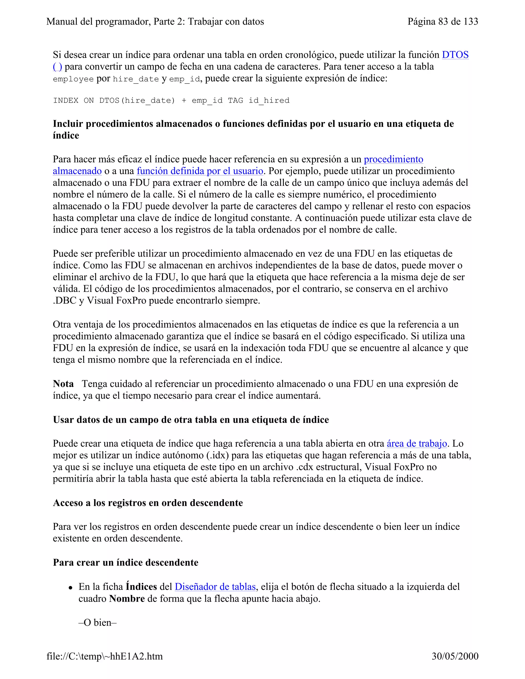 Manual del programador, Parte 2: Trabajar con datos                                        Página 83 de 133


 Si desea crear un índice para ordenar una tabla en orden cronológico, puede utilizar la función DTOS
 ( ) para convertir un campo de fecha en una cadena de caracteres. Para tener acceso a la tabla
 employee por hire_date y emp_id, puede crear la siguiente expresión de índice:

 INDEX ON DTOS(hire_date) + emp_id TAG id_hired

 Incluir procedimientos almacenados o funciones definidas por el usuario en una etiqueta de
 índice

 Para hacer más eficaz el índice puede hacer referencia en su expresión a un procedimiento
 almacenado o a una función definida por el usuario. Por ejemplo, puede utilizar un procedimiento
 almacenado o una FDU para extraer el nombre de la calle de un campo único que incluya además del
 nombre el número de la calle. Si el número de la calle es siempre numérico, el procedimiento
 almacenado o la FDU puede devolver la parte de caracteres del campo y rellenar el resto con espacios
 hasta completar una clave de índice de longitud constante. A continuación puede utilizar esta clave de
 índice para tener acceso a los registros de la tabla ordenados por el nombre de calle.

 Puede ser preferible utilizar un procedimiento almacenado en vez de una FDU en las etiquetas de
 índice. Como las FDU se almacenan en archivos independientes de la base de datos, puede mover o
 eliminar el archivo de la FDU, lo que hará que la etiqueta que hace referencia a la misma deje de ser
 válida. El código de los procedimientos almacenados, por el contrario, se conserva en el archivo
 .DBC y Visual FoxPro puede encontrarlo siempre.

 Otra ventaja de los procedimientos almacenados en las etiquetas de índice es que la referencia a un
 procedimiento almacenado garantiza que el índice se basará en el código especificado. Si utiliza una
 FDU en la expresión de índice, se usará en la indexación toda FDU que se encuentre al alcance y que
 tenga el mismo nombre que la referenciada en el índice.

 Nota Tenga cuidado al referenciar un procedimiento almacenado o una FDU en una expresión de
 índice, ya que el tiempo necesario para crear el índice aumentará.

 Usar datos de un campo de otra tabla en una etiqueta de índice

 Puede crear una etiqueta de índice que haga referencia a una tabla abierta en otra área de trabajo. Lo
 mejor es utilizar un índice autónomo (.idx) para las etiquetas que hagan referencia a más de una tabla,
 ya que si se incluye una etiqueta de este tipo en un archivo .cdx estructural, Visual FoxPro no
 permitiría abrir la tabla hasta que esté abierta la tabla referenciada en la etiqueta de índice.

 Acceso a los registros en orden descendente

 Para ver los registros en orden descendente puede crear un índice descendente o bien leer un índice
 existente en orden descendente.

 Para crear un índice descendente

     l   En la ficha Índices del Diseñador de tablas, elija el botón de flecha situado a la izquierda del
         cuadro Nombre de forma que la flecha apunte hacia abajo.

         –O bien–


file://C:temp~hhE1A2.htm                                                                       30/05/2000
 
