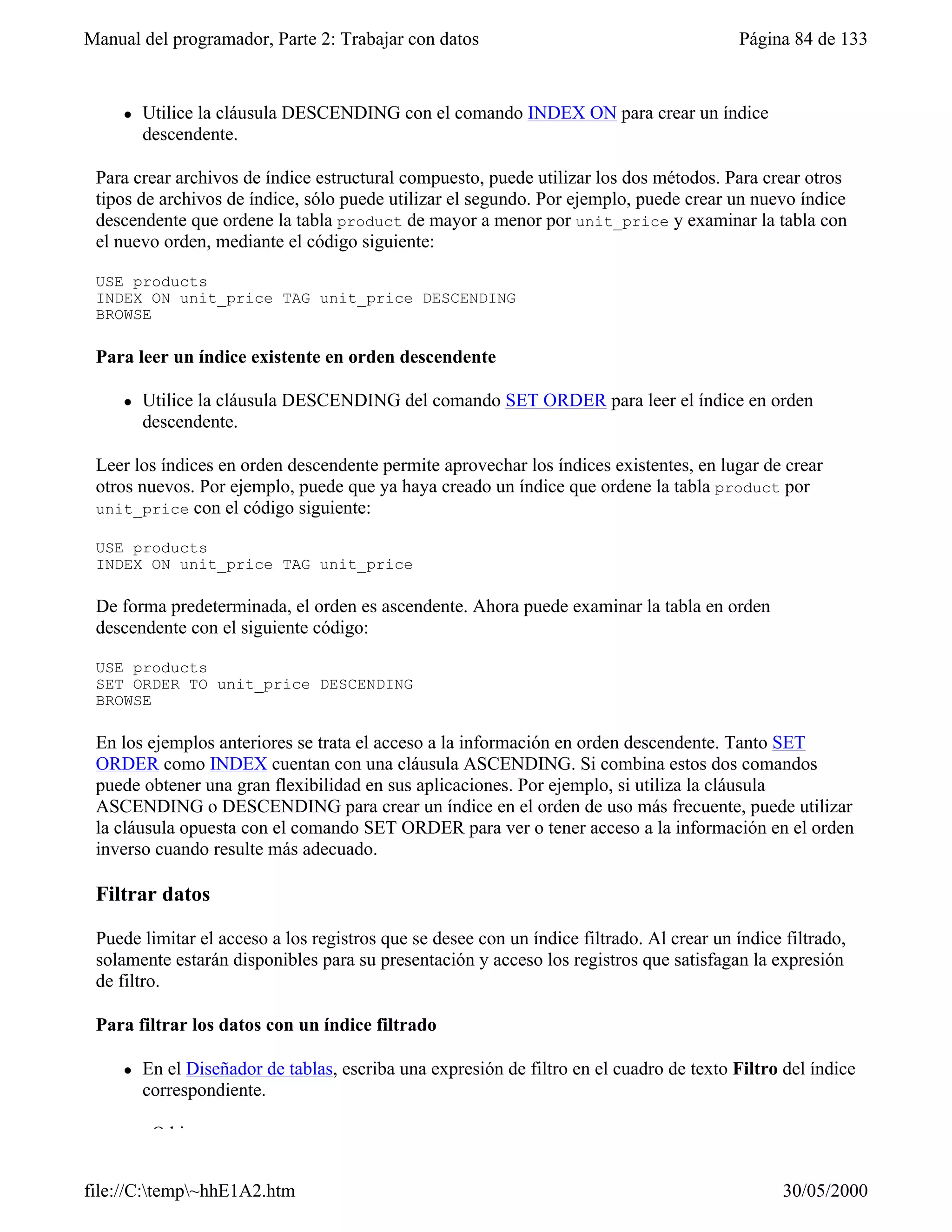 Manual del programador, Parte 2: Trabajar con datos                                        Página 84 de 133


     l   Utilice la cláusula DESCENDING con el comando INDEX ON para crear un índice
         descendente.

 Para crear archivos de índice estructural compuesto, puede utilizar los dos métodos. Para crear otros
 tipos de archivos de índice, sólo puede utilizar el segundo. Por ejemplo, puede crear un nuevo índice
 descendente que ordene la tabla product de mayor a menor por unit_price y examinar la tabla con
 el nuevo orden, mediante el código siguiente:

 USE products
 INDEX ON unit_price TAG unit_price DESCENDING
 BROWSE

 Para leer un índice existente en orden descendente

     l   Utilice la cláusula DESCENDING del comando SET ORDER para leer el índice en orden
         descendente.

 Leer los índices en orden descendente permite aprovechar los índices existentes, en lugar de crear
 otros nuevos. Por ejemplo, puede que ya haya creado un índice que ordene la tabla product por
 unit_price con el código siguiente:

 USE products
 INDEX ON unit_price TAG unit_price

 De forma predeterminada, el orden es ascendente. Ahora puede examinar la tabla en orden
 descendente con el siguiente código:

 USE products
 SET ORDER TO unit_price DESCENDING
 BROWSE

 En los ejemplos anteriores se trata el acceso a la información en orden descendente. Tanto SET
 ORDER como INDEX cuentan con una cláusula ASCENDING. Si combina estos dos comandos
 puede obtener una gran flexibilidad en sus aplicaciones. Por ejemplo, si utiliza la cláusula
 ASCENDING o DESCENDING para crear un índice en el orden de uso más frecuente, puede utilizar
 la cláusula opuesta con el comando SET ORDER para ver o tener acceso a la información en el orden
 inverso cuando resulte más adecuado.

 Filtrar datos

 Puede limitar el acceso a los registros que se desee con un índice filtrado. Al crear un índice filtrado,
 solamente estarán disponibles para su presentación y acceso los registros que satisfagan la expresión
 de filtro.

 Para filtrar los datos con un índice filtrado

     l   En el Diseñador de tablas, escriba una expresión de filtro en el cuadro de texto Filtro del índice
         correspondiente.

         –O bien–


file://C:temp~hhE1A2.htm                                                                       30/05/2000
 