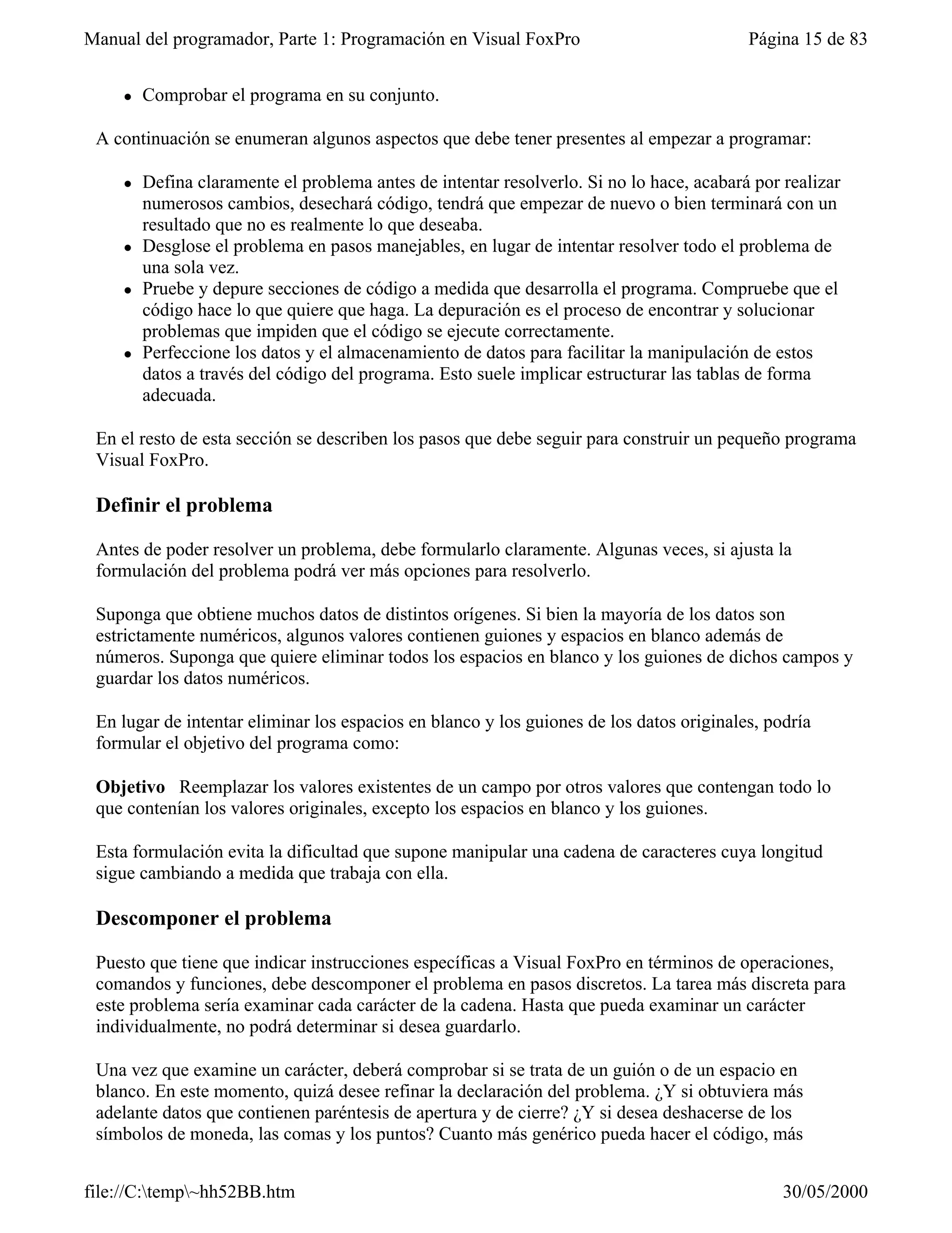 Manual del programador, Parte 1: Programación en Visual FoxPro                            Página 15 de 83


    l   Comprobar el programa en su conjunto.

 A continuación se enumeran algunos aspectos que debe tener presentes al empezar a programar:

    l   Defina claramente el problema antes de intentar resolverlo. Si no lo hace, acabará por realizar
        numerosos cambios, desechará código, tendrá que empezar de nuevo o bien terminará con un
        resultado que no es realmente lo que deseaba.
    l   Desglose el problema en pasos manejables, en lugar de intentar resolver todo el problema de
        una sola vez.
    l   Pruebe y depure secciones de código a medida que desarrolla el programa. Compruebe que el
        código hace lo que quiere que haga. La depuración es el proceso de encontrar y solucionar
        problemas que impiden que el código se ejecute correctamente.
    l   Perfeccione los datos y el almacenamiento de datos para facilitar la manipulación de estos
        datos a través del código del programa. Esto suele implicar estructurar las tablas de forma
        adecuada.

 En el resto de esta sección se describen los pasos que debe seguir para construir un pequeño programa
 Visual FoxPro.

 Definir el problema

 Antes de poder resolver un problema, debe formularlo claramente. Algunas veces, si ajusta la
 formulación del problema podrá ver más opciones para resolverlo.

 Suponga que obtiene muchos datos de distintos orígenes. Si bien la mayoría de los datos son
 estrictamente numéricos, algunos valores contienen guiones y espacios en blanco además de
 números. Suponga que quiere eliminar todos los espacios en blanco y los guiones de dichos campos y
 guardar los datos numéricos.

 En lugar de intentar eliminar los espacios en blanco y los guiones de los datos originales, podría
 formular el objetivo del programa como:

 Objetivo Reemplazar los valores existentes de un campo por otros valores que contengan todo lo
 que contenían los valores originales, excepto los espacios en blanco y los guiones.

 Esta formulación evita la dificultad que supone manipular una cadena de caracteres cuya longitud
 sigue cambiando a medida que trabaja con ella.

 Descomponer el problema

 Puesto que tiene que indicar instrucciones específicas a Visual FoxPro en términos de operaciones,
 comandos y funciones, debe descomponer el problema en pasos discretos. La tarea más discreta para
 este problema sería examinar cada carácter de la cadena. Hasta que pueda examinar un carácter
 individualmente, no podrá determinar si desea guardarlo.

 Una vez que examine un carácter, deberá comprobar si se trata de un guión o de un espacio en
 blanco. En este momento, quizá desee refinar la declaración del problema. ¿Y si obtuviera más
 adelante datos que contienen paréntesis de apertura y de cierre? ¿Y si desea deshacerse de los
 símbolos de moneda, las comas y los puntos? Cuanto más genérico pueda hacer el código, más


file://C:temp~hh52BB.htm                                                                     30/05/2000
 