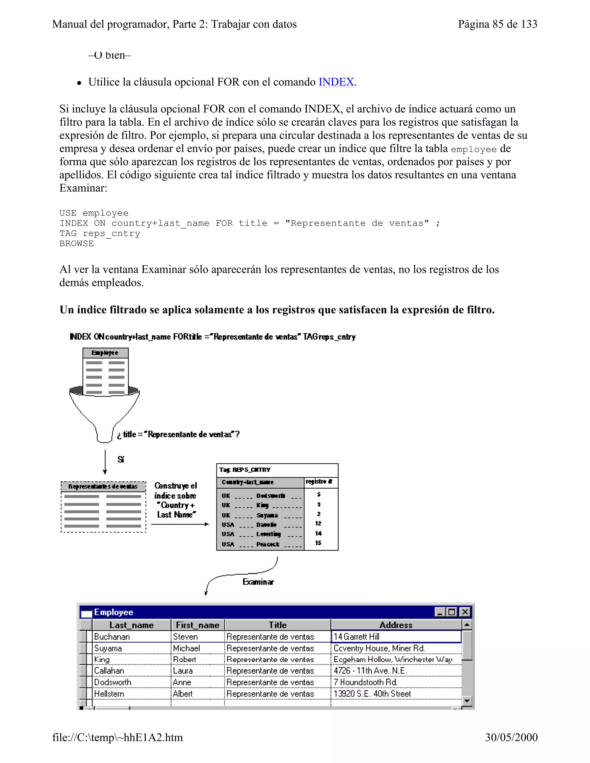 Manual del programador, Parte 2: Trabajar con datos                                       Página 85 de 133

         –O bien–

     l   Utilice la cláusula opcional FOR con el comando INDEX.

 Si incluye la cláusula opcional FOR con el comando INDEX, el archivo de índice actuará como un
 filtro para la tabla. En el archivo de índice sólo se crearán claves para los registros que satisfagan la
 expresión de filtro. Por ejemplo, si prepara una circular destinada a los representantes de ventas de su
 empresa y desea ordenar el envío por países, puede crear un índice que filtre la tabla employee de
 forma que sólo aparezcan los registros de los representantes de ventas, ordenados por países y por
 apellidos. El código siguiente crea tal índice filtrado y muestra los datos resultantes en una ventana
 Examinar:

 USE employee
 INDEX ON country+last_name FOR title = "Representante de ventas" ;
 TAG reps_cntry
 BROWSE

 Al ver la ventana Examinar sólo aparecerán los representantes de ventas, no los registros de los
 demás empleados.

 Un índice filtrado se aplica solamente a los registros que satisfacen la expresión de filtro.




file://C:temp~hhE1A2.htm                                                                      30/05/2000
 