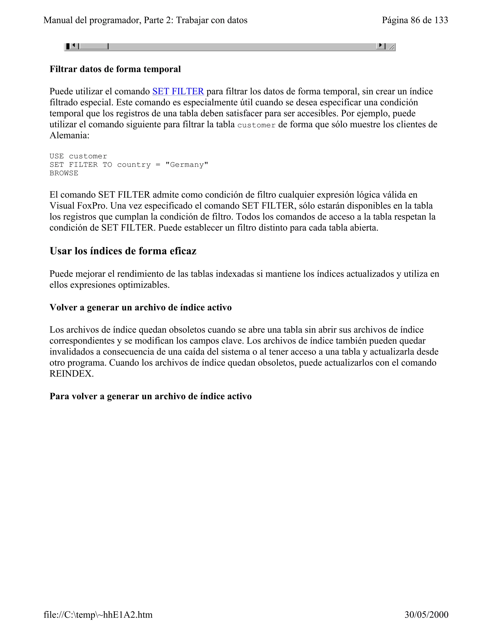 Manual del programador, Parte 2: Trabajar con datos                                     Página 86 de 133




 Filtrar datos de forma temporal

 Puede utilizar el comando SET FILTER para filtrar los datos de forma temporal, sin crear un índice
 filtrado especial. Este comando es especialmente útil cuando se desea especificar una condición
 temporal que los registros de una tabla deben satisfacer para ser accesibles. Por ejemplo, puede
 utilizar el comando siguiente para filtrar la tabla customer de forma que sólo muestre los clientes de
 Alemania:

 USE customer
 SET FILTER TO country = "Germany"
 BROWSE

 El comando SET FILTER admite como condición de filtro cualquier expresión lógica válida en
 Visual FoxPro. Una vez especificado el comando SET FILTER, sólo estarán disponibles en la tabla
 los registros que cumplan la condición de filtro. Todos los comandos de acceso a la tabla respetan la
 condición de SET FILTER. Puede establecer un filtro distinto para cada tabla abierta.

 Usar los índices de forma eficaz

 Puede mejorar el rendimiento de las tablas indexadas si mantiene los índices actualizados y utiliza en
 ellos expresiones optimizables.

 Volver a generar un archivo de índice activo

 Los archivos de índice quedan obsoletos cuando se abre una tabla sin abrir sus archivos de índice
 correspondientes y se modifican los campos clave. Los archivos de índice también pueden quedar
 invalidados a consecuencia de una caída del sistema o al tener acceso a una tabla y actualizarla desde
 otro programa. Cuando los archivos de índice quedan obsoletos, puede actualizarlos con el comando
 REINDEX.

 Para volver a generar un archivo de índice activo




file://C:temp~hhE1A2.htm                                                                    30/05/2000
 