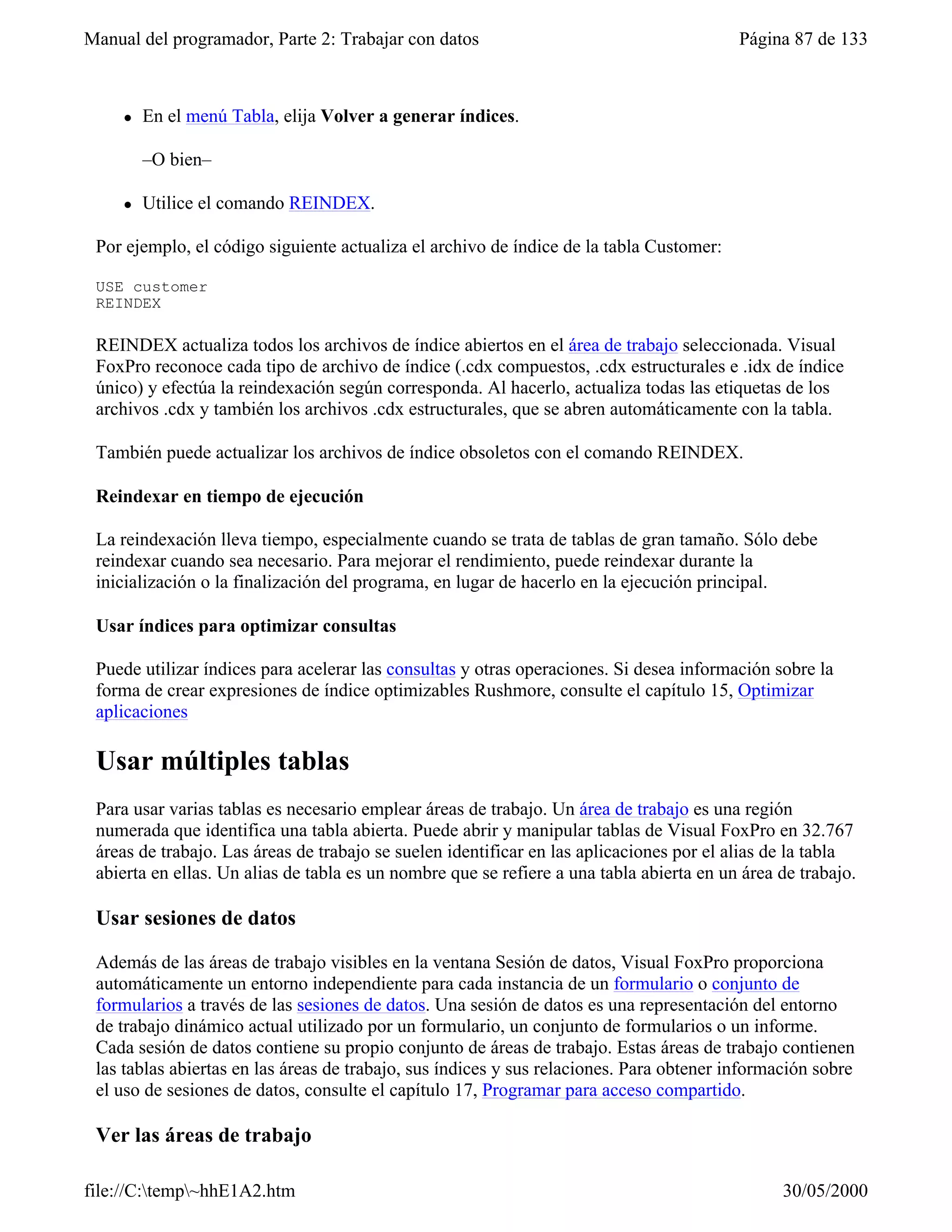 Manual del programador, Parte 2: Trabajar con datos                                       Página 87 de 133



     l   En el menú Tabla, elija Volver a generar índices.

         –O bien–

     l   Utilice el comando REINDEX.

 Por ejemplo, el código siguiente actualiza el archivo de índice de la tabla Customer:

 USE customer
 REINDEX

 REINDEX actualiza todos los archivos de índice abiertos en el área de trabajo seleccionada. Visual
 FoxPro reconoce cada tipo de archivo de índice (.cdx compuestos, .cdx estructurales e .idx de índice
 único) y efectúa la reindexación según corresponda. Al hacerlo, actualiza todas las etiquetas de los
 archivos .cdx y también los archivos .cdx estructurales, que se abren automáticamente con la tabla.

 También puede actualizar los archivos de índice obsoletos con el comando REINDEX.

 Reindexar en tiempo de ejecución

 La reindexación lleva tiempo, especialmente cuando se trata de tablas de gran tamaño. Sólo debe
 reindexar cuando sea necesario. Para mejorar el rendimiento, puede reindexar durante la
 inicialización o la finalización del programa, en lugar de hacerlo en la ejecución principal.

 Usar índices para optimizar consultas

 Puede utilizar índices para acelerar las consultas y otras operaciones. Si desea información sobre la
 forma de crear expresiones de índice optimizables Rushmore, consulte el capítulo 15, Optimizar
 aplicaciones

 Usar múltiples tablas
 Para usar varias tablas es necesario emplear áreas de trabajo. Un área de trabajo es una región
 numerada que identifica una tabla abierta. Puede abrir y manipular tablas de Visual FoxPro en 32.767
 áreas de trabajo. Las áreas de trabajo se suelen identificar en las aplicaciones por el alias de la tabla
 abierta en ellas. Un alias de tabla es un nombre que se refiere a una tabla abierta en un área de trabajo.

 Usar sesiones de datos

 Además de las áreas de trabajo visibles en la ventana Sesión de datos, Visual FoxPro proporciona
 automáticamente un entorno independiente para cada instancia de un formulario o conjunto de
 formularios a través de las sesiones de datos. Una sesión de datos es una representación del entorno
 de trabajo dinámico actual utilizado por un formulario, un conjunto de formularios o un informe.
 Cada sesión de datos contiene su propio conjunto de áreas de trabajo. Estas áreas de trabajo contienen
 las tablas abiertas en las áreas de trabajo, sus índices y sus relaciones. Para obtener información sobre
 el uso de sesiones de datos, consulte el capítulo 17, Programar para acceso compartido.

 Ver las áreas de trabajo

file://C:temp~hhE1A2.htm                                                                      30/05/2000
 