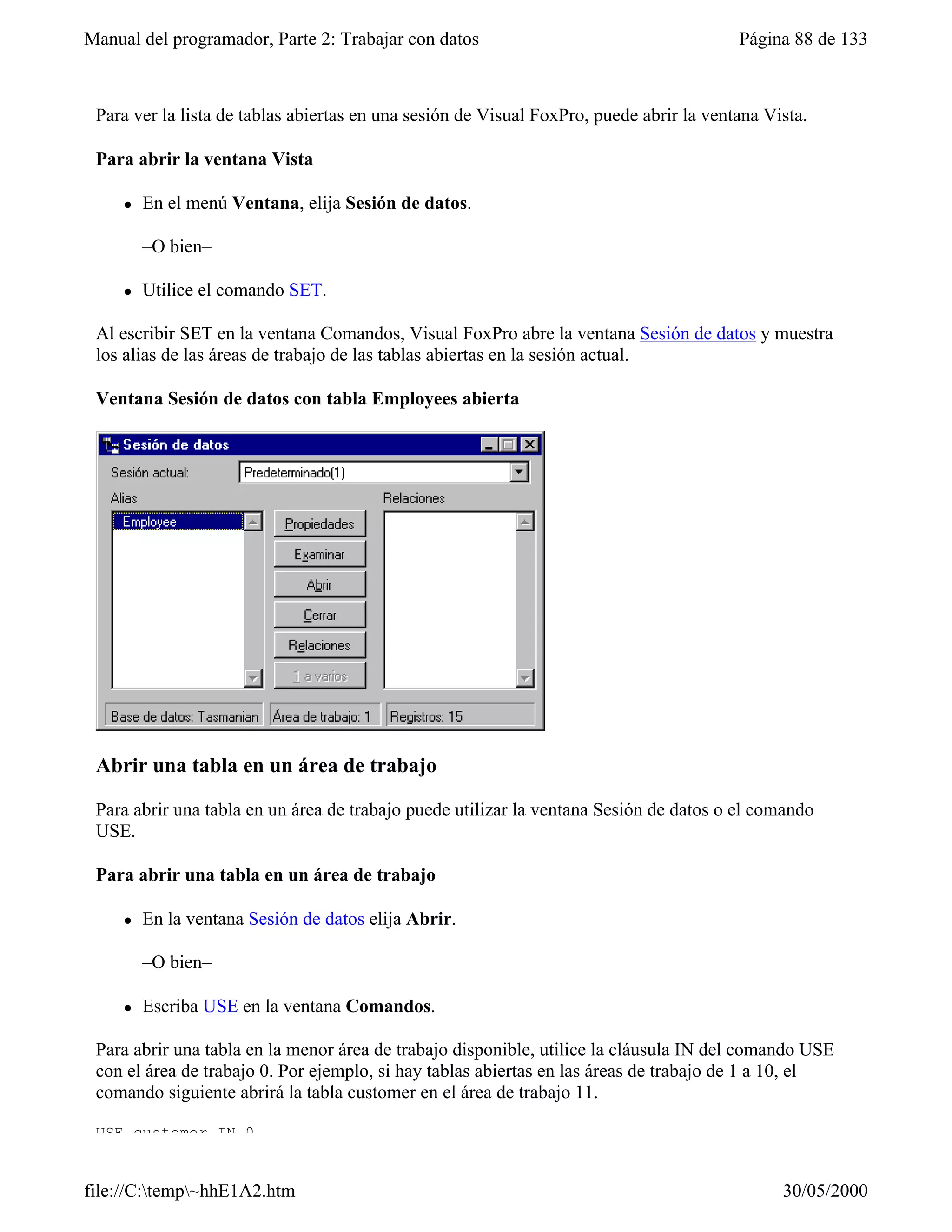 Manual del programador, Parte 2: Trabajar con datos                                      Página 88 de 133



 Para ver la lista de tablas abiertas en una sesión de Visual FoxPro, puede abrir la ventana Vista.

 Para abrir la ventana Vista

     l   En el menú Ventana, elija Sesión de datos.

         –O bien–

     l   Utilice el comando SET.

 Al escribir SET en la ventana Comandos, Visual FoxPro abre la ventana Sesión de datos y muestra
 los alias de las áreas de trabajo de las tablas abiertas en la sesión actual.

 Ventana Sesión de datos con tabla Employees abierta




 Abrir una tabla en un área de trabajo

 Para abrir una tabla en un área de trabajo puede utilizar la ventana Sesión de datos o el comando
 USE.

 Para abrir una tabla en un área de trabajo

     l   En la ventana Sesión de datos elija Abrir.

         –O bien–

     l   Escriba USE en la ventana Comandos.

 Para abrir una tabla en la menor área de trabajo disponible, utilice la cláusula IN del comando USE
 con el área de trabajo 0. Por ejemplo, si hay tablas abiertas en las áreas de trabajo de 1 a 10, el
 comando siguiente abrirá la tabla customer en el área de trabajo 11.

 USE customer IN 0


file://C:temp~hhE1A2.htm                                                                     30/05/2000
 