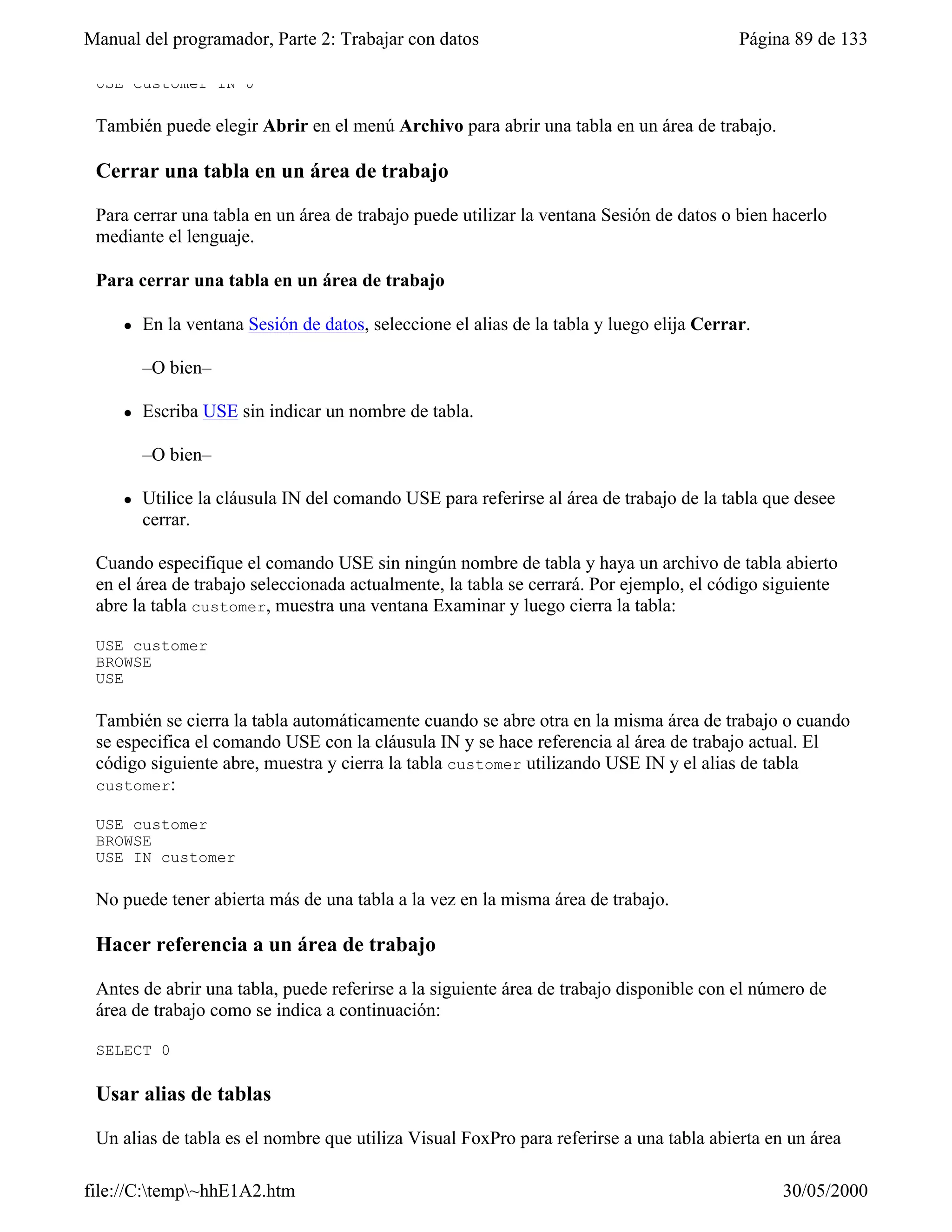 Manual del programador, Parte 2: Trabajar con datos                                        Página 89 de 133

 USE customer IN 0

 También puede elegir Abrir en el menú Archivo para abrir una tabla en un área de trabajo.

 Cerrar una tabla en un área de trabajo

 Para cerrar una tabla en un área de trabajo puede utilizar la ventana Sesión de datos o bien hacerlo
 mediante el lenguaje.

 Para cerrar una tabla en un área de trabajo

     l   En la ventana Sesión de datos, seleccione el alias de la tabla y luego elija Cerrar.

         –O bien–

     l   Escriba USE sin indicar un nombre de tabla.

         –O bien–

     l   Utilice la cláusula IN del comando USE para referirse al área de trabajo de la tabla que desee
         cerrar.

 Cuando especifique el comando USE sin ningún nombre de tabla y haya un archivo de tabla abierto
 en el área de trabajo seleccionada actualmente, la tabla se cerrará. Por ejemplo, el código siguiente
 abre la tabla customer, muestra una ventana Examinar y luego cierra la tabla:

 USE customer
 BROWSE
 USE

 También se cierra la tabla automáticamente cuando se abre otra en la misma área de trabajo o cuando
 se especifica el comando USE con la cláusula IN y se hace referencia al área de trabajo actual. El
 código siguiente abre, muestra y cierra la tabla customer utilizando USE IN y el alias de tabla
 customer:

 USE customer
 BROWSE
 USE IN customer

 No puede tener abierta más de una tabla a la vez en la misma área de trabajo.

 Hacer referencia a un área de trabajo

 Antes de abrir una tabla, puede referirse a la siguiente área de trabajo disponible con el número de
 área de trabajo como se indica a continuación:

 SELECT 0

 Usar alias de tablas

 Un alias de tabla es el nombre que utiliza Visual FoxPro para referirse a una tabla abierta en un área

file://C:temp~hhE1A2.htm                                                                      30/05/2000
 