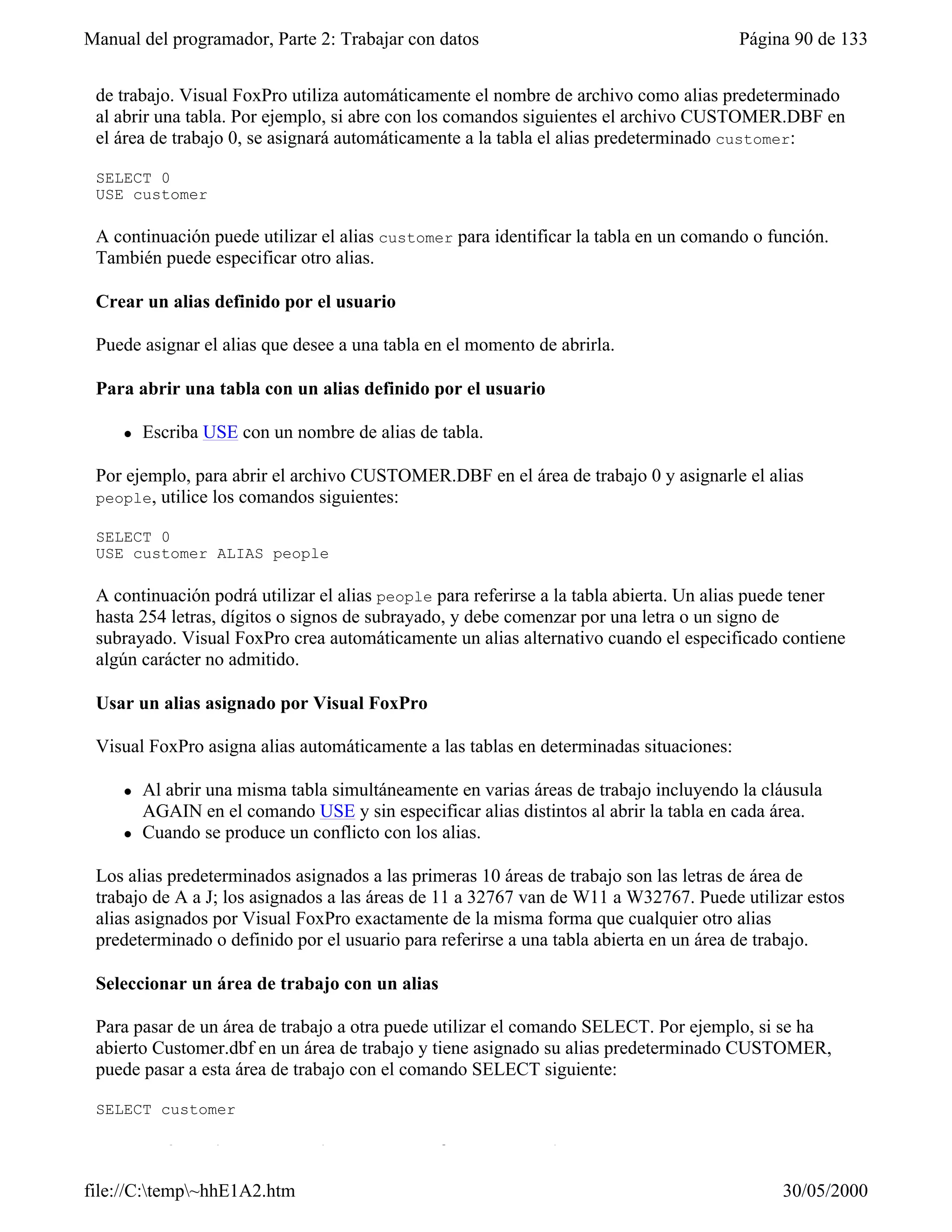 Manual del programador, Parte 2: Trabajar con datos                                     Página 90 de 133
 Un alias de tabla es el nombre que utiliza Visual FoxPro para referirse a una tabla abierta en un área
 de trabajo. Visual FoxPro utiliza automáticamente el nombre de archivo como alias predeterminado
 al abrir una tabla. Por ejemplo, si abre con los comandos siguientes el archivo CUSTOMER.DBF en
 el área de trabajo 0, se asignará automáticamente a la tabla el alias predeterminado customer:

 SELECT 0
 USE customer

 A continuación puede utilizar el alias customer para identificar la tabla en un comando o función.
 También puede especificar otro alias.

 Crear un alias definido por el usuario

 Puede asignar el alias que desee a una tabla en el momento de abrirla.

 Para abrir una tabla con un alias definido por el usuario

     l   Escriba USE con un nombre de alias de tabla.

 Por ejemplo, para abrir el archivo CUSTOMER.DBF en el área de trabajo 0 y asignarle el alias
 people, utilice los comandos siguientes:

 SELECT 0
 USE customer ALIAS people

 A continuación podrá utilizar el alias people para referirse a la tabla abierta. Un alias puede tener
 hasta 254 letras, dígitos o signos de subrayado, y debe comenzar por una letra o un signo de
 subrayado. Visual FoxPro crea automáticamente un alias alternativo cuando el especificado contiene
 algún carácter no admitido.

 Usar un alias asignado por Visual FoxPro

 Visual FoxPro asigna alias automáticamente a las tablas en determinadas situaciones:

     l   Al abrir una misma tabla simultáneamente en varias áreas de trabajo incluyendo la cláusula
         AGAIN en el comando USE y sin especificar alias distintos al abrir la tabla en cada área.
     l   Cuando se produce un conflicto con los alias.

 Los alias predeterminados asignados a las primeras 10 áreas de trabajo son las letras de área de
 trabajo de A a J; los asignados a las áreas de 11 a 32767 van de W11 a W32767. Puede utilizar estos
 alias asignados por Visual FoxPro exactamente de la misma forma que cualquier otro alias
 predeterminado o definido por el usuario para referirse a una tabla abierta en un área de trabajo.

 Seleccionar un área de trabajo con un alias

 Para pasar de un área de trabajo a otra puede utilizar el comando SELECT. Por ejemplo, si se ha
 abierto Customer.dbf en un área de trabajo y tiene asignado su alias predeterminado CUSTOMER,
 puede pasar a esta área de trabajo con el comando SELECT siguiente:

 SELECT customer

 Hacer referencia a tablas abiertas en otras áreas de trabajo

file://C:temp~hhE1A2.htm                                                                    30/05/2000
 