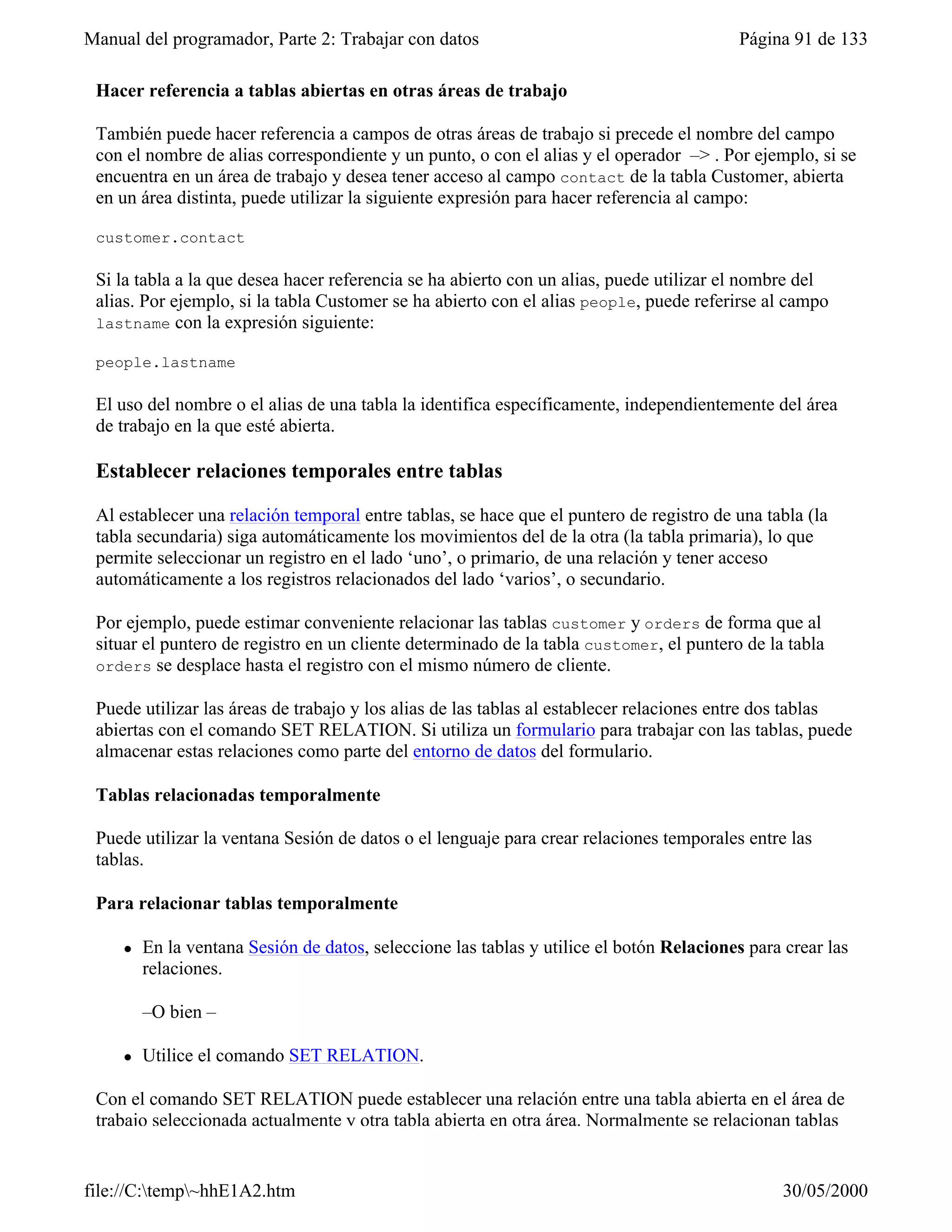 Manual del programador, Parte 2: Trabajar con datos                                        Página 91 de 133

 Hacer referencia a tablas abiertas en otras áreas de trabajo

 También puede hacer referencia a campos de otras áreas de trabajo si precede el nombre del campo
 con el nombre de alias correspondiente y un punto, o con el alias y el operador –> . Por ejemplo, si se
 encuentra en un área de trabajo y desea tener acceso al campo contact de la tabla Customer, abierta
 en un área distinta, puede utilizar la siguiente expresión para hacer referencia al campo:

 customer.contact

 Si la tabla a la que desea hacer referencia se ha abierto con un alias, puede utilizar el nombre del
 alias. Por ejemplo, si la tabla Customer se ha abierto con el alias people, puede referirse al campo
 lastname con la expresión siguiente:

 people.lastname

 El uso del nombre o el alias de una tabla la identifica específicamente, independientemente del área
 de trabajo en la que esté abierta.

 Establecer relaciones temporales entre tablas

 Al establecer una relación temporal entre tablas, se hace que el puntero de registro de una tabla (la
 tabla secundaria) siga automáticamente los movimientos del de la otra (la tabla primaria), lo que
 permite seleccionar un registro en el lado ‘uno’, o primario, de una relación y tener acceso
 automáticamente a los registros relacionados del lado ‘varios’, o secundario.

 Por ejemplo, puede estimar conveniente relacionar las tablas customer y orders de forma que al
 situar el puntero de registro en un cliente determinado de la tabla customer, el puntero de la tabla
 orders se desplace hasta el registro con el mismo número de cliente.

 Puede utilizar las áreas de trabajo y los alias de las tablas al establecer relaciones entre dos tablas
 abiertas con el comando SET RELATION. Si utiliza un formulario para trabajar con las tablas, puede
 almacenar estas relaciones como parte del entorno de datos del formulario.

 Tablas relacionadas temporalmente

 Puede utilizar la ventana Sesión de datos o el lenguaje para crear relaciones temporales entre las
 tablas.

 Para relacionar tablas temporalmente

     l   En la ventana Sesión de datos, seleccione las tablas y utilice el botón Relaciones para crear las
         relaciones.

         –O bien –

     l   Utilice el comando SET RELATION.

 Con el comando SET RELATION puede establecer una relación entre una tabla abierta en el área de
 trabajo seleccionada actualmente y otra tabla abierta en otra área. Normalmente se relacionan tablas


file://C:temp~hhE1A2.htm                                                                       30/05/2000
 