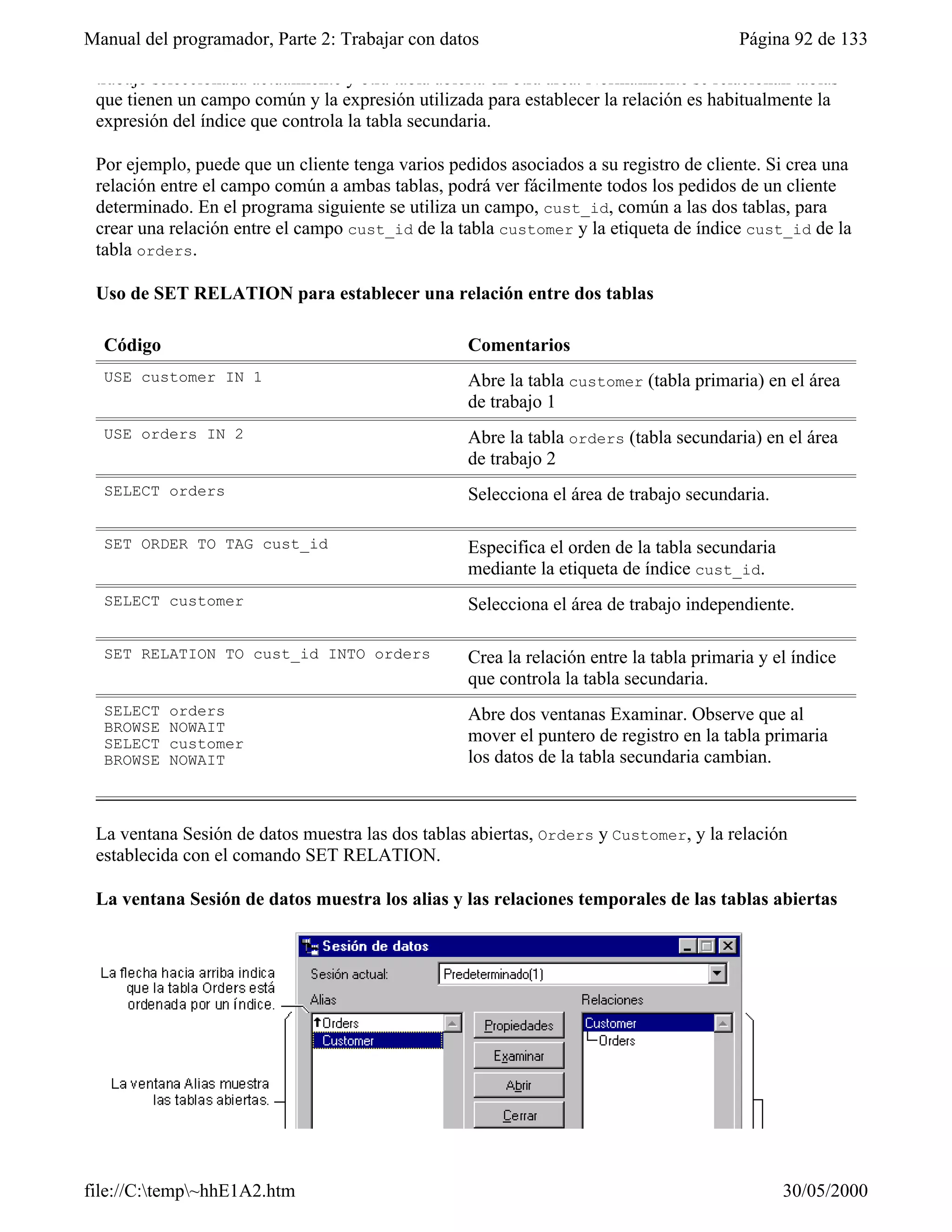Manual del programador, Parte 2: Trabajar con datos                                      Página 92 de 133

 trabajo seleccionada actualmente y otra tabla abierta en otra área. Normalmente se relacionan tablas
 que tienen un campo común y la expresión utilizada para establecer la relación es habitualmente la
 expresión del índice que controla la tabla secundaria.

 Por ejemplo, puede que un cliente tenga varios pedidos asociados a su registro de cliente. Si crea una
 relación entre el campo común a ambas tablas, podrá ver fácilmente todos los pedidos de un cliente
 determinado. En el programa siguiente se utiliza un campo, cust_id, común a las dos tablas, para
 crear una relación entre el campo cust_id de la tabla customer y la etiqueta de índice cust_id de la
 tabla orders.

 Uso de SET RELATION para establecer una relación entre dos tablas

  Código                                           Comentarios
  USE customer IN 1                                Abre la tabla customer (tabla primaria) en el área
                                                   de trabajo 1
  USE orders IN 2                                  Abre la tabla orders (tabla secundaria) en el área
                                                   de trabajo 2
  SELECT orders                                    Selecciona el área de trabajo secundaria.

  SET ORDER TO TAG cust_id                         Especifica el orden de la tabla secundaria
                                                   mediante la etiqueta de índice cust_id.
  SELECT customer                                  Selecciona el área de trabajo independiente.

  SET RELATION TO cust_id INTO orders              Crea la relación entre la tabla primaria y el índice
                                                   que controla la tabla secundaria.
  SELECT   orders                                  Abre dos ventanas Examinar. Observe que al
  BROWSE   NOWAIT
  SELECT   customer                                mover el puntero de registro en la tabla primaria
  BROWSE   NOWAIT                                  los datos de la tabla secundaria cambian.



 La ventana Sesión de datos muestra las dos tablas abiertas, Orders y Customer, y la relación
 establecida con el comando SET RELATION.

 La ventana Sesión de datos muestra los alias y las relaciones temporales de las tablas abiertas




file://C:temp~hhE1A2.htm                                                                      30/05/2000
 