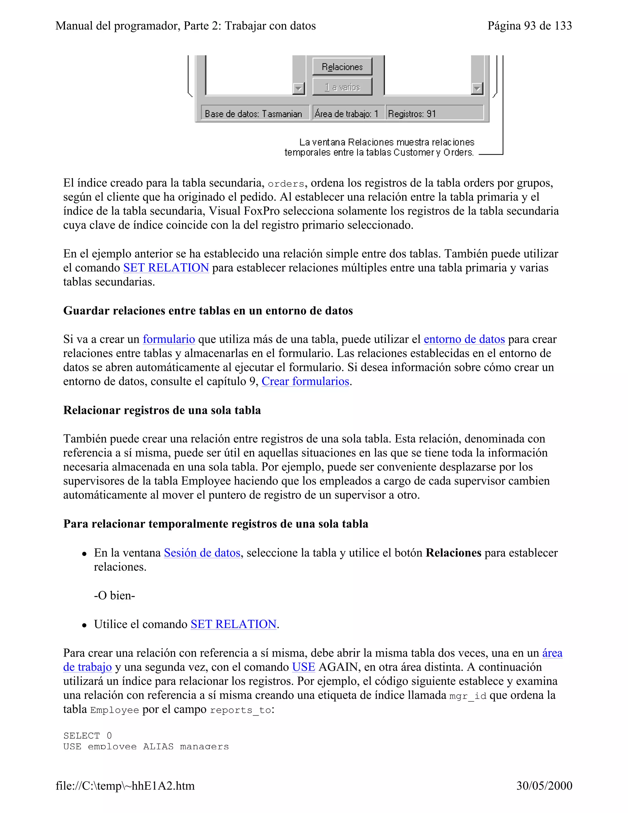 Manual del programador, Parte 2: Trabajar con datos                                       Página 93 de 133




 El índice creado para la tabla secundaria, orders, ordena los registros de la tabla orders por grupos,
 según el cliente que ha originado el pedido. Al establecer una relación entre la tabla primaria y el
 índice de la tabla secundaria, Visual FoxPro selecciona solamente los registros de la tabla secundaria
 cuya clave de índice coincide con la del registro primario seleccionado.

 En el ejemplo anterior se ha establecido una relación simple entre dos tablas. También puede utilizar
 el comando SET RELATION para establecer relaciones múltiples entre una tabla primaria y varias
 tablas secundarias.

 Guardar relaciones entre tablas en un entorno de datos

 Si va a crear un formulario que utiliza más de una tabla, puede utilizar el entorno de datos para crear
 relaciones entre tablas y almacenarlas en el formulario. Las relaciones establecidas en el entorno de
 datos se abren automáticamente al ejecutar el formulario. Si desea información sobre cómo crear un
 entorno de datos, consulte el capítulo 9, Crear formularios.

 Relacionar registros de una sola tabla

 También puede crear una relación entre registros de una sola tabla. Esta relación, denominada con
 referencia a sí misma, puede ser útil en aquellas situaciones en las que se tiene toda la información
 necesaria almacenada en una sola tabla. Por ejemplo, puede ser conveniente desplazarse por los
 supervisores de la tabla Employee haciendo que los empleados a cargo de cada supervisor cambien
 automáticamente al mover el puntero de registro de un supervisor a otro.

 Para relacionar temporalmente registros de una sola tabla

     l   En la ventana Sesión de datos, seleccione la tabla y utilice el botón Relaciones para establecer
         relaciones.

         -O bien-

     l   Utilice el comando SET RELATION.

 Para crear una relación con referencia a sí misma, debe abrir la misma tabla dos veces, una en un área
 de trabajo y una segunda vez, con el comando USE AGAIN, en otra área distinta. A continuación
 utilizará un índice para relacionar los registros. Por ejemplo, el código siguiente establece y examina
 una relación con referencia a sí misma creando una etiqueta de índice llamada mgr_id que ordena la
 tabla Employee por el campo reports_to:

 SELECT 0
 USE employee ALIAS managers


file://C:temp~hhE1A2.htm                                                                      30/05/2000
 
