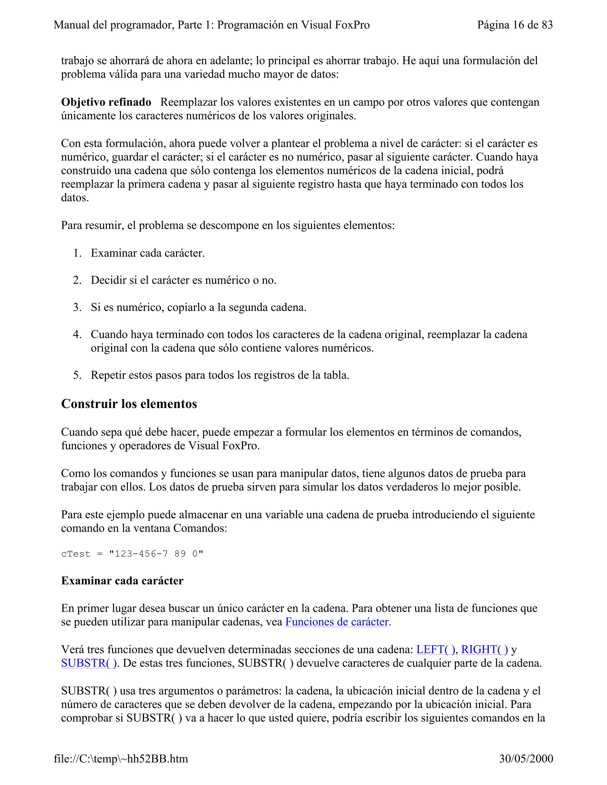 Manual del programador, Parte 1: Programación en Visual FoxPro                            Página 16 de 83


 trabajo se ahorrará de ahora en adelante; lo principal es ahorrar trabajo. He aquí una formulación del
 problema válida para una variedad mucho mayor de datos:

 Objetivo refinado Reemplazar los valores existentes en un campo por otros valores que contengan
 únicamente los caracteres numéricos de los valores originales.

 Con esta formulación, ahora puede volver a plantear el problema a nivel de carácter: si el carácter es
 numérico, guardar el carácter; si el carácter es no numérico, pasar al siguiente carácter. Cuando haya
 construido una cadena que sólo contenga los elementos numéricos de la cadena inicial, podrá
 reemplazar la primera cadena y pasar al siguiente registro hasta que haya terminado con todos los
 datos.

 Para resumir, el problema se descompone en los siguientes elementos:

   1. Examinar cada carácter.

   2. Decidir si el carácter es numérico o no.

   3. Si es numérico, copiarlo a la segunda cadena.

   4. Cuando haya terminado con todos los caracteres de la cadena original, reemplazar la cadena
      original con la cadena que sólo contiene valores numéricos.

   5. Repetir estos pasos para todos los registros de la tabla.

 Construir los elementos

 Cuando sepa qué debe hacer, puede empezar a formular los elementos en términos de comandos,
 funciones y operadores de Visual FoxPro.

 Como los comandos y funciones se usan para manipular datos, tiene algunos datos de prueba para
 trabajar con ellos. Los datos de prueba sirven para simular los datos verdaderos lo mejor posible.

 Para este ejemplo puede almacenar en una variable una cadena de prueba introduciendo el siguiente
 comando en la ventana Comandos:

 cTest = "123-456-7 89 0"

 Examinar cada carácter

 En primer lugar desea buscar un único carácter en la cadena. Para obtener una lista de funciones que
 se pueden utilizar para manipular cadenas, vea Funciones de carácter.

 Verá tres funciones que devuelven determinadas secciones de una cadena: LEFT( ), RIGHT( ) y
 SUBSTR( ). De estas tres funciones, SUBSTR( ) devuelve caracteres de cualquier parte de la cadena.

 SUBSTR( ) usa tres argumentos o parámetros: la cadena, la ubicación inicial dentro de la cadena y el
 número de caracteres que se deben devolver de la cadena, empezando por la ubicación inicial. Para
 comprobar si SUBSTR( ) va a hacer lo que usted quiere, podría escribir los siguientes comandos en la


file://C:temp~hh52BB.htm                                                                    30/05/2000
 