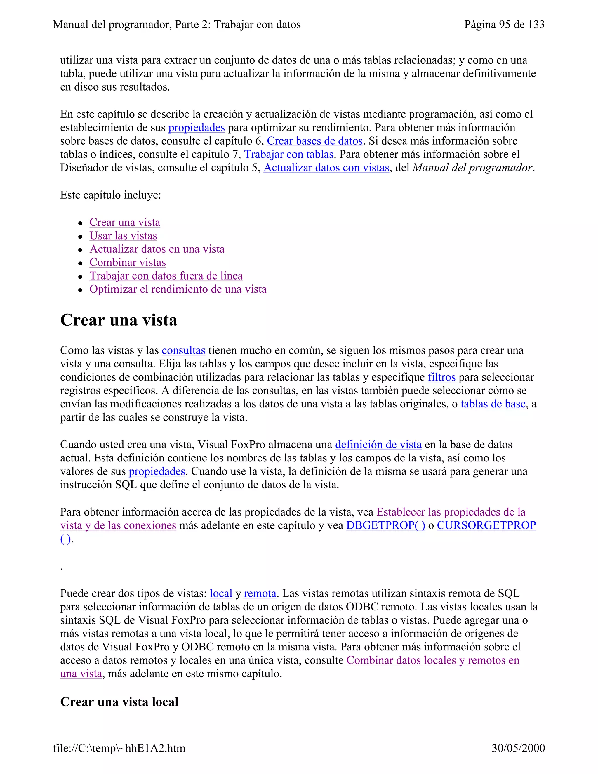 Manual del programador, Parte 2: Trabajar con datos                                       Página 95 de 133
 Las vistas combinan las cualidades de las consultas y las tablas: al igual que una consulta, puede
 utilizar una vista para extraer un conjunto de datos de una o más tablas relacionadas; y como en una
 tabla, puede utilizar una vista para actualizar la información de la misma y almacenar definitivamente
 en disco sus resultados.

 En este capítulo se describe la creación y actualización de vistas mediante programación, así como el
 establecimiento de sus propiedades para optimizar su rendimiento. Para obtener más información
 sobre bases de datos, consulte el capítulo 6, Crear bases de datos. Si desea más información sobre
 tablas o índices, consulte el capítulo 7, Trabajar con tablas. Para obtener más información sobre el
 Diseñador de vistas, consulte el capítulo 5, Actualizar datos con vistas, del Manual del programador.

 Este capítulo incluye:

     l   Crear una vista
     l   Usar las vistas
     l   Actualizar datos en una vista
     l   Combinar vistas
     l   Trabajar con datos fuera de línea
     l   Optimizar el rendimiento de una vista

 Crear una vista
 Como las vistas y las consultas tienen mucho en común, se siguen los mismos pasos para crear una
 vista y una consulta. Elija las tablas y los campos que desee incluir en la vista, especifique las
 condiciones de combinación utilizadas para relacionar las tablas y especifique filtros para seleccionar
 registros específicos. A diferencia de las consultas, en las vistas también puede seleccionar cómo se
 envían las modificaciones realizadas a los datos de una vista a las tablas originales, o tablas de base, a
 partir de las cuales se construye la vista.

 Cuando usted crea una vista, Visual FoxPro almacena una definición de vista en la base de datos
 actual. Esta definición contiene los nombres de las tablas y los campos de la vista, así como los
 valores de sus propiedades. Cuando use la vista, la definición de la misma se usará para generar una
 instrucción SQL que define el conjunto de datos de la vista.

 Para obtener información acerca de las propiedades de la vista, vea Establecer las propiedades de la
 vista y de las conexiones más adelante en este capítulo y vea DBGETPROP( ) o CURSORGETPROP
 ( ).

 .

 Puede crear dos tipos de vistas: local y remota. Las vistas remotas utilizan sintaxis remota de SQL
 para seleccionar información de tablas de un origen de datos ODBC remoto. Las vistas locales usan la
 sintaxis SQL de Visual FoxPro para seleccionar información de tablas o vistas. Puede agregar una o
 más vistas remotas a una vista local, lo que le permitirá tener acceso a información de orígenes de
 datos de Visual FoxPro y ODBC remoto en la misma vista. Para obtener más información sobre el
 acceso a datos remotos y locales en una única vista, consulte Combinar datos locales y remotos en
 una vista, más adelante en este mismo capítulo.

 Crear una vista local


file://C:temp~hhE1A2.htm                                                                       30/05/2000
 