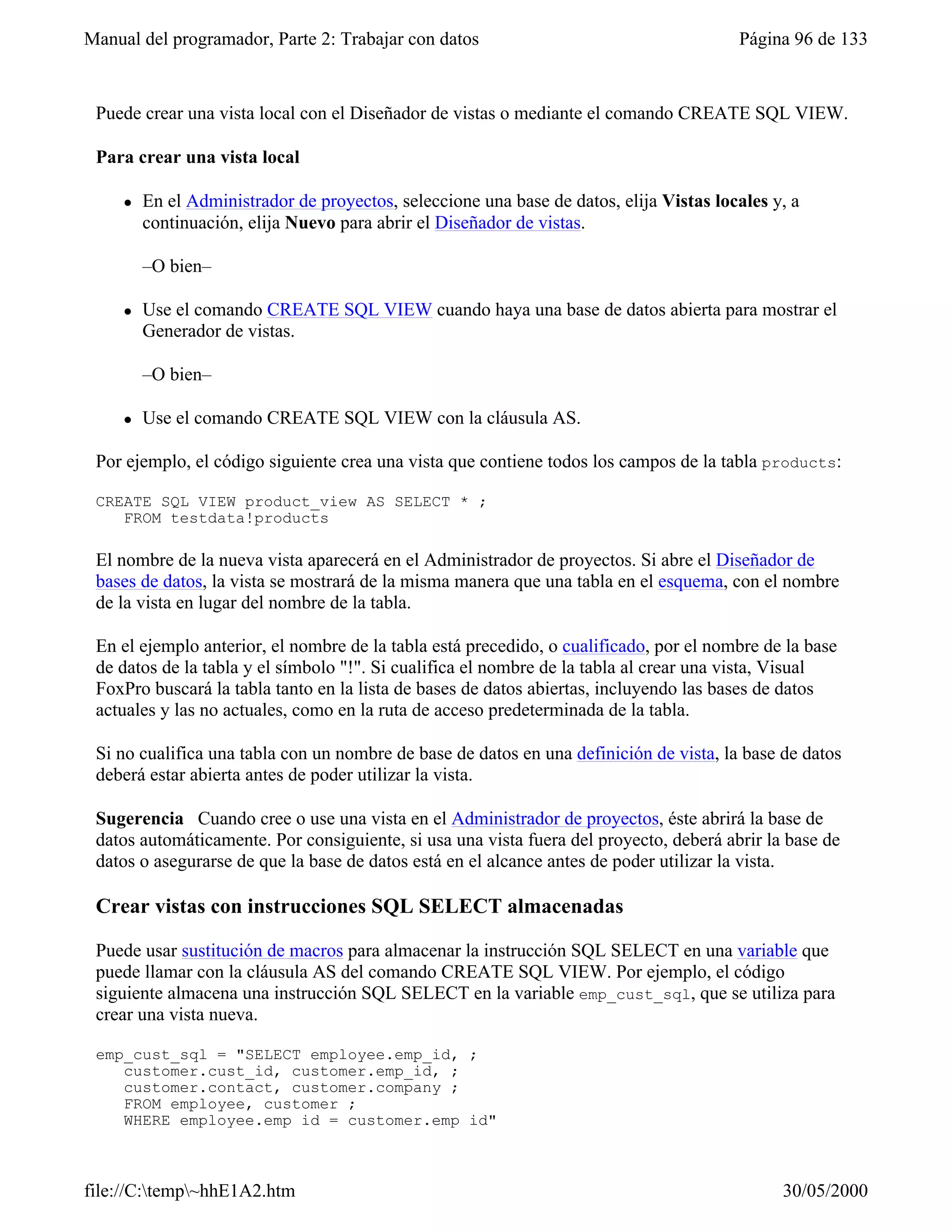 Manual del programador, Parte 2: Trabajar con datos                                      Página 96 de 133


 Puede crear una vista local con el Diseñador de vistas o mediante el comando CREATE SQL VIEW.

 Para crear una vista local

     l   En el Administrador de proyectos, seleccione una base de datos, elija Vistas locales y, a
         continuación, elija Nuevo para abrir el Diseñador de vistas.

         –O bien–

     l   Use el comando CREATE SQL VIEW cuando haya una base de datos abierta para mostrar el
         Generador de vistas.

         –O bien–

     l   Use el comando CREATE SQL VIEW con la cláusula AS.

 Por ejemplo, el código siguiente crea una vista que contiene todos los campos de la tabla products:

 CREATE SQL VIEW product_view AS SELECT * ;
    FROM testdata!products

 El nombre de la nueva vista aparecerá en el Administrador de proyectos. Si abre el Diseñador de
 bases de datos, la vista se mostrará de la misma manera que una tabla en el esquema, con el nombre
 de la vista en lugar del nombre de la tabla.

 En el ejemplo anterior, el nombre de la tabla está precedido, o cualificado, por el nombre de la base
 de datos de la tabla y el símbolo "!". Si cualifica el nombre de la tabla al crear una vista, Visual
 FoxPro buscará la tabla tanto en la lista de bases de datos abiertas, incluyendo las bases de datos
 actuales y las no actuales, como en la ruta de acceso predeterminada de la tabla.

 Si no cualifica una tabla con un nombre de base de datos en una definición de vista, la base de datos
 deberá estar abierta antes de poder utilizar la vista.

 Sugerencia Cuando cree o use una vista en el Administrador de proyectos, éste abrirá la base de
 datos automáticamente. Por consiguiente, si usa una vista fuera del proyecto, deberá abrir la base de
 datos o asegurarse de que la base de datos está en el alcance antes de poder utilizar la vista.

 Crear vistas con instrucciones SQL SELECT almacenadas

 Puede usar sustitución de macros para almacenar la instrucción SQL SELECT en una variable que
 puede llamar con la cláusula AS del comando CREATE SQL VIEW. Por ejemplo, el código
 siguiente almacena una instrucción SQL SELECT en la variable emp_cust_sql, que se utiliza para
 crear una vista nueva.

 emp_cust_sql = "SELECT employee.emp_id, ;
    customer.cust_id, customer.emp_id, ;
    customer.contact, customer.company ;
    FROM employee, customer ;
    WHERE employee.emp_id = customer.emp_id"



file://C:temp~hhE1A2.htm                                                                     30/05/2000
 
