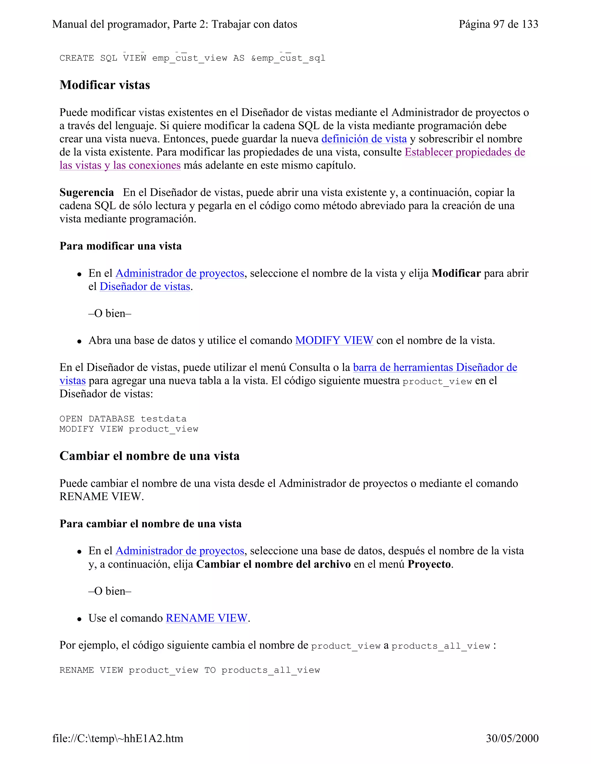 Manual del programador, Parte 2: Trabajar con datos                                     Página 97 de 133
    WHERE employee.emp_id = customer.emp_id"
 CREATE SQL VIEW emp_cust_view AS &emp_cust_sql

 Modificar vistas

 Puede modificar vistas existentes en el Diseñador de vistas mediante el Administrador de proyectos o
 a través del lenguaje. Si quiere modificar la cadena SQL de la vista mediante programación debe
 crear una vista nueva. Entonces, puede guardar la nueva definición de vista y sobrescribir el nombre
 de la vista existente. Para modificar las propiedades de una vista, consulte Establecer propiedades de
 las vistas y las conexiones más adelante en este mismo capítulo.

 Sugerencia En el Diseñador de vistas, puede abrir una vista existente y, a continuación, copiar la
 cadena SQL de sólo lectura y pegarla en el código como método abreviado para la creación de una
 vista mediante programación.

 Para modificar una vista

     l   En el Administrador de proyectos, seleccione el nombre de la vista y elija Modificar para abrir
         el Diseñador de vistas.

         –O bien–

     l   Abra una base de datos y utilice el comando MODIFY VIEW con el nombre de la vista.

 En el Diseñador de vistas, puede utilizar el menú Consulta o la barra de herramientas Diseñador de
 vistas para agregar una nueva tabla a la vista. El código siguiente muestra product_view en el
 Diseñador de vistas:

 OPEN DATABASE testdata
 MODIFY VIEW product_view

 Cambiar el nombre de una vista

 Puede cambiar el nombre de una vista desde el Administrador de proyectos o mediante el comando
 RENAME VIEW.

 Para cambiar el nombre de una vista

     l   En el Administrador de proyectos, seleccione una base de datos, después el nombre de la vista
         y, a continuación, elija Cambiar el nombre del archivo en el menú Proyecto.

         –O bien–

     l   Use el comando RENAME VIEW.

 Por ejemplo, el código siguiente cambia el nombre de product_view a products_all_view :

 RENAME VIEW product_view TO products_all_view




file://C:temp~hhE1A2.htm                                                                    30/05/2000
 