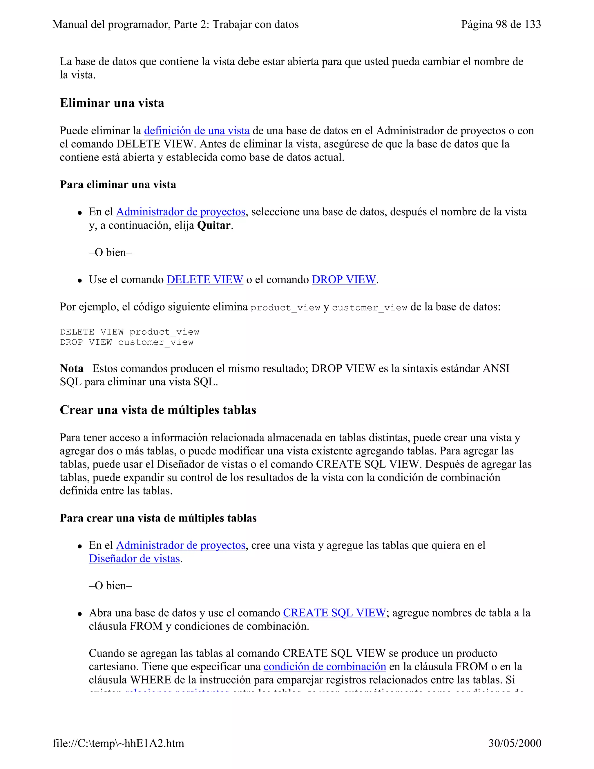 Manual del programador, Parte 2: Trabajar con datos                                      Página 98 de 133


 La base de datos que contiene la vista debe estar abierta para que usted pueda cambiar el nombre de
 la vista.

 Eliminar una vista

 Puede eliminar la definición de una vista de una base de datos en el Administrador de proyectos o con
 el comando DELETE VIEW. Antes de eliminar la vista, asegúrese de que la base de datos que la
 contiene está abierta y establecida como base de datos actual.

 Para eliminar una vista

     l   En el Administrador de proyectos, seleccione una base de datos, después el nombre de la vista
         y, a continuación, elija Quitar.

         –O bien–

     l   Use el comando DELETE VIEW o el comando DROP VIEW.

 Por ejemplo, el código siguiente elimina product_view y customer_view de la base de datos:

 DELETE VIEW product_view
 DROP VIEW customer_view

 Nota Estos comandos producen el mismo resultado; DROP VIEW es la sintaxis estándar ANSI
 SQL para eliminar una vista SQL.

 Crear una vista de múltiples tablas

 Para tener acceso a información relacionada almacenada en tablas distintas, puede crear una vista y
 agregar dos o más tablas, o puede modificar una vista existente agregando tablas. Para agregar las
 tablas, puede usar el Diseñador de vistas o el comando CREATE SQL VIEW. Después de agregar las
 tablas, puede expandir su control de los resultados de la vista con la condición de combinación
 definida entre las tablas.

 Para crear una vista de múltiples tablas

     l   En el Administrador de proyectos, cree una vista y agregue las tablas que quiera en el
         Diseñador de vistas.

         –O bien–

     l   Abra una base de datos y use el comando CREATE SQL VIEW; agregue nombres de tabla a la
         cláusula FROM y condiciones de combinación.

         Cuando se agregan las tablas al comando CREATE SQL VIEW se produce un producto
         cartesiano. Tiene que especificar una condición de combinación en la cláusula FROM o en la
         cláusula WHERE de la instrucción para emparejar registros relacionados entre las tablas. Si
         existen relaciones persistentes entre las tablas, se usan automáticamente como condiciones de



file://C:temp~hhE1A2.htm                                                                        30/05/2000
 