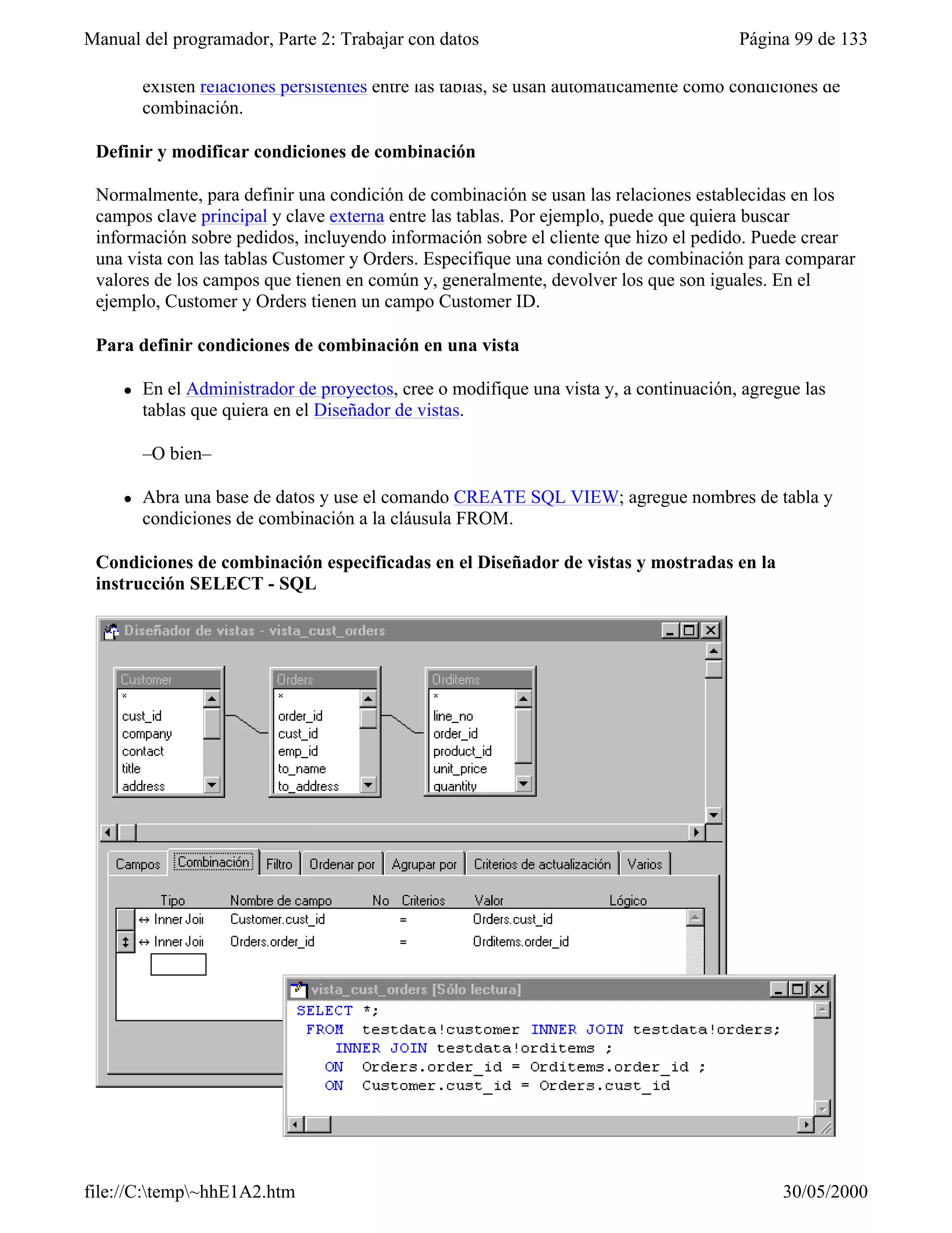 Manual del programador, Parte 2: Trabajar con datos                                     Página 99 de 133

         existen relaciones persistentes entre las tablas, se usan automáticamente como condiciones de
         combinación.

 Definir y modificar condiciones de combinación

 Normalmente, para definir una condición de combinación se usan las relaciones establecidas en los
 campos clave principal y clave externa entre las tablas. Por ejemplo, puede que quiera buscar
 información sobre pedidos, incluyendo información sobre el cliente que hizo el pedido. Puede crear
 una vista con las tablas Customer y Orders. Especifique una condición de combinación para comparar
 valores de los campos que tienen en común y, generalmente, devolver los que son iguales. En el
 ejemplo, Customer y Orders tienen un campo Customer ID.

 Para definir condiciones de combinación en una vista

     l   En el Administrador de proyectos, cree o modifique una vista y, a continuación, agregue las
         tablas que quiera en el Diseñador de vistas.

         –O bien–

     l   Abra una base de datos y use el comando CREATE SQL VIEW; agregue nombres de tabla y
         condiciones de combinación a la cláusula FROM.

 Condiciones de combinación especificadas en el Diseñador de vistas y mostradas en la
 instrucción SELECT - SQL




file://C:temp~hhE1A2.htm                                                                    30/05/2000
 