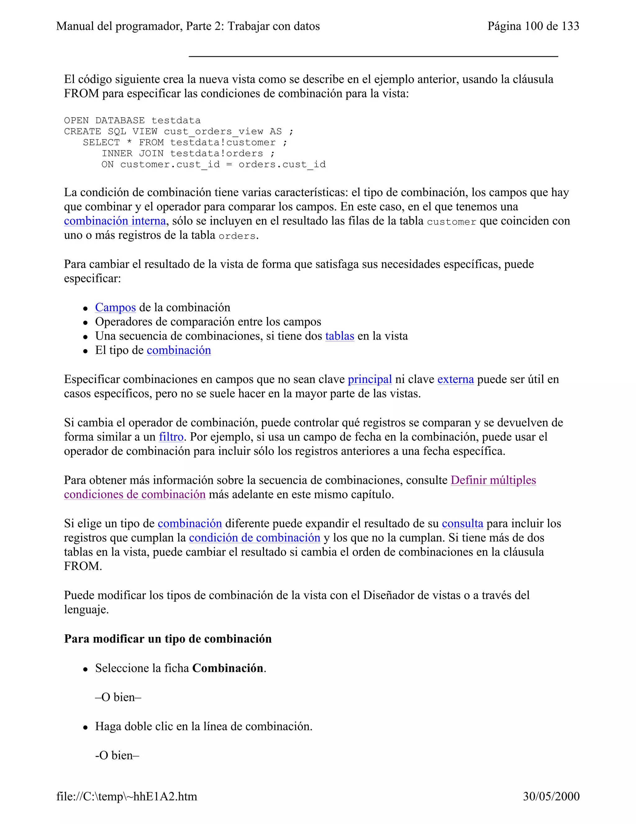Manual del programador, Parte 2: Trabajar con datos                                    Página 100 de 133



 El código siguiente crea la nueva vista como se describe en el ejemplo anterior, usando la cláusula
 FROM para especificar las condiciones de combinación para la vista:

 OPEN DATABASE testdata
 CREATE SQL VIEW cust_orders_view AS ;
    SELECT * FROM testdata!customer ;
       INNER JOIN testdata!orders ;
       ON customer.cust_id = orders.cust_id

 La condición de combinación tiene varias características: el tipo de combinación, los campos que hay
 que combinar y el operador para comparar los campos. En este caso, en el que tenemos una
 combinación interna, sólo se incluyen en el resultado las filas de la tabla customer que coinciden con
 uno o más registros de la tabla orders.

 Para cambiar el resultado de la vista de forma que satisfaga sus necesidades específicas, puede
 especificar:

     l   Campos de la combinación
     l   Operadores de comparación entre los campos
     l   Una secuencia de combinaciones, si tiene dos tablas en la vista
     l   El tipo de combinación

 Especificar combinaciones en campos que no sean clave principal ni clave externa puede ser útil en
 casos específicos, pero no se suele hacer en la mayor parte de las vistas.

 Si cambia el operador de combinación, puede controlar qué registros se comparan y se devuelven de
 forma similar a un filtro. Por ejemplo, si usa un campo de fecha en la combinación, puede usar el
 operador de combinación para incluir sólo los registros anteriores a una fecha específica.

 Para obtener más información sobre la secuencia de combinaciones, consulte Definir múltiples
 condiciones de combinación más adelante en este mismo capítulo.

 Si elige un tipo de combinación diferente puede expandir el resultado de su consulta para incluir los
 registros que cumplan la condición de combinación y los que no la cumplan. Si tiene más de dos
 tablas en la vista, puede cambiar el resultado si cambia el orden de combinaciones en la cláusula
 FROM.

 Puede modificar los tipos de combinación de la vista con el Diseñador de vistas o a través del
 lenguaje.

 Para modificar un tipo de combinación

     l   Seleccione la ficha Combinación.

         –O bien–

     l   Haga doble clic en la línea de combinación.

         -O bien–


file://C:temp~hhE1A2.htm                                                                    30/05/2000
 
