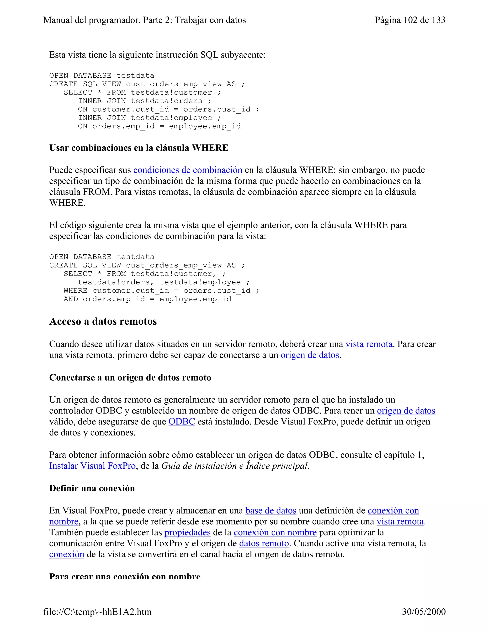Manual del programador, Parte 2: Trabajar con datos                                   Página 102 de 133


 Esta vista tiene la siguiente instrucción SQL subyacente:

 OPEN DATABASE testdata
 CREATE SQL VIEW cust_orders_emp_view AS ;
    SELECT * FROM testdata!customer ;
       INNER JOIN testdata!orders ;
       ON customer.cust_id = orders.cust_id ;
       INNER JOIN testdata!employee ;
       ON orders.emp_id = employee.emp_id

 Usar combinaciones en la cláusula WHERE

 Puede especificar sus condiciones de combinación en la cláusula WHERE; sin embargo, no puede
 especificar un tipo de combinación de la misma forma que puede hacerlo en combinaciones en la
 cláusula FROM. Para vistas remotas, la cláusula de combinación aparece siempre en la cláusula
 WHERE.

 El código siguiente crea la misma vista que el ejemplo anterior, con la cláusula WHERE para
 especificar las condiciones de combinación para la vista:

 OPEN DATABASE testdata
 CREATE SQL VIEW cust_orders_emp_view AS ;
    SELECT * FROM testdata!customer, ;
       testdata!orders, testdata!employee ;
    WHERE customer.cust_id = orders.cust_id ;
    AND orders.emp_id = employee.emp_id

 Acceso a datos remotos

 Cuando desee utilizar datos situados en un servidor remoto, deberá crear una vista remota. Para crear
 una vista remota, primero debe ser capaz de conectarse a un origen de datos.

 Conectarse a un origen de datos remoto

 Un origen de datos remoto es generalmente un servidor remoto para el que ha instalado un
 controlador ODBC y establecido un nombre de origen de datos ODBC. Para tener un origen de datos
 válido, debe asegurarse de que ODBC está instalado. Desde Visual FoxPro, puede definir un origen
 de datos y conexiones.

 Para obtener información sobre cómo establecer un origen de datos ODBC, consulte el capítulo 1,
 Instalar Visual FoxPro, de la Guía de instalación e Índice principal.

 Definir una conexión

 En Visual FoxPro, puede crear y almacenar en una base de datos una definición de conexión con
 nombre, a la que se puede referir desde ese momento por su nombre cuando cree una vista remota.
 También puede establecer las propiedades de la conexión con nombre para optimizar la
 comunicación entre Visual FoxPro y el origen de datos remoto. Cuando active una vista remota, la
 conexión de la vista se convertirá en el canal hacia el origen de datos remoto.

 Para crear una conexión con nombre


file://C:temp~hhE1A2.htm                                                                   30/05/2000
 