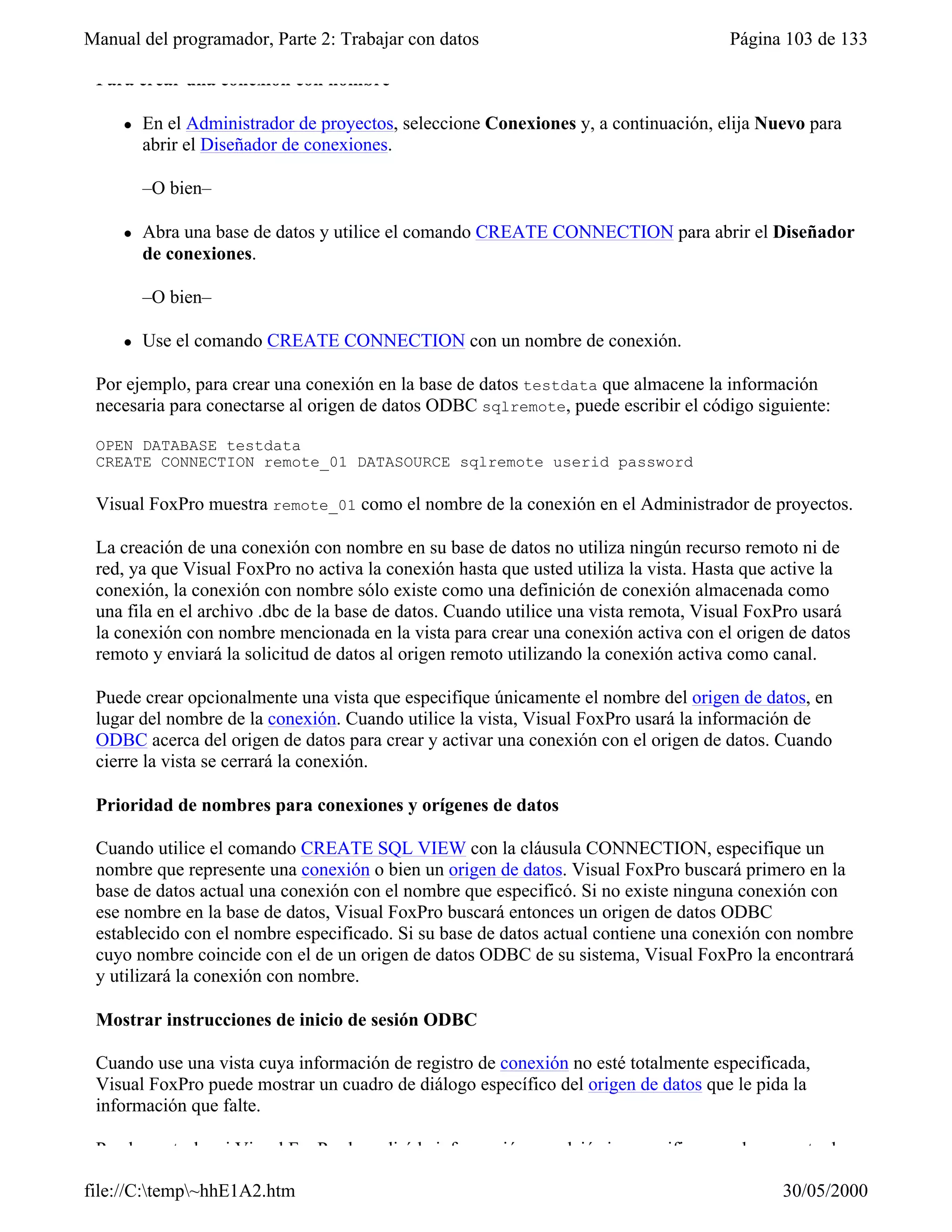 Manual del programador, Parte 2: Trabajar con datos                                  Página 103 de 133

 Para crear una conexión con nombre

     l   En el Administrador de proyectos, seleccione Conexiones y, a continuación, elija Nuevo para
         abrir el Diseñador de conexiones.

         –O bien–

     l   Abra una base de datos y utilice el comando CREATE CONNECTION para abrir el Diseñador
         de conexiones.

         –O bien–

     l   Use el comando CREATE CONNECTION con un nombre de conexión.

 Por ejemplo, para crear una conexión en la base de datos testdata que almacene la información
 necesaria para conectarse al origen de datos ODBC sqlremote, puede escribir el código siguiente:

 OPEN DATABASE testdata
 CREATE CONNECTION remote_01 DATASOURCE sqlremote userid password

 Visual FoxPro muestra remote_01 como el nombre de la conexión en el Administrador de proyectos.

 La creación de una conexión con nombre en su base de datos no utiliza ningún recurso remoto ni de
 red, ya que Visual FoxPro no activa la conexión hasta que usted utiliza la vista. Hasta que active la
 conexión, la conexión con nombre sólo existe como una definición de conexión almacenada como
 una fila en el archivo .dbc de la base de datos. Cuando utilice una vista remota, Visual FoxPro usará
 la conexión con nombre mencionada en la vista para crear una conexión activa con el origen de datos
 remoto y enviará la solicitud de datos al origen remoto utilizando la conexión activa como canal.

 Puede crear opcionalmente una vista que especifique únicamente el nombre del origen de datos, en
 lugar del nombre de la conexión. Cuando utilice la vista, Visual FoxPro usará la información de
 ODBC acerca del origen de datos para crear y activar una conexión con el origen de datos. Cuando
 cierre la vista se cerrará la conexión.

 Prioridad de nombres para conexiones y orígenes de datos

 Cuando utilice el comando CREATE SQL VIEW con la cláusula CONNECTION, especifique un
 nombre que represente una conexión o bien un origen de datos. Visual FoxPro buscará primero en la
 base de datos actual una conexión con el nombre que especificó. Si no existe ninguna conexión con
 ese nombre en la base de datos, Visual FoxPro buscará entonces un origen de datos ODBC
 establecido con el nombre especificado. Si su base de datos actual contiene una conexión con nombre
 cuyo nombre coincide con el de un origen de datos ODBC de su sistema, Visual FoxPro la encontrará
 y utilizará la conexión con nombre.

 Mostrar instrucciones de inicio de sesión ODBC

 Cuando use una vista cuya información de registro de conexión no esté totalmente especificada,
 Visual FoxPro puede mostrar un cuadro de diálogo específico del origen de datos que le pida la
 información que falte.

 Puede controlar si Visual FoxPro le pedirá la información que dejó sin especificar en el momento de

file://C:temp~hhE1A2.htm                                                                  30/05/2000
 