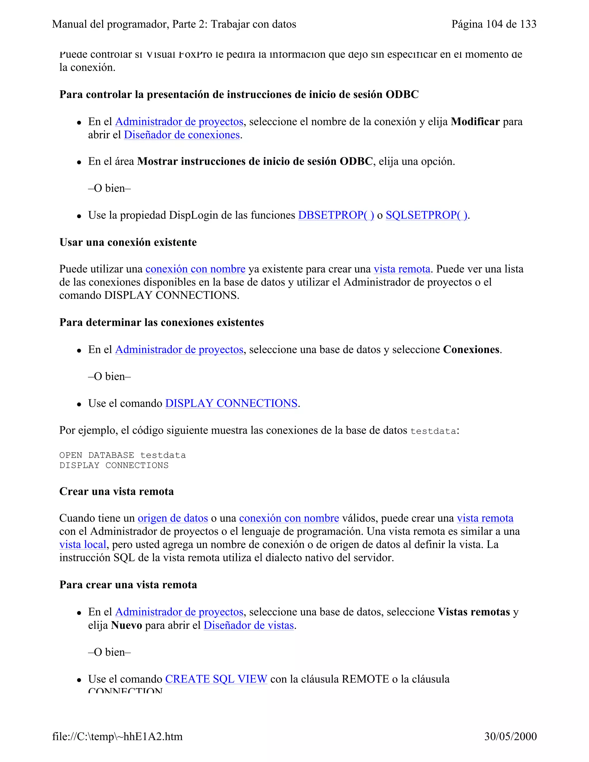 Manual del programador, Parte 2: Trabajar con datos                                  Página 104 de 133

 Puede controlar si Visual FoxPro le pedirá la información que dejó sin especificar en el momento de
 la conexión.

 Para controlar la presentación de instrucciones de inicio de sesión ODBC

     l   En el Administrador de proyectos, seleccione el nombre de la conexión y elija Modificar para
         abrir el Diseñador de conexiones.

     l   En el área Mostrar instrucciones de inicio de sesión ODBC, elija una opción.

         –O bien–

     l   Use la propiedad DispLogin de las funciones DBSETPROP( ) o SQLSETPROP( ).

 Usar una conexión existente

 Puede utilizar una conexión con nombre ya existente para crear una vista remota. Puede ver una lista
 de las conexiones disponibles en la base de datos y utilizar el Administrador de proyectos o el
 comando DISPLAY CONNECTIONS.

 Para determinar las conexiones existentes

     l   En el Administrador de proyectos, seleccione una base de datos y seleccione Conexiones.

         –O bien–

     l   Use el comando DISPLAY CONNECTIONS.

 Por ejemplo, el código siguiente muestra las conexiones de la base de datos testdata:

 OPEN DATABASE testdata
 DISPLAY CONNECTIONS

 Crear una vista remota

 Cuando tiene un origen de datos o una conexión con nombre válidos, puede crear una vista remota
 con el Administrador de proyectos o el lenguaje de programación. Una vista remota es similar a una
 vista local, pero usted agrega un nombre de conexión o de origen de datos al definir la vista. La
 instrucción SQL de la vista remota utiliza el dialecto nativo del servidor.

 Para crear una vista remota

     l   En el Administrador de proyectos, seleccione una base de datos, seleccione Vistas remotas y
         elija Nuevo para abrir el Diseñador de vistas.

         –O bien–

     l   Use el comando CREATE SQL VIEW con la cláusula REMOTE o la cláusula
         CONNECTION.


file://C:temp~hhE1A2.htm                                                                  30/05/2000
 