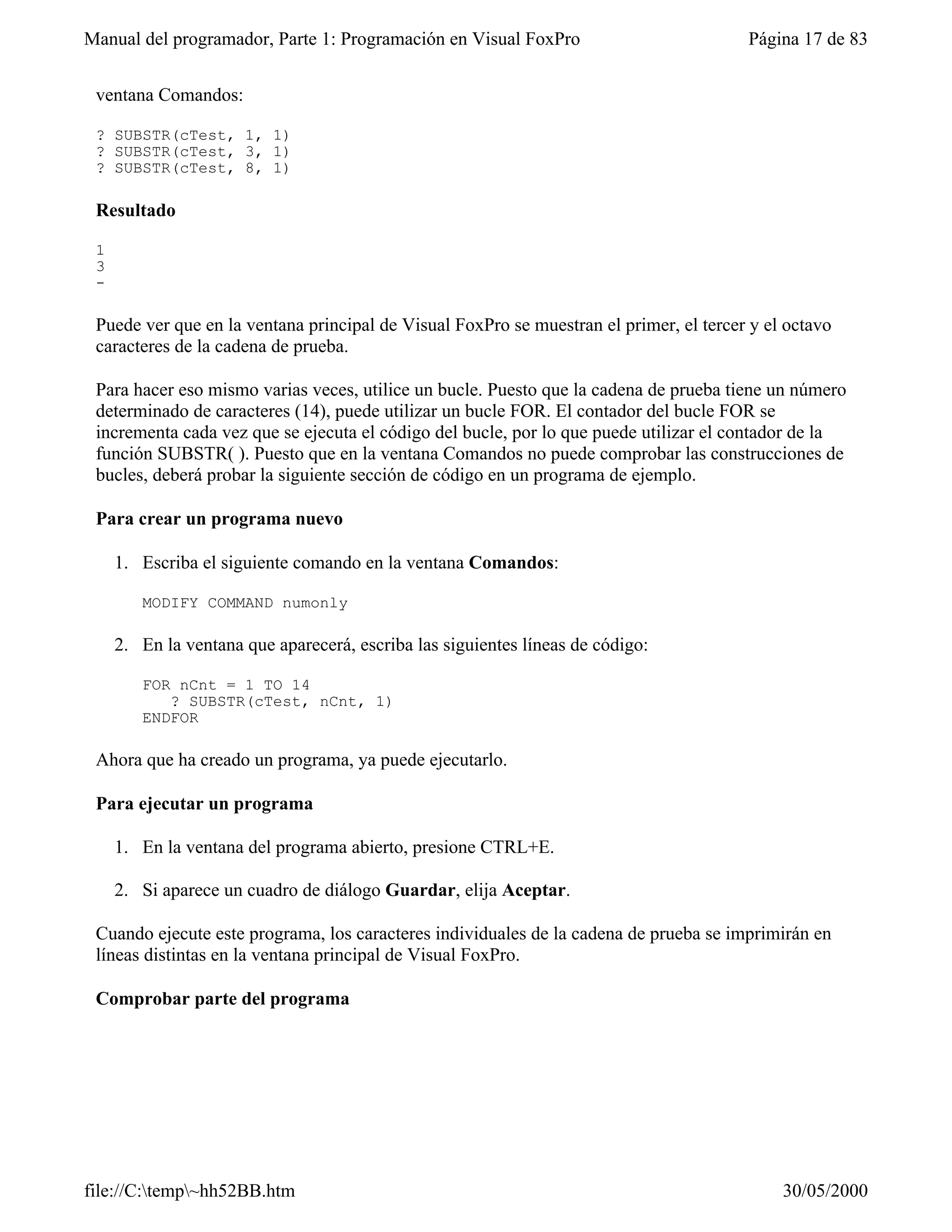 Manual del programador, Parte 1: Programación en Visual FoxPro                          Página 17 de 83


 ventana Comandos:

 ? SUBSTR(cTest, 1, 1)
 ? SUBSTR(cTest, 3, 1)
 ? SUBSTR(cTest, 8, 1)

 Resultado

 1
 3
 -

 Puede ver que en la ventana principal de Visual FoxPro se muestran el primer, el tercer y el octavo
 caracteres de la cadena de prueba.

 Para hacer eso mismo varias veces, utilice un bucle. Puesto que la cadena de prueba tiene un número
 determinado de caracteres (14), puede utilizar un bucle FOR. El contador del bucle FOR se
 incrementa cada vez que se ejecuta el código del bucle, por lo que puede utilizar el contador de la
 función SUBSTR( ). Puesto que en la ventana Comandos no puede comprobar las construcciones de
 bucles, deberá probar la siguiente sección de código en un programa de ejemplo.

 Para crear un programa nuevo

     1. Escriba el siguiente comando en la ventana Comandos:

        MODIFY COMMAND numonly

     2. En la ventana que aparecerá, escriba las siguientes líneas de código:

        FOR nCnt = 1 TO 14
           ? SUBSTR(cTest, nCnt, 1)
        ENDFOR

 Ahora que ha creado un programa, ya puede ejecutarlo.

 Para ejecutar un programa

     1. En la ventana del programa abierto, presione CTRL+E.

     2. Si aparece un cuadro de diálogo Guardar, elija Aceptar.

 Cuando ejecute este programa, los caracteres individuales de la cadena de prueba se imprimirán en
 líneas distintas en la ventana principal de Visual FoxPro.

 Comprobar parte del programa




file://C:temp~hh52BB.htm                                                                   30/05/2000
 