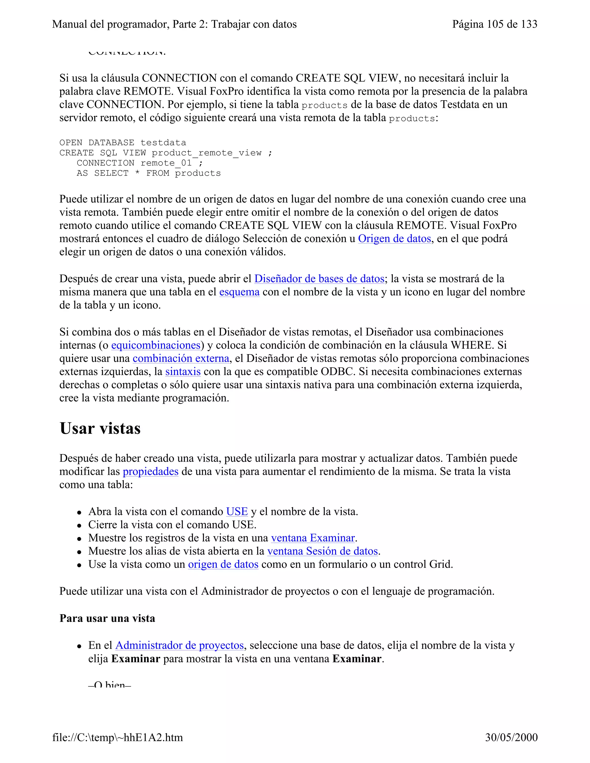 Manual del programador, Parte 2: Trabajar con datos                                     Página 105 de 133

         CONNECTION.

 Si usa la cláusula CONNECTION con el comando CREATE SQL VIEW, no necesitará incluir la
 palabra clave REMOTE. Visual FoxPro identifica la vista como remota por la presencia de la palabra
 clave CONNECTION. Por ejemplo, si tiene la tabla products de la base de datos Testdata en un
 servidor remoto, el código siguiente creará una vista remota de la tabla products:

 OPEN DATABASE testdata
 CREATE SQL VIEW product_remote_view ;
    CONNECTION remote_01 ;
    AS SELECT * FROM products

 Puede utilizar el nombre de un origen de datos en lugar del nombre de una conexión cuando cree una
 vista remota. También puede elegir entre omitir el nombre de la conexión o del origen de datos
 remoto cuando utilice el comando CREATE SQL VIEW con la cláusula REMOTE. Visual FoxPro
 mostrará entonces el cuadro de diálogo Selección de conexión u Origen de datos, en el que podrá
 elegir un origen de datos o una conexión válidos.

 Después de crear una vista, puede abrir el Diseñador de bases de datos; la vista se mostrará de la
 misma manera que una tabla en el esquema con el nombre de la vista y un icono en lugar del nombre
 de la tabla y un icono.

 Si combina dos o más tablas en el Diseñador de vistas remotas, el Diseñador usa combinaciones
 internas (o equicombinaciones) y coloca la condición de combinación en la cláusula WHERE. Si
 quiere usar una combinación externa, el Diseñador de vistas remotas sólo proporciona combinaciones
 externas izquierdas, la sintaxis con la que es compatible ODBC. Si necesita combinaciones externas
 derechas o completas o sólo quiere usar una sintaxis nativa para una combinación externa izquierda,
 cree la vista mediante programación.

 Usar vistas
 Después de haber creado una vista, puede utilizarla para mostrar y actualizar datos. También puede
 modificar las propiedades de una vista para aumentar el rendimiento de la misma. Se trata la vista
 como una tabla:

     l   Abra la vista con el comando USE y el nombre de la vista.
     l   Cierre la vista con el comando USE.
     l   Muestre los registros de la vista en una ventana Examinar.
     l   Muestre los alias de vista abierta en la ventana Sesión de datos.
     l   Use la vista como un origen de datos como en un formulario o un control Grid.

 Puede utilizar una vista con el Administrador de proyectos o con el lenguaje de programación.

 Para usar una vista

     l   En el Administrador de proyectos, seleccione una base de datos, elija el nombre de la vista y
         elija Examinar para mostrar la vista en una ventana Examinar.

         –O bien–



file://C:temp~hhE1A2.htm                                                                     30/05/2000
 