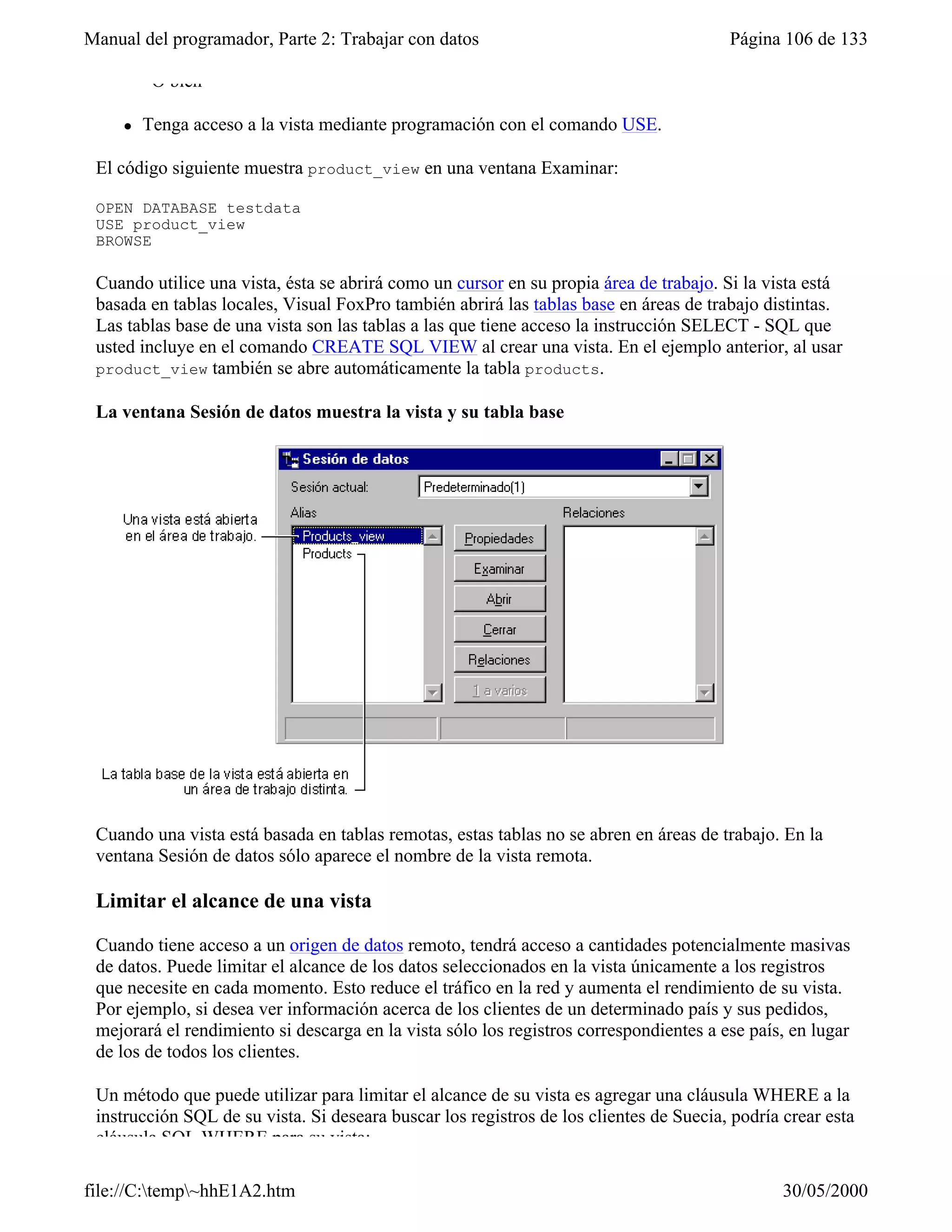 Manual del programador, Parte 2: Trabajar con datos                                     Página 106 de 133

         –O bien–

     l   Tenga acceso a la vista mediante programación con el comando USE.

 El código siguiente muestra product_view en una ventana Examinar:

 OPEN DATABASE testdata
 USE product_view
 BROWSE

 Cuando utilice una vista, ésta se abrirá como un cursor en su propia área de trabajo. Si la vista está
 basada en tablas locales, Visual FoxPro también abrirá las tablas base en áreas de trabajo distintas.
 Las tablas base de una vista son las tablas a las que tiene acceso la instrucción SELECT - SQL que
 usted incluye en el comando CREATE SQL VIEW al crear una vista. En el ejemplo anterior, al usar
 product_view también se abre automáticamente la tabla products.

 La ventana Sesión de datos muestra la vista y su tabla base




 Cuando una vista está basada en tablas remotas, estas tablas no se abren en áreas de trabajo. En la
 ventana Sesión de datos sólo aparece el nombre de la vista remota.

 Limitar el alcance de una vista

 Cuando tiene acceso a un origen de datos remoto, tendrá acceso a cantidades potencialmente masivas
 de datos. Puede limitar el alcance de los datos seleccionados en la vista únicamente a los registros
 que necesite en cada momento. Esto reduce el tráfico en la red y aumenta el rendimiento de su vista.
 Por ejemplo, si desea ver información acerca de los clientes de un determinado país y sus pedidos,
 mejorará el rendimiento si descarga en la vista sólo los registros correspondientes a ese país, en lugar
 de los de todos los clientes.

 Un método que puede utilizar para limitar el alcance de su vista es agregar una cláusula WHERE a la
 instrucción SQL de su vista. Si deseara buscar los registros de los clientes de Suecia, podría crear esta
 cláusula SQL WHERE para su vista:

file://C:temp~hhE1A2.htm                                                                      30/05/2000
 