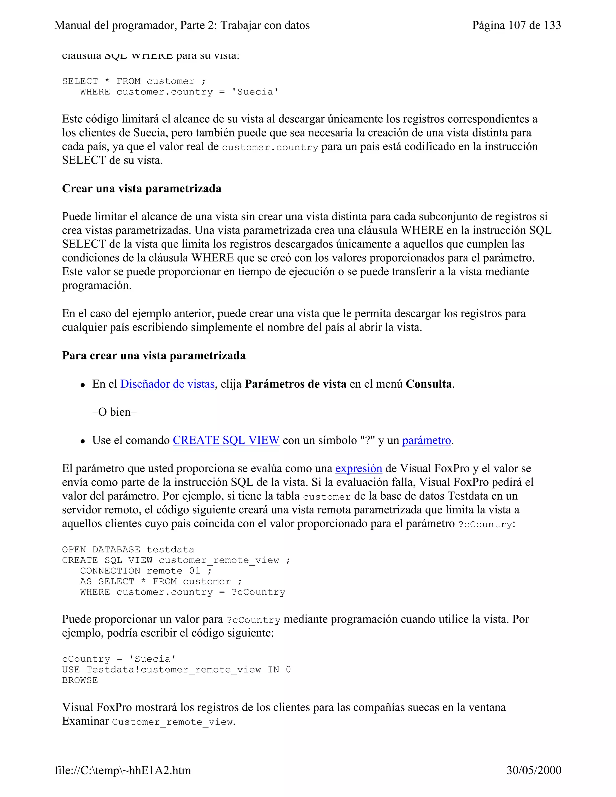 Manual del programador, Parte 2: Trabajar con datos                                     Página 107 de 133

 cláusula SQL WHERE para su vista:

 SELECT * FROM customer ;
    WHERE customer.country = 'Suecia'

 Este código limitará el alcance de su vista al descargar únicamente los registros correspondientes a
 los clientes de Suecia, pero también puede que sea necesaria la creación de una vista distinta para
 cada país, ya que el valor real de customer.country para un país está codificado en la instrucción
 SELECT de su vista.

 Crear una vista parametrizada

 Puede limitar el alcance de una vista sin crear una vista distinta para cada subconjunto de registros si
 crea vistas parametrizadas. Una vista parametrizada crea una cláusula WHERE en la instrucción SQL
 SELECT de la vista que limita los registros descargados únicamente a aquellos que cumplen las
 condiciones de la cláusula WHERE que se creó con los valores proporcionados para el parámetro.
 Este valor se puede proporcionar en tiempo de ejecución o se puede transferir a la vista mediante
 programación.

 En el caso del ejemplo anterior, puede crear una vista que le permita descargar los registros para
 cualquier país escribiendo simplemente el nombre del país al abrir la vista.

 Para crear una vista parametrizada

     l   En el Diseñador de vistas, elija Parámetros de vista en el menú Consulta.

         –O bien–

     l   Use el comando CREATE SQL VIEW con un símbolo "?" y un parámetro.

 El parámetro que usted proporciona se evalúa como una expresión de Visual FoxPro y el valor se
 envía como parte de la instrucción SQL de la vista. Si la evaluación falla, Visual FoxPro pedirá el
 valor del parámetro. Por ejemplo, si tiene la tabla customer de la base de datos Testdata en un
 servidor remoto, el código siguiente creará una vista remota parametrizada que limita la vista a
 aquellos clientes cuyo país coincida con el valor proporcionado para el parámetro ?cCountry:

 OPEN DATABASE testdata
 CREATE SQL VIEW customer_remote_view ;
    CONNECTION remote_01 ;
    AS SELECT * FROM customer ;
    WHERE customer.country = ?cCountry

 Puede proporcionar un valor para ?cCountry mediante programación cuando utilice la vista. Por
 ejemplo, podría escribir el código siguiente:

 cCountry = 'Suecia'
 USE Testdata!customer_remote_view IN 0
 BROWSE

 Visual FoxPro mostrará los registros de los clientes para las compañías suecas en la ventana
 Examinar Customer_remote_view.

 Vista que muestra los registros cuyo país coincide con el parámetro proporcionado
file://C:temp~hhE1A2.htm                                                                      30/05/2000
 