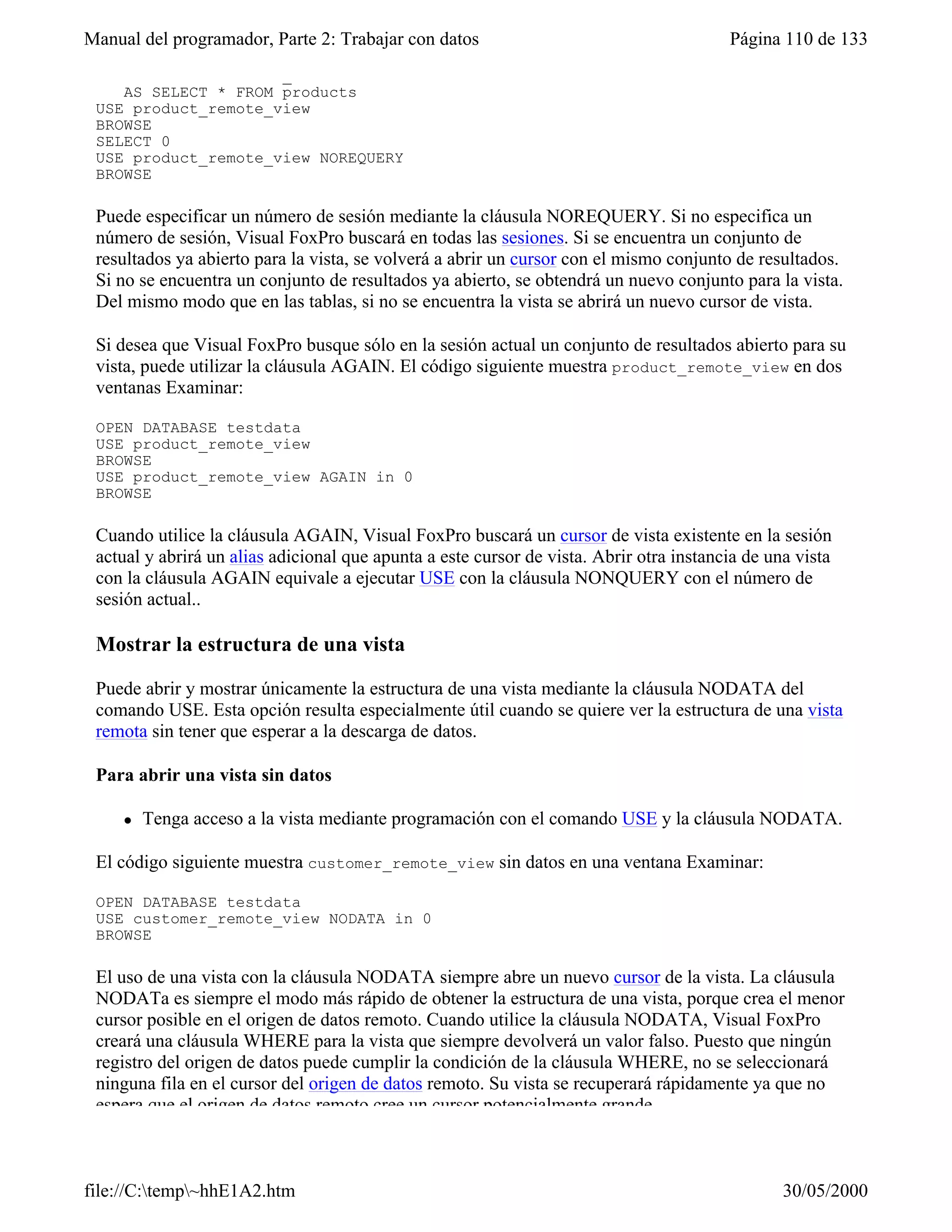 Manual del programador, Parte 2: Trabajar con datos                                      Página 110 de 133
    CONNECTION remote_01 ;
    AS SELECT * FROM products
 USE product_remote_view
 BROWSE
 SELECT 0
 USE product_remote_view NOREQUERY
 BROWSE

 Puede especificar un número de sesión mediante la cláusula NOREQUERY. Si no especifica un
 número de sesión, Visual FoxPro buscará en todas las sesiones. Si se encuentra un conjunto de
 resultados ya abierto para la vista, se volverá a abrir un cursor con el mismo conjunto de resultados.
 Si no se encuentra un conjunto de resultados ya abierto, se obtendrá un nuevo conjunto para la vista.
 Del mismo modo que en las tablas, si no se encuentra la vista se abrirá un nuevo cursor de vista.

 Si desea que Visual FoxPro busque sólo en la sesión actual un conjunto de resultados abierto para su
 vista, puede utilizar la cláusula AGAIN. El código siguiente muestra product_remote_view en dos
 ventanas Examinar:

 OPEN DATABASE testdata
 USE product_remote_view
 BROWSE
 USE product_remote_view AGAIN in 0
 BROWSE

 Cuando utilice la cláusula AGAIN, Visual FoxPro buscará un cursor de vista existente en la sesión
 actual y abrirá un alias adicional que apunta a este cursor de vista. Abrir otra instancia de una vista
 con la cláusula AGAIN equivale a ejecutar USE con la cláusula NONQUERY con el número de
 sesión actual..

 Mostrar la estructura de una vista

 Puede abrir y mostrar únicamente la estructura de una vista mediante la cláusula NODATA del
 comando USE. Esta opción resulta especialmente útil cuando se quiere ver la estructura de una vista
 remota sin tener que esperar a la descarga de datos.

 Para abrir una vista sin datos

     l   Tenga acceso a la vista mediante programación con el comando USE y la cláusula NODATA.

 El código siguiente muestra customer_remote_view sin datos en una ventana Examinar:

 OPEN DATABASE testdata
 USE customer_remote_view NODATA in 0
 BROWSE

 El uso de una vista con la cláusula NODATA siempre abre un nuevo cursor de la vista. La cláusula
 NODATa es siempre el modo más rápido de obtener la estructura de una vista, porque crea el menor
 cursor posible en el origen de datos remoto. Cuando utilice la cláusula NODATA, Visual FoxPro
 creará una cláusula WHERE para la vista que siempre devolverá un valor falso. Puesto que ningún
 registro del origen de datos puede cumplir la condición de la cláusula WHERE, no se seleccionará
 ninguna fila en el cursor del origen de datos remoto. Su vista se recuperará rápidamente ya que no
 espera que el origen de datos remoto cree un cursor potencialmente grande.



file://C:temp~hhE1A2.htm                                                                       30/05/2000
 
