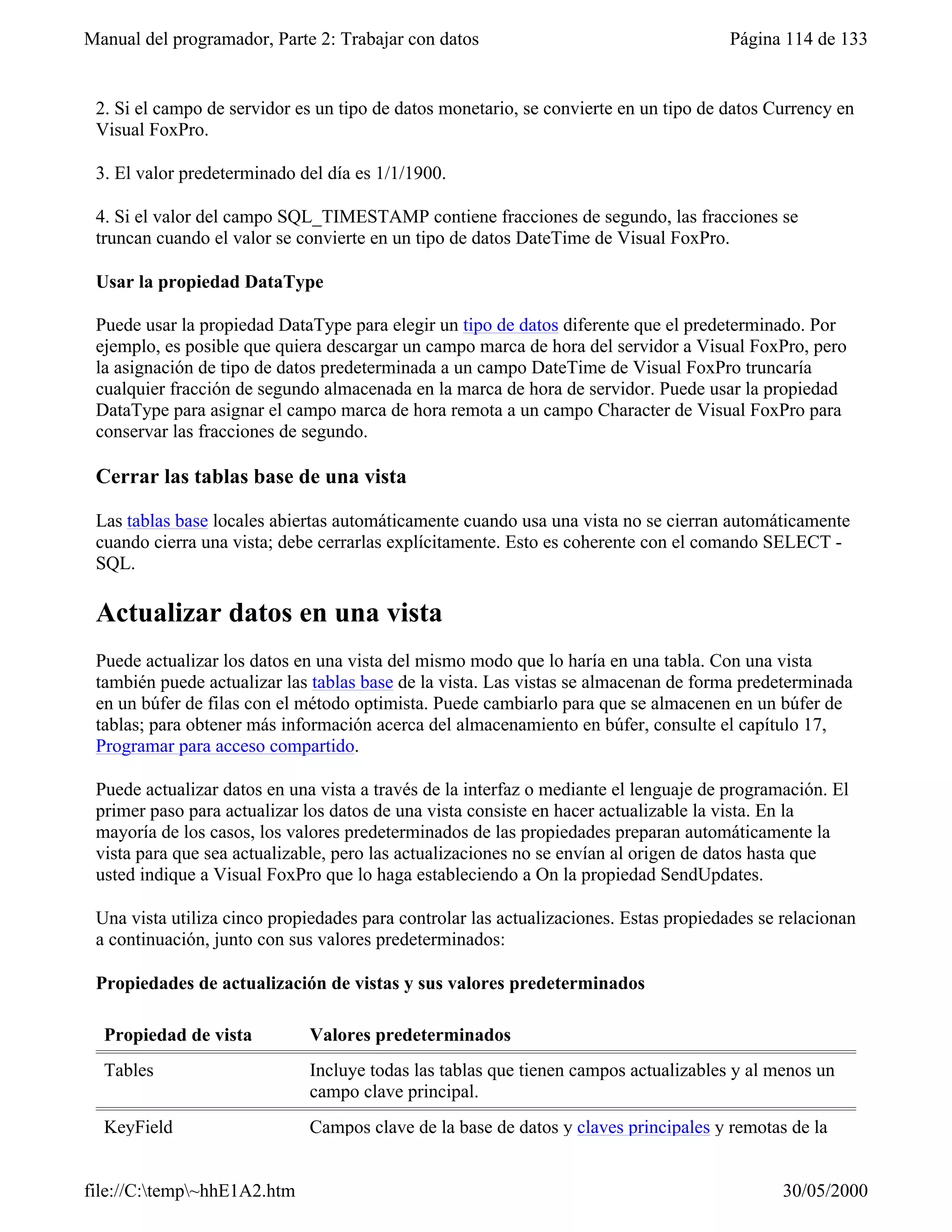 Manual del programador, Parte 2: Trabajar con datos                                   Página 114 de 133


 2. Si el campo de servidor es un tipo de datos monetario, se convierte en un tipo de datos Currency en
 Visual FoxPro.

 3. El valor predeterminado del día es 1/1/1900.

 4. Si el valor del campo SQL_TIMESTAMP contiene fracciones de segundo, las fracciones se
 truncan cuando el valor se convierte en un tipo de datos DateTime de Visual FoxPro.

 Usar la propiedad DataType

 Puede usar la propiedad DataType para elegir un tipo de datos diferente que el predeterminado. Por
 ejemplo, es posible que quiera descargar un campo marca de hora del servidor a Visual FoxPro, pero
 la asignación de tipo de datos predeterminada a un campo DateTime de Visual FoxPro truncaría
 cualquier fracción de segundo almacenada en la marca de hora de servidor. Puede usar la propiedad
 DataType para asignar el campo marca de hora remota a un campo Character de Visual FoxPro para
 conservar las fracciones de segundo.

 Cerrar las tablas base de una vista

 Las tablas base locales abiertas automáticamente cuando usa una vista no se cierran automáticamente
 cuando cierra una vista; debe cerrarlas explícitamente. Esto es coherente con el comando SELECT -
 SQL.

 Actualizar datos en una vista
 Puede actualizar los datos en una vista del mismo modo que lo haría en una tabla. Con una vista
 también puede actualizar las tablas base de la vista. Las vistas se almacenan de forma predeterminada
 en un búfer de filas con el método optimista. Puede cambiarlo para que se almacenen en un búfer de
 tablas; para obtener más información acerca del almacenamiento en búfer, consulte el capítulo 17,
 Programar para acceso compartido.

 Puede actualizar datos en una vista a través de la interfaz o mediante el lenguaje de programación. El
 primer paso para actualizar los datos de una vista consiste en hacer actualizable la vista. En la
 mayoría de los casos, los valores predeterminados de las propiedades preparan automáticamente la
 vista para que sea actualizable, pero las actualizaciones no se envían al origen de datos hasta que
 usted indique a Visual FoxPro que lo haga estableciendo a On la propiedad SendUpdates.

 Una vista utiliza cinco propiedades para controlar las actualizaciones. Estas propiedades se relacionan
 a continuación, junto con sus valores predeterminados:

 Propiedades de actualización de vistas y sus valores predeterminados

  Propiedad de vista         Valores predeterminados
  Tables                     Incluye todas las tablas que tienen campos actualizables y al menos un
                             campo clave principal.
  KeyField                   Campos clave de la base de datos y claves principales y remotas de la


file://C:temp~hhE1A2.htm                                                                    30/05/2000
 