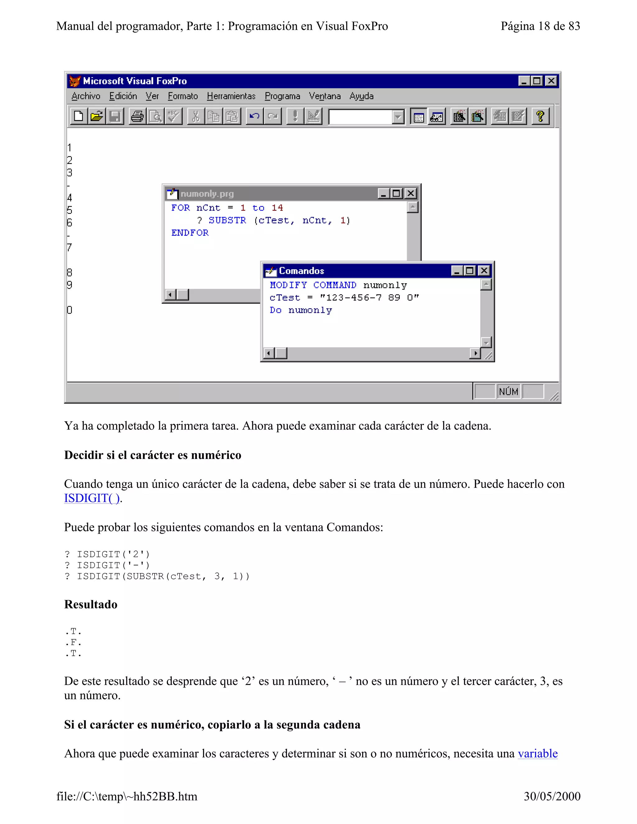 Manual del programador, Parte 1: Programación en Visual FoxPro                            Página 18 de 83




 Ya ha completado la primera tarea. Ahora puede examinar cada carácter de la cadena.

 Decidir si el carácter es numérico

 Cuando tenga un único carácter de la cadena, debe saber si se trata de un número. Puede hacerlo con
 ISDIGIT( ).

 Puede probar los siguientes comandos en la ventana Comandos:

 ? ISDIGIT('2')
 ? ISDIGIT('-')
 ? ISDIGIT(SUBSTR(cTest, 3, 1))

 Resultado

 .T.
 .F.
 .T.

 De este resultado se desprende que ‘2’ es un número, ‘ – ’ no es un número y el tercer carácter, 3, es
 un número.

 Si el carácter es numérico, copiarlo a la segunda cadena

 Ahora que puede examinar los caracteres y determinar si son o no numéricos, necesita una variable


file://C:temp~hh52BB.htm                                                                     30/05/2000
 