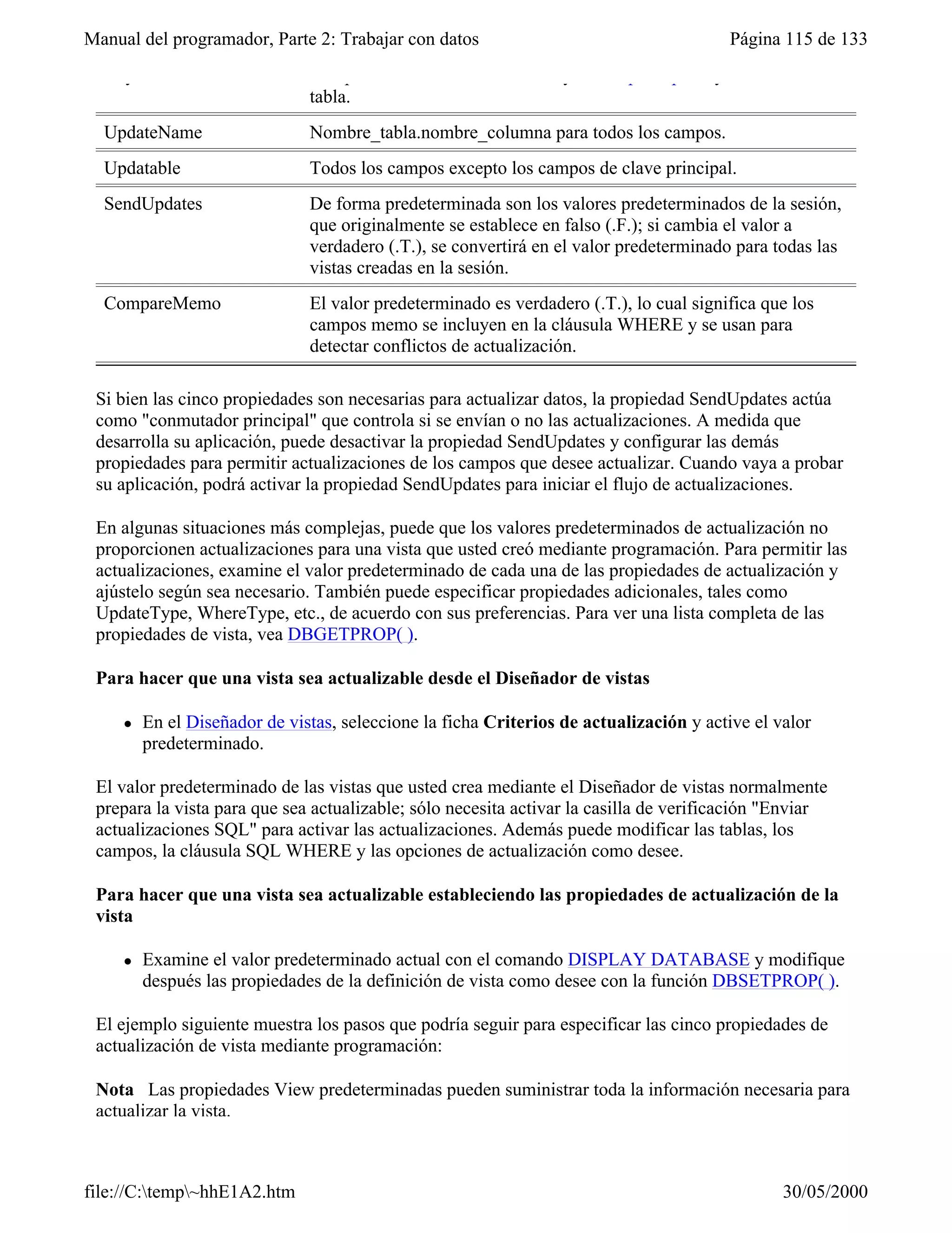 Manual del programador, Parte 2: Trabajar con datos                                     Página 115 de 133
  KeyField                     Campos clave de la base de datos y claves principales y remotas de la
                               tabla.
  UpdateName                   Nombre_tabla.nombre_columna para todos los campos.
  Updatable                    Todos los campos excepto los campos de clave principal.
  SendUpdates                  De forma predeterminada son los valores predeterminados de la sesión,
                               que originalmente se establece en falso (.F.); si cambia el valor a
                               verdadero (.T.), se convertirá en el valor predeterminado para todas las
                               vistas creadas en la sesión.
  CompareMemo                  El valor predeterminado es verdadero (.T.), lo cual significa que los
                               campos memo se incluyen en la cláusula WHERE y se usan para
                               detectar conflictos de actualización.

 Si bien las cinco propiedades son necesarias para actualizar datos, la propiedad SendUpdates actúa
 como "conmutador principal" que controla si se envían o no las actualizaciones. A medida que
 desarrolla su aplicación, puede desactivar la propiedad SendUpdates y configurar las demás
 propiedades para permitir actualizaciones de los campos que desee actualizar. Cuando vaya a probar
 su aplicación, podrá activar la propiedad SendUpdates para iniciar el flujo de actualizaciones.

 En algunas situaciones más complejas, puede que los valores predeterminados de actualización no
 proporcionen actualizaciones para una vista que usted creó mediante programación. Para permitir las
 actualizaciones, examine el valor predeterminado de cada una de las propiedades de actualización y
 ajústelo según sea necesario. También puede especificar propiedades adicionales, tales como
 UpdateType, WhereType, etc., de acuerdo con sus preferencias. Para ver una lista completa de las
 propiedades de vista, vea DBGETPROP( ).

 Para hacer que una vista sea actualizable desde el Diseñador de vistas

     l   En el Diseñador de vistas, seleccione la ficha Criterios de actualización y active el valor
         predeterminado.

 El valor predeterminado de las vistas que usted crea mediante el Diseñador de vistas normalmente
 prepara la vista para que sea actualizable; sólo necesita activar la casilla de verificación "Enviar
 actualizaciones SQL" para activar las actualizaciones. Además puede modificar las tablas, los
 campos, la cláusula SQL WHERE y las opciones de actualización como desee.

 Para hacer que una vista sea actualizable estableciendo las propiedades de actualización de la
 vista

     l   Examine el valor predeterminado actual con el comando DISPLAY DATABASE y modifique
         después las propiedades de la definición de vista como desee con la función DBSETPROP( ).

 El ejemplo siguiente muestra los pasos que podría seguir para especificar las cinco propiedades de
 actualización de vista mediante programación:

 Nota Las propiedades View predeterminadas pueden suministrar toda la información necesaria para
 actualizar la vista.



file://C:temp~hhE1A2.htm                                                                      30/05/2000
 