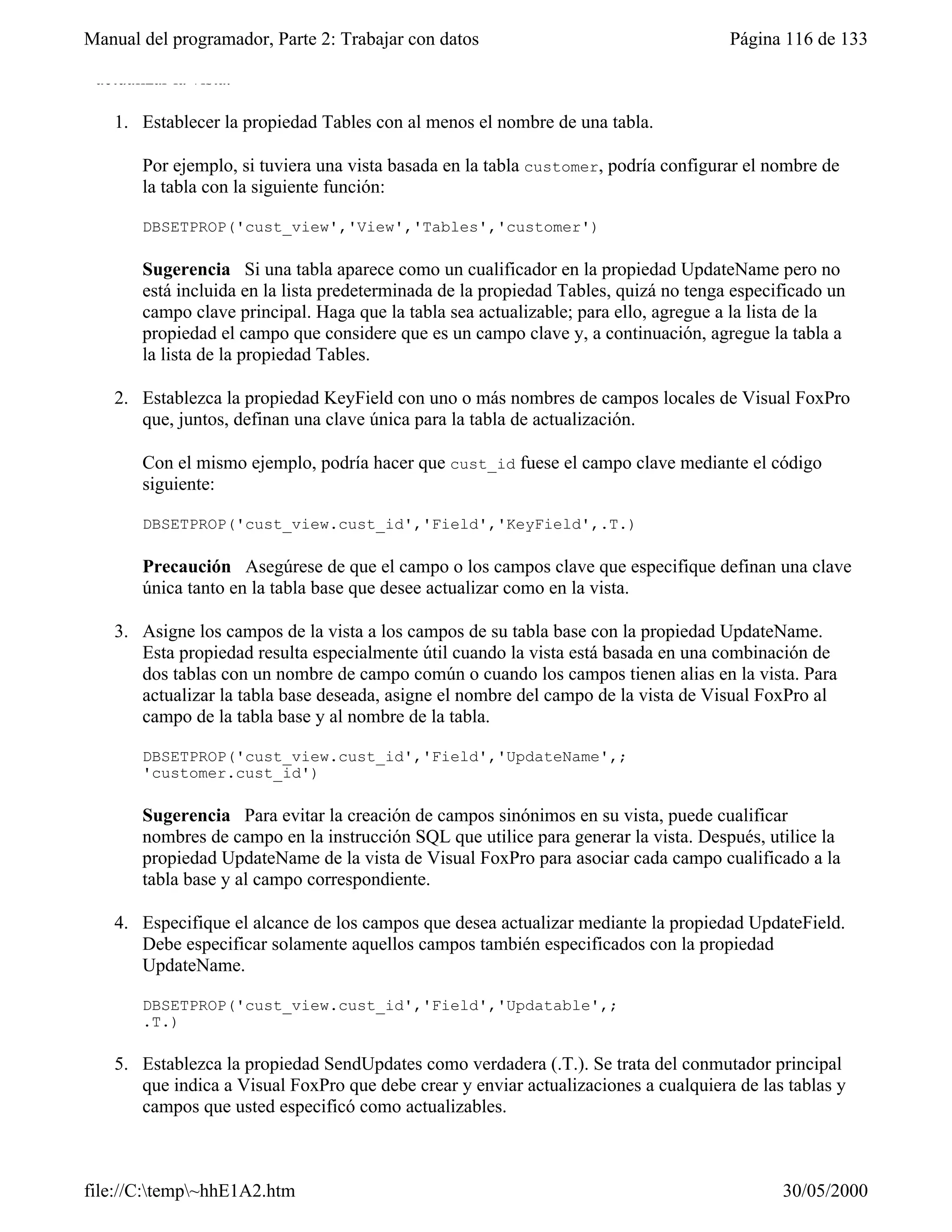 Manual del programador, Parte 2: Trabajar con datos                                   Página 116 de 133

 actualizar la vista.

   1. Establecer la propiedad Tables con al menos el nombre de una tabla.

       Por ejemplo, si tuviera una vista basada en la tabla customer, podría configurar el nombre de
       la tabla con la siguiente función:

       DBSETPROP('cust_view','View','Tables','customer')

       Sugerencia Si una tabla aparece como un cualificador en la propiedad UpdateName pero no
       está incluida en la lista predeterminada de la propiedad Tables, quizá no tenga especificado un
       campo clave principal. Haga que la tabla sea actualizable; para ello, agregue a la lista de la
       propiedad el campo que considere que es un campo clave y, a continuación, agregue la tabla a
       la lista de la propiedad Tables.

   2. Establezca la propiedad KeyField con uno o más nombres de campos locales de Visual FoxPro
      que, juntos, definan una clave única para la tabla de actualización.

       Con el mismo ejemplo, podría hacer que cust_id fuese el campo clave mediante el código
       siguiente:

       DBSETPROP('cust_view.cust_id','Field','KeyField',.T.)

       Precaución Asegúrese de que el campo o los campos clave que especifique definan una clave
       única tanto en la tabla base que desee actualizar como en la vista.

   3. Asigne los campos de la vista a los campos de su tabla base con la propiedad UpdateName.
      Esta propiedad resulta especialmente útil cuando la vista está basada en una combinación de
      dos tablas con un nombre de campo común o cuando los campos tienen alias en la vista. Para
      actualizar la tabla base deseada, asigne el nombre del campo de la vista de Visual FoxPro al
      campo de la tabla base y al nombre de la tabla.

       DBSETPROP('cust_view.cust_id','Field','UpdateName',;
       'customer.cust_id')

       Sugerencia Para evitar la creación de campos sinónimos en su vista, puede cualificar
       nombres de campo en la instrucción SQL que utilice para generar la vista. Después, utilice la
       propiedad UpdateName de la vista de Visual FoxPro para asociar cada campo cualificado a la
       tabla base y al campo correspondiente.

   4. Especifique el alcance de los campos que desea actualizar mediante la propiedad UpdateField.
      Debe especificar solamente aquellos campos también especificados con la propiedad
      UpdateName.

       DBSETPROP('cust_view.cust_id','Field','Updatable',;
       .T.)

   5. Establezca la propiedad SendUpdates como verdadera (.T.). Se trata del conmutador principal
      que indica a Visual FoxPro que debe crear y enviar actualizaciones a cualquiera de las tablas y
      campos que usted especificó como actualizables.



file://C:temp~hhE1A2.htm                                                                   30/05/2000
 