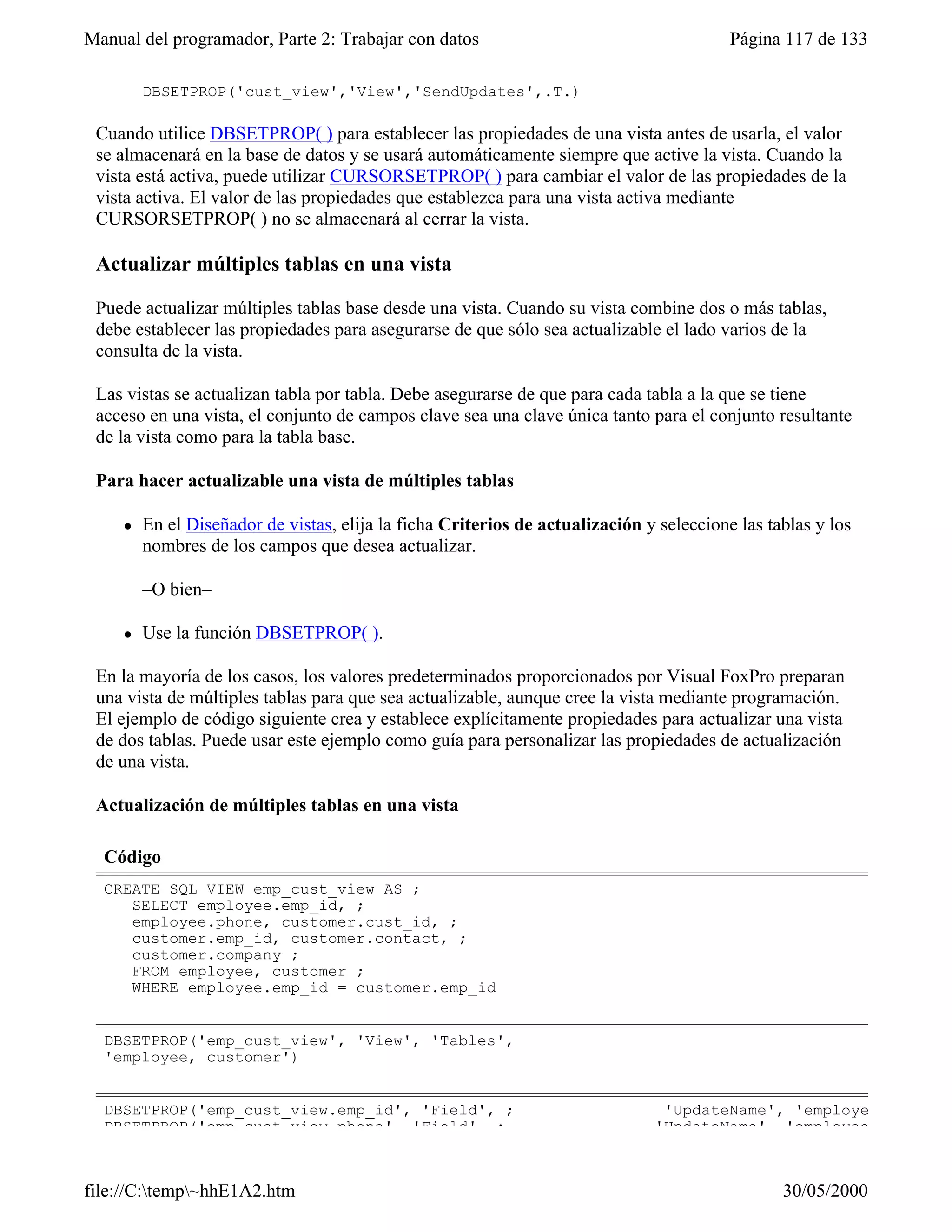 Manual del programador, Parte 2: Trabajar con datos                                       Página 117 de 133

         DBSETPROP('cust_view','View','SendUpdates',.T.)

 Cuando utilice DBSETPROP( ) para establecer las propiedades de una vista antes de usarla, el valor
 se almacenará en la base de datos y se usará automáticamente siempre que active la vista. Cuando la
 vista está activa, puede utilizar CURSORSETPROP( ) para cambiar el valor de las propiedades de la
 vista activa. El valor de las propiedades que establezca para una vista activa mediante
 CURSORSETPROP( ) no se almacenará al cerrar la vista.

 Actualizar múltiples tablas en una vista

 Puede actualizar múltiples tablas base desde una vista. Cuando su vista combine dos o más tablas,
 debe establecer las propiedades para asegurarse de que sólo sea actualizable el lado varios de la
 consulta de la vista.

 Las vistas se actualizan tabla por tabla. Debe asegurarse de que para cada tabla a la que se tiene
 acceso en una vista, el conjunto de campos clave sea una clave única tanto para el conjunto resultante
 de la vista como para la tabla base.

 Para hacer actualizable una vista de múltiples tablas

     l   En el Diseñador de vistas, elija la ficha Criterios de actualización y seleccione las tablas y los
         nombres de los campos que desea actualizar.

         –O bien–

     l   Use la función DBSETPROP( ).

 En la mayoría de los casos, los valores predeterminados proporcionados por Visual FoxPro preparan
 una vista de múltiples tablas para que sea actualizable, aunque cree la vista mediante programación.
 El ejemplo de código siguiente crea y establece explícitamente propiedades para actualizar una vista
 de dos tablas. Puede usar este ejemplo como guía para personalizar las propiedades de actualización
 de una vista.

 Actualización de múltiples tablas en una vista

  Código
  CREATE SQL VIEW emp_cust_view AS ;
     SELECT employee.emp_id, ;
     employee.phone, customer.cust_id, ;
     customer.emp_id, customer.contact, ;
     customer.company ;
     FROM employee, customer ;
     WHERE employee.emp_id = customer.emp_id


  DBSETPROP('emp_cust_view', 'View', 'Tables',
  'employee, customer')


  DBSETPROP('emp_cust_view.emp_id', 'Field', ;                                  'UpdateName', 'employee.emp_id'
  DBSETPROP('emp_cust_view.phone', 'Field', ;                                  'UpdateName', 'employee.phone')



file://C:temp~hhE1A2.htm                                                                       30/05/2000
 