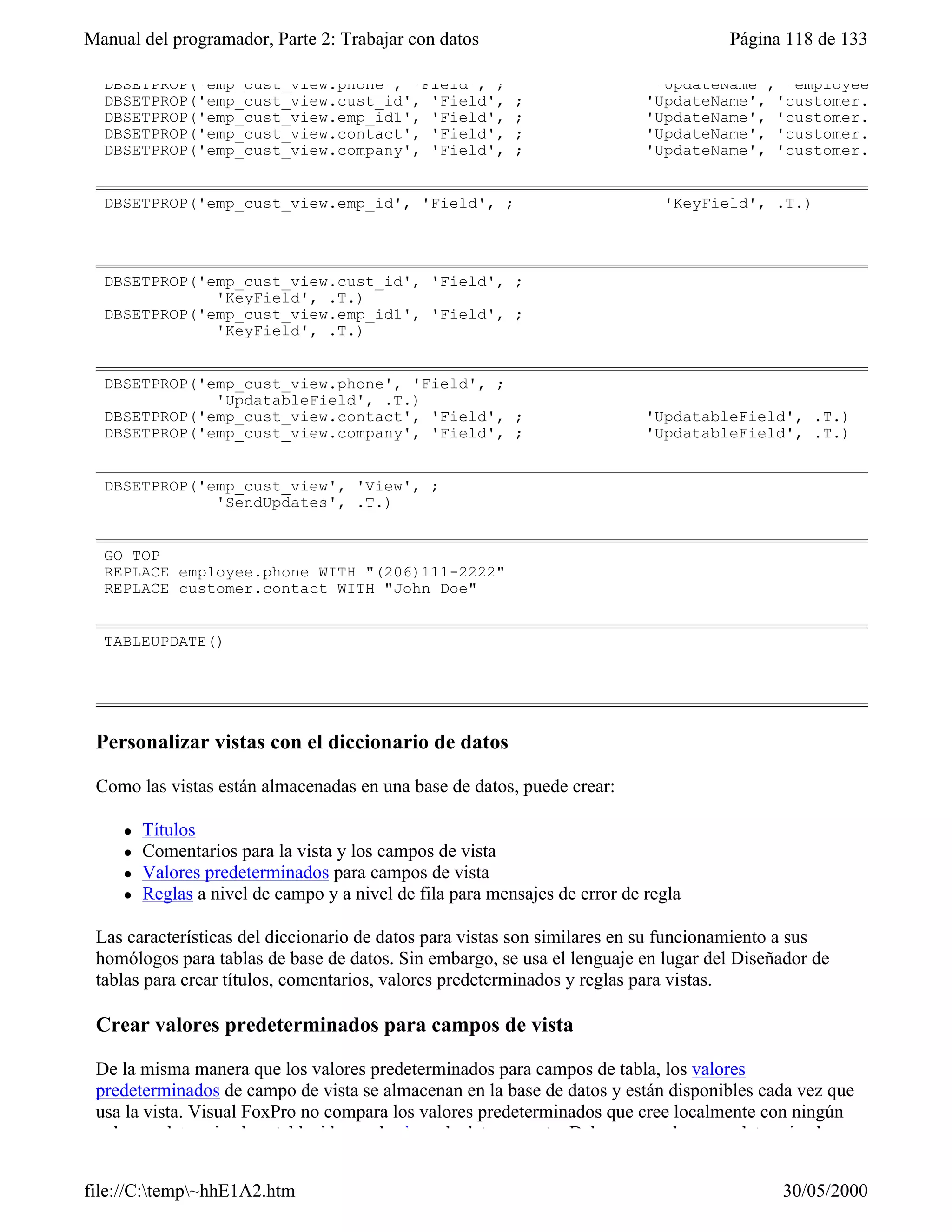 Manual del programador, Parte 2: Trabajar con datos                                   Página 118 de 133

  DBSETPROP('emp_cust_view.phone', 'Field', ;                                 'UpdateName', 'employee.phone')
  DBSETPROP('emp_cust_view.cust_id', 'Field',              ;                 'UpdateName', 'customer.cust_id')
  DBSETPROP('emp_cust_view.emp_id1', 'Field',              ;                 'UpdateName', 'customer.emp_id')
  DBSETPROP('emp_cust_view.contact', 'Field',              ;                 'UpdateName', 'customer.contact')
  DBSETPROP('emp_cust_view.company', 'Field',              ;                 'UpdateName', 'customer.


  DBSETPROP('emp_cust_view.emp_id', 'Field', ;                                 'KeyField', .T.)




  DBSETPROP('emp_cust_view.cust_id', 'Field', ;
              'KeyField', .T.)
  DBSETPROP('emp_cust_view.emp_id1', 'Field', ;
              'KeyField', .T.)


  DBSETPROP('emp_cust_view.phone', 'Field', ;
              'UpdatableField', .T.)
  DBSETPROP('emp_cust_view.contact', 'Field', ;                              'UpdatableField', .T.)
  DBSETPROP('emp_cust_view.company', 'Field', ;                              'UpdatableField', .T.)


  DBSETPROP('emp_cust_view', 'View', ;
              'SendUpdates', .T.)


  GO TOP
  REPLACE employee.phone WITH "(206)111-2222"
  REPLACE customer.contact WITH "John Doe"


  TABLEUPDATE()




 Personalizar vistas con el diccionario de datos

 Como las vistas están almacenadas en una base de datos, puede crear:

     l   Títulos
     l   Comentarios para la vista y los campos de vista
     l   Valores predeterminados para campos de vista
     l   Reglas a nivel de campo y a nivel de fila para mensajes de error de regla

 Las características del diccionario de datos para vistas son similares en su funcionamiento a sus
 homólogos para tablas de base de datos. Sin embargo, se usa el lenguaje en lugar del Diseñador de
 tablas para crear títulos, comentarios, valores predeterminados y reglas para vistas.

 Crear valores predeterminados para campos de vista

 De la misma manera que los valores predeterminados para campos de tabla, los valores
 predeterminados de campo de vista se almacenan en la base de datos y están disponibles cada vez que
 usa la vista. Visual FoxPro no compara los valores predeterminados que cree localmente con ningún
 valor predeterminado establecido en el origen de datos remoto. Debe crear valores predeterminados


file://C:temp~hhE1A2.htm                                                                  30/05/2000
 