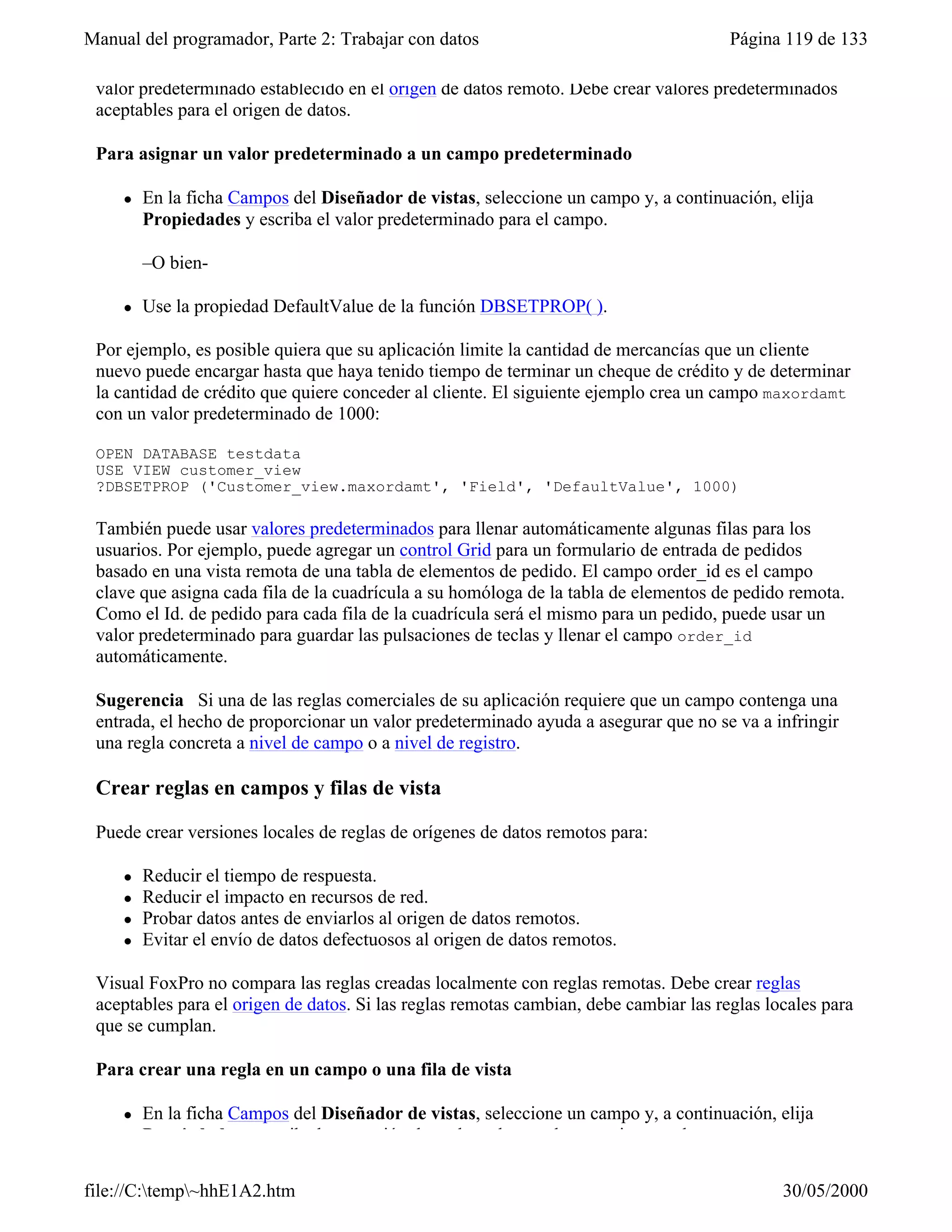 Manual del programador, Parte 2: Trabajar con datos                                    Página 119 de 133

 valor predeterminado establecido en el origen de datos remoto. Debe crear valores predeterminados
 aceptables para el origen de datos.

 Para asignar un valor predeterminado a un campo predeterminado

     l   En la ficha Campos del Diseñador de vistas, seleccione un campo y, a continuación, elija
         Propiedades y escriba el valor predeterminado para el campo.

         –O bien-

     l   Use la propiedad DefaultValue de la función DBSETPROP( ).

 Por ejemplo, es posible quiera que su aplicación limite la cantidad de mercancías que un cliente
 nuevo puede encargar hasta que haya tenido tiempo de terminar un cheque de crédito y de determinar
 la cantidad de crédito que quiere conceder al cliente. El siguiente ejemplo crea un campo maxordamt
 con un valor predeterminado de 1000:

 OPEN DATABASE testdata
 USE VIEW customer_view
 ?DBSETPROP ('Customer_view.maxordamt', 'Field', 'DefaultValue', 1000)

 También puede usar valores predeterminados para llenar automáticamente algunas filas para los
 usuarios. Por ejemplo, puede agregar un control Grid para un formulario de entrada de pedidos
 basado en una vista remota de una tabla de elementos de pedido. El campo order_id es el campo
 clave que asigna cada fila de la cuadrícula a su homóloga de la tabla de elementos de pedido remota.
 Como el Id. de pedido para cada fila de la cuadrícula será el mismo para un pedido, puede usar un
 valor predeterminado para guardar las pulsaciones de teclas y llenar el campo order_id
 automáticamente.

 Sugerencia Si una de las reglas comerciales de su aplicación requiere que un campo contenga una
 entrada, el hecho de proporcionar un valor predeterminado ayuda a asegurar que no se va a infringir
 una regla concreta a nivel de campo o a nivel de registro.

 Crear reglas en campos y filas de vista

 Puede crear versiones locales de reglas de orígenes de datos remotos para:

     l   Reducir el tiempo de respuesta.
     l   Reducir el impacto en recursos de red.
     l   Probar datos antes de enviarlos al origen de datos remotos.
     l   Evitar el envío de datos defectuosos al origen de datos remotos.

 Visual FoxPro no compara las reglas creadas localmente con reglas remotas. Debe crear reglas
 aceptables para el origen de datos. Si las reglas remotas cambian, debe cambiar las reglas locales para
 que se cumplan.

 Para crear una regla en un campo o una fila de vista

     l   En la ficha Campos del Diseñador de vistas, seleccione un campo y, a continuación, elija
         Propiedades y escriba la expresión de regla y el texto de mensaje para el campo.

file://C:temp~hhE1A2.htm                                                                    30/05/2000
 