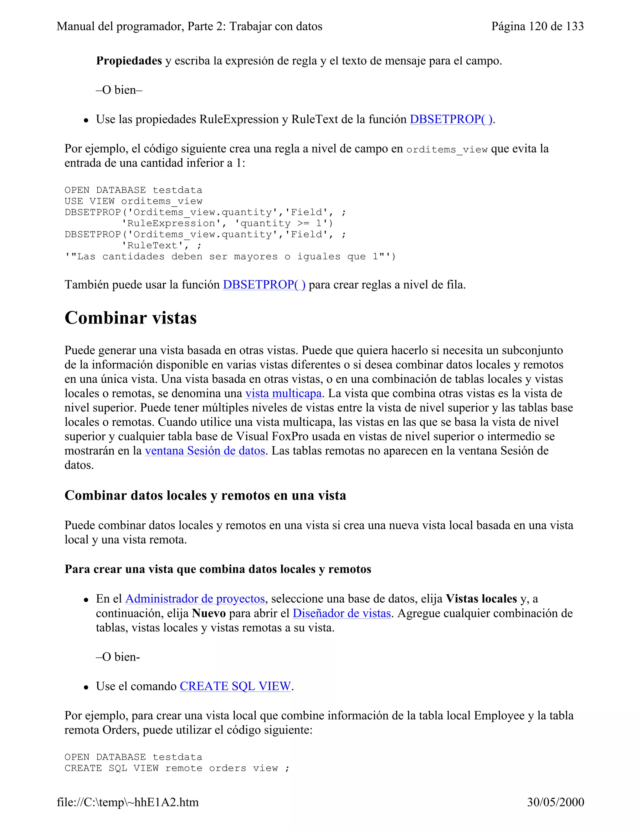 Manual del programador, Parte 2: Trabajar con datos                                      Página 120 de 133

         Propiedades y escriba la expresión de regla y el texto de mensaje para el campo.

         –O bien–

     l   Use las propiedades RuleExpression y RuleText de la función DBSETPROP( ).

 Por ejemplo, el código siguiente crea una regla a nivel de campo en orditems_view que evita la
 entrada de una cantidad inferior a 1:

 OPEN DATABASE testdata
 USE VIEW orditems_view
 DBSETPROP('Orditems_view.quantity','Field', ;
          'RuleExpression', 'quantity >= 1')
 DBSETPROP('Orditems_view.quantity','Field', ;
          'RuleText', ;
 '"Las cantidades deben ser mayores o iguales que 1"')

 También puede usar la función DBSETPROP( ) para crear reglas a nivel de fila.

 Combinar vistas
 Puede generar una vista basada en otras vistas. Puede que quiera hacerlo si necesita un subconjunto
 de la información disponible en varias vistas diferentes o si desea combinar datos locales y remotos
 en una única vista. Una vista basada en otras vistas, o en una combinación de tablas locales y vistas
 locales o remotas, se denomina una vista multicapa. La vista que combina otras vistas es la vista de
 nivel superior. Puede tener múltiples niveles de vistas entre la vista de nivel superior y las tablas base
 locales o remotas. Cuando utilice una vista multicapa, las vistas en las que se basa la vista de nivel
 superior y cualquier tabla base de Visual FoxPro usada en vistas de nivel superior o intermedio se
 mostrarán en la ventana Sesión de datos. Las tablas remotas no aparecen en la ventana Sesión de
 datos.

 Combinar datos locales y remotos en una vista

 Puede combinar datos locales y remotos en una vista si crea una nueva vista local basada en una vista
 local y una vista remota.

 Para crear una vista que combina datos locales y remotos

     l   En el Administrador de proyectos, seleccione una base de datos, elija Vistas locales y, a
         continuación, elija Nuevo para abrir el Diseñador de vistas. Agregue cualquier combinación de
         tablas, vistas locales y vistas remotas a su vista.

         –O bien-

     l   Use el comando CREATE SQL VIEW.

 Por ejemplo, para crear una vista local que combine información de la tabla local Employee y la tabla
 remota Orders, puede utilizar el código siguiente:

 OPEN DATABASE testdata
 CREATE SQL VIEW remote_orders_view ;


file://C:temp~hhE1A2.htm                                                                       30/05/2000
 