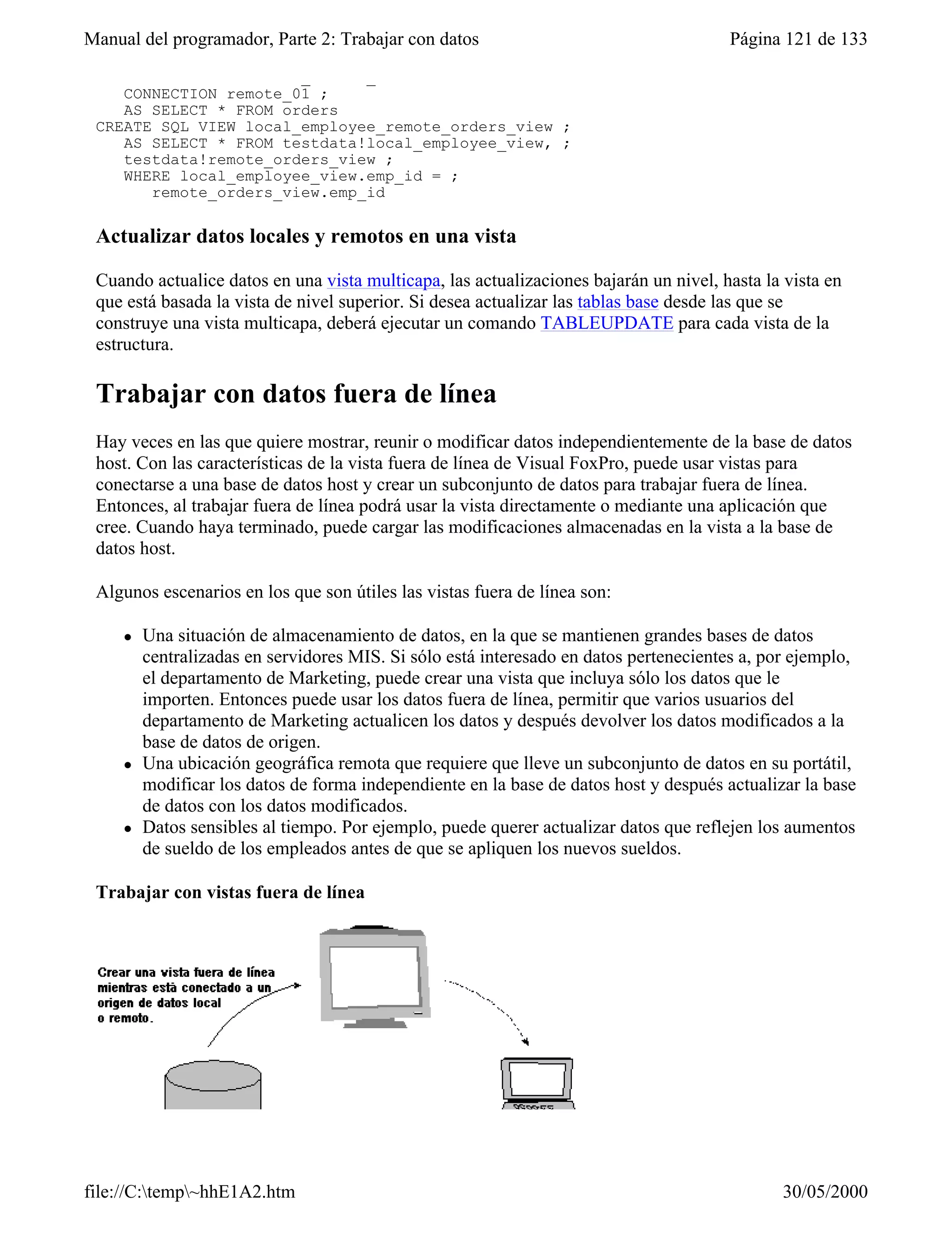 Manual del programador, Parte 2: Trabajar con datos                                     Página 121 de 133
 CREATE SQL VIEW remote_orders_view ;
    CONNECTION remote_01 ;
    AS SELECT * FROM orders
 CREATE SQL VIEW local_employee_remote_orders_view ;
    AS SELECT * FROM testdata!local_employee_view, ;
    testdata!remote_orders_view ;
    WHERE local_employee_view.emp_id = ;
       remote_orders_view.emp_id

 Actualizar datos locales y remotos en una vista

 Cuando actualice datos en una vista multicapa, las actualizaciones bajarán un nivel, hasta la vista en
 que está basada la vista de nivel superior. Si desea actualizar las tablas base desde las que se
 construye una vista multicapa, deberá ejecutar un comando TABLEUPDATE para cada vista de la
 estructura.

 Trabajar con datos fuera de línea
 Hay veces en las que quiere mostrar, reunir o modificar datos independientemente de la base de datos
 host. Con las características de la vista fuera de línea de Visual FoxPro, puede usar vistas para
 conectarse a una base de datos host y crear un subconjunto de datos para trabajar fuera de línea.
 Entonces, al trabajar fuera de línea podrá usar la vista directamente o mediante una aplicación que
 cree. Cuando haya terminado, puede cargar las modificaciones almacenadas en la vista a la base de
 datos host.

 Algunos escenarios en los que son útiles las vistas fuera de línea son:

     l   Una situación de almacenamiento de datos, en la que se mantienen grandes bases de datos
         centralizadas en servidores MIS. Si sólo está interesado en datos pertenecientes a, por ejemplo,
         el departamento de Marketing, puede crear una vista que incluya sólo los datos que le
         importen. Entonces puede usar los datos fuera de línea, permitir que varios usuarios del
         departamento de Marketing actualicen los datos y después devolver los datos modificados a la
         base de datos de origen.
     l   Una ubicación geográfica remota que requiere que lleve un subconjunto de datos en su portátil,
         modificar los datos de forma independiente en la base de datos host y después actualizar la base
         de datos con los datos modificados.
     l   Datos sensibles al tiempo. Por ejemplo, puede querer actualizar datos que reflejen los aumentos
         de sueldo de los empleados antes de que se apliquen los nuevos sueldos.

 Trabajar con vistas fuera de línea




file://C:temp~hhE1A2.htm                                                                     30/05/2000
 