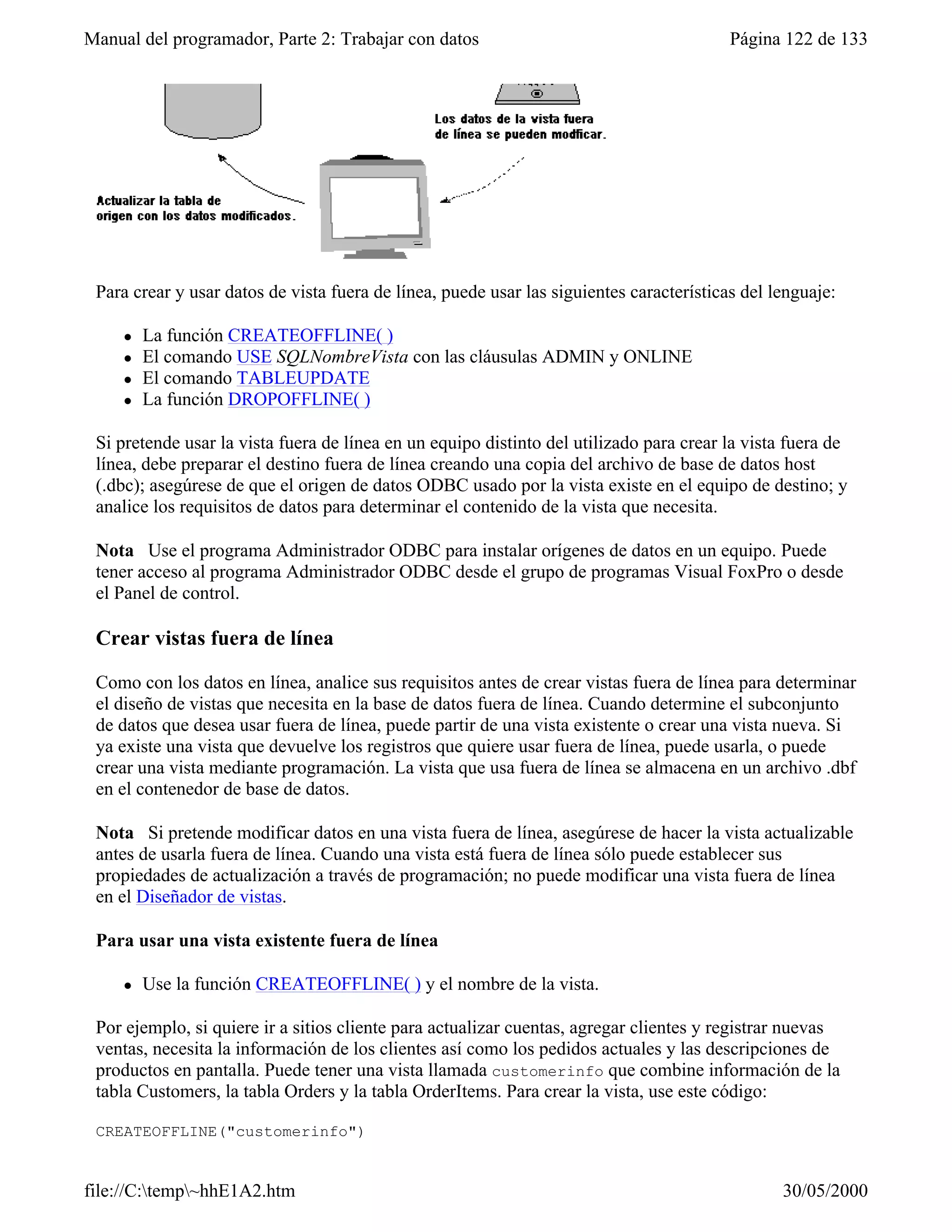 Manual del programador, Parte 2: Trabajar con datos                                       Página 122 de 133




 Para crear y usar datos de vista fuera de línea, puede usar las siguientes características del lenguaje:

     l   La función CREATEOFFLINE( )
     l   El comando USE SQLNombreVista con las cláusulas ADMIN y ONLINE
     l   El comando TABLEUPDATE
     l   La función DROPOFFLINE( )

 Si pretende usar la vista fuera de línea en un equipo distinto del utilizado para crear la vista fuera de
 línea, debe preparar el destino fuera de línea creando una copia del archivo de base de datos host
 (.dbc); asegúrese de que el origen de datos ODBC usado por la vista existe en el equipo de destino; y
 analice los requisitos de datos para determinar el contenido de la vista que necesita.

 Nota Use el programa Administrador ODBC para instalar orígenes de datos en un equipo. Puede
 tener acceso al programa Administrador ODBC desde el grupo de programas Visual FoxPro o desde
 el Panel de control.

 Crear vistas fuera de línea

 Como con los datos en línea, analice sus requisitos antes de crear vistas fuera de línea para determinar
 el diseño de vistas que necesita en la base de datos fuera de línea. Cuando determine el subconjunto
 de datos que desea usar fuera de línea, puede partir de una vista existente o crear una vista nueva. Si
 ya existe una vista que devuelve los registros que quiere usar fuera de línea, puede usarla, o puede
 crear una vista mediante programación. La vista que usa fuera de línea se almacena en un archivo .dbf
 en el contenedor de base de datos.

 Nota Si pretende modificar datos en una vista fuera de línea, asegúrese de hacer la vista actualizable
 antes de usarla fuera de línea. Cuando una vista está fuera de línea sólo puede establecer sus
 propiedades de actualización a través de programación; no puede modificar una vista fuera de línea
 en el Diseñador de vistas.

 Para usar una vista existente fuera de línea

     l   Use la función CREATEOFFLINE( ) y el nombre de la vista.

 Por ejemplo, si quiere ir a sitios cliente para actualizar cuentas, agregar clientes y registrar nuevas
 ventas, necesita la información de los clientes así como los pedidos actuales y las descripciones de
 productos en pantalla. Puede tener una vista llamada customerinfo que combine información de la
 tabla Customers, la tabla Orders y la tabla OrderItems. Para crear la vista, use este código:

 CREATEOFFLINE("customerinfo")


file://C:temp~hhE1A2.htm                                                                       30/05/2000
 
