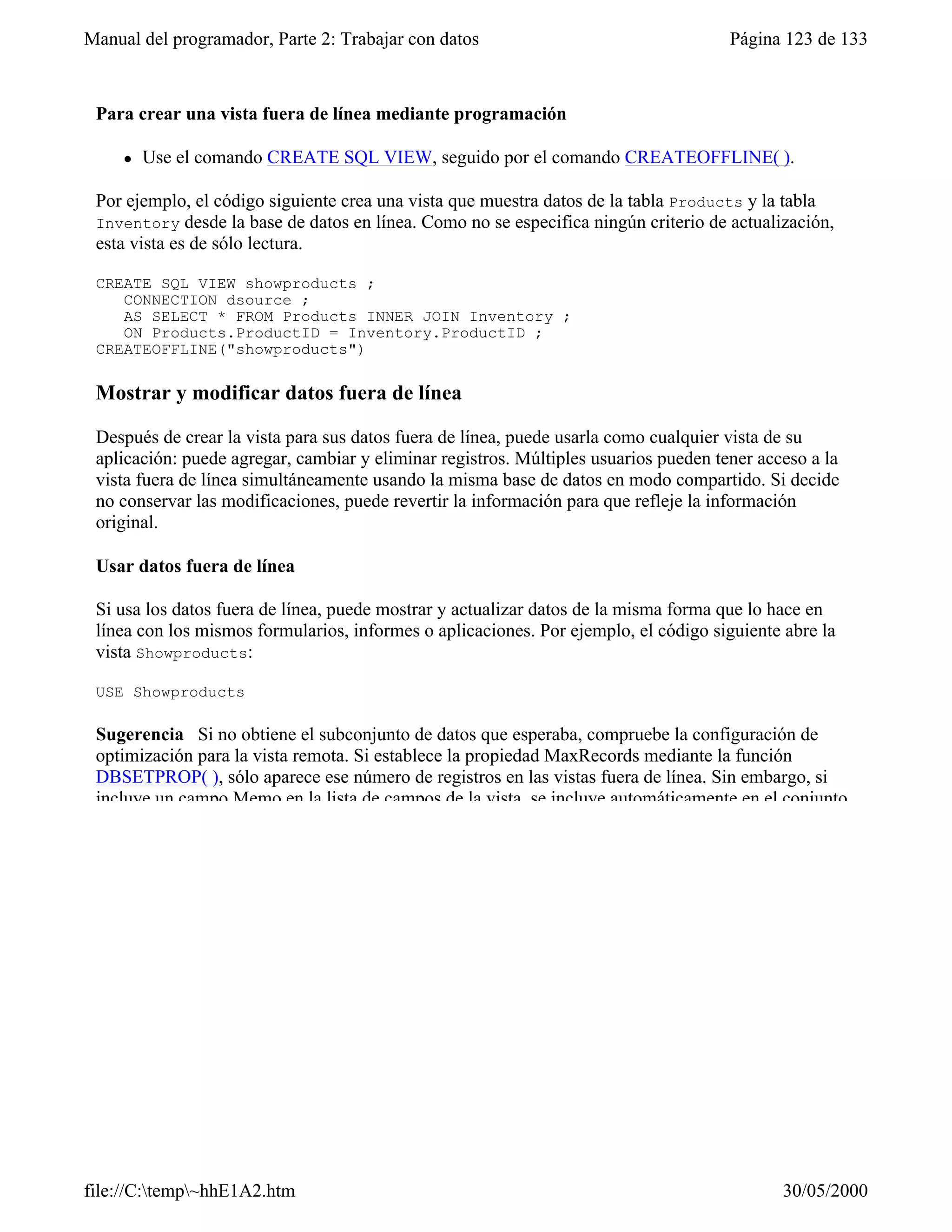 Manual del programador, Parte 2: Trabajar con datos                                   Página 123 de 133



 Para crear una vista fuera de línea mediante programación

     l   Use el comando CREATE SQL VIEW, seguido por el comando CREATEOFFLINE( ).

 Por ejemplo, el código siguiente crea una vista que muestra datos de la tabla Products y la tabla
 Inventory desde la base de datos en línea. Como no se especifica ningún criterio de actualización,
 esta vista es de sólo lectura.

 CREATE SQL VIEW showproducts ;
    CONNECTION dsource ;
    AS SELECT * FROM Products INNER JOIN Inventory ;
    ON Products.ProductID = Inventory.ProductID ;
 CREATEOFFLINE("showproducts")

 Mostrar y modificar datos fuera de línea

 Después de crear la vista para sus datos fuera de línea, puede usarla como cualquier vista de su
 aplicación: puede agregar, cambiar y eliminar registros. Múltiples usuarios pueden tener acceso a la
 vista fuera de línea simultáneamente usando la misma base de datos en modo compartido. Si decide
 no conservar las modificaciones, puede revertir la información para que refleje la información
 original.

 Usar datos fuera de línea

 Si usa los datos fuera de línea, puede mostrar y actualizar datos de la misma forma que lo hace en
 línea con los mismos formularios, informes o aplicaciones. Por ejemplo, el código siguiente abre la
 vista Showproducts:

 USE Showproducts

 Sugerencia Si no obtiene el subconjunto de datos que esperaba, compruebe la configuración de
 optimización para la vista remota. Si establece la propiedad MaxRecords mediante la función
 DBSETPROP( ), sólo aparece ese número de registros en las vistas fuera de línea. Sin embargo, si
 incluye un campo Memo en la lista de campos de la vista, se incluye automáticamente en el conjunto




file://C:temp~hhE1A2.htm                                                                   30/05/2000
 