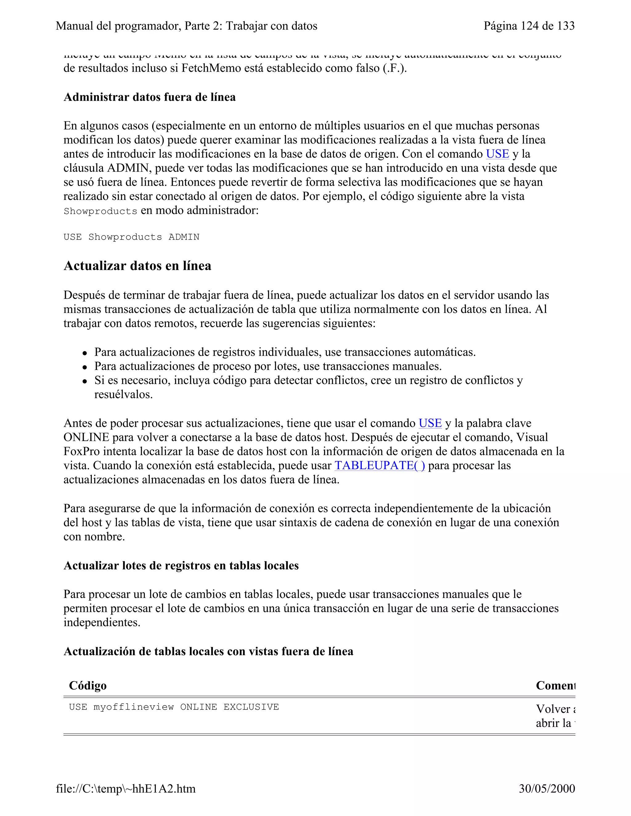 Manual del programador, Parte 2: Trabajar con datos                                       Página 124 de 133

 incluye un campo Memo en la lista de campos de la vista, se incluye automáticamente en el conjunto
 de resultados incluso si FetchMemo está establecido como falso (.F.).

 Administrar datos fuera de línea

 En algunos casos (especialmente en un entorno de múltiples usuarios en el que muchas personas
 modifican los datos) puede querer examinar las modificaciones realizadas a la vista fuera de línea
 antes de introducir las modificaciones en la base de datos de origen. Con el comando USE y la
 cláusula ADMIN, puede ver todas las modificaciones que se han introducido en una vista desde que
 se usó fuera de línea. Entonces puede revertir de forma selectiva las modificaciones que se hayan
 realizado sin estar conectado al origen de datos. Por ejemplo, el código siguiente abre la vista
 Showproducts en modo administrador:

 USE Showproducts ADMIN

 Actualizar datos en línea

 Después de terminar de trabajar fuera de línea, puede actualizar los datos en el servidor usando las
 mismas transacciones de actualización de tabla que utiliza normalmente con los datos en línea. Al
 trabajar con datos remotos, recuerde las sugerencias siguientes:

     l   Para actualizaciones de registros individuales, use transacciones automáticas.
     l   Para actualizaciones de proceso por lotes, use transacciones manuales.
     l   Si es necesario, incluya código para detectar conflictos, cree un registro de conflictos y
         resuélvalos.

 Antes de poder procesar sus actualizaciones, tiene que usar el comando USE y la palabra clave
 ONLINE para volver a conectarse a la base de datos host. Después de ejecutar el comando, Visual
 FoxPro intenta localizar la base de datos host con la información de origen de datos almacenada en la
 vista. Cuando la conexión está establecida, puede usar TABLEUPATE( ) para procesar las
 actualizaciones almacenadas en los datos fuera de línea.

 Para asegurarse de que la información de conexión es correcta independientemente de la ubicación
 del host y las tablas de vista, tiene que usar sintaxis de cadena de conexión en lugar de una conexión
 con nombre.

 Actualizar lotes de registros en tablas locales

 Para procesar un lote de cambios en tablas locales, puede usar transacciones manuales que le
 permiten procesar el lote de cambios en una única transacción en lugar de una serie de transacciones
 independientes.

 Actualización de tablas locales con vistas fuera de línea

  Código                                                                                              Coment
  USE myofflineview ONLINE EXCLUSIVE                                                                  Volver a conectarse
                                                                                                      abrir la vista




file://C:temp~hhE1A2.htm                                                                        30/05/2000
 