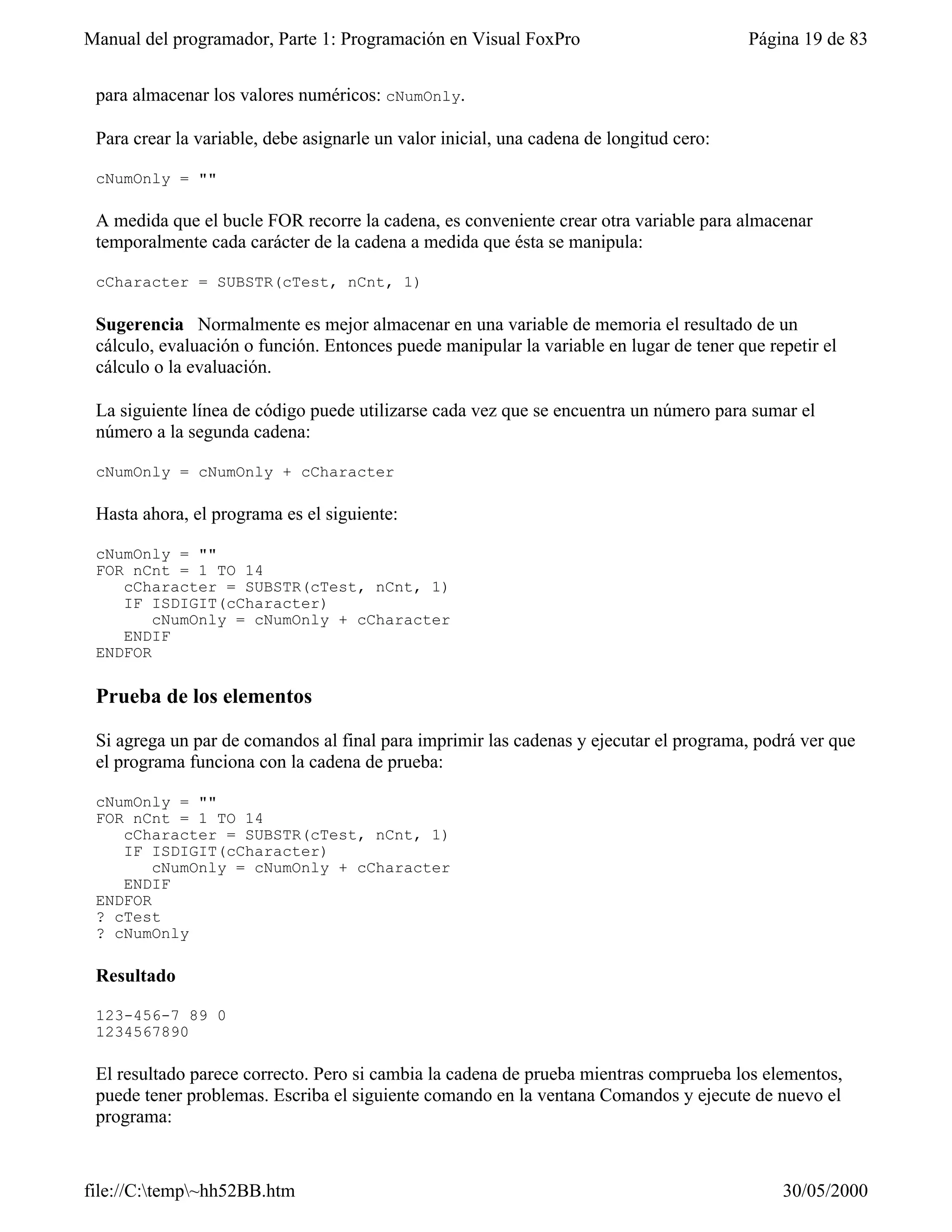Manual del programador, Parte 1: Programación en Visual FoxPro                           Página 19 de 83


 para almacenar los valores numéricos: cNumOnly.

 Para crear la variable, debe asignarle un valor inicial, una cadena de longitud cero:

 cNumOnly = ""

 A medida que el bucle FOR recorre la cadena, es conveniente crear otra variable para almacenar
 temporalmente cada carácter de la cadena a medida que ésta se manipula:

 cCharacter = SUBSTR(cTest, nCnt, 1)

 Sugerencia Normalmente es mejor almacenar en una variable de memoria el resultado de un
 cálculo, evaluación o función. Entonces puede manipular la variable en lugar de tener que repetir el
 cálculo o la evaluación.

 La siguiente línea de código puede utilizarse cada vez que se encuentra un número para sumar el
 número a la segunda cadena:

 cNumOnly = cNumOnly + cCharacter

 Hasta ahora, el programa es el siguiente:

 cNumOnly = ""
 FOR nCnt = 1 TO 14
    cCharacter = SUBSTR(cTest, nCnt, 1)
    IF ISDIGIT(cCharacter)
        cNumOnly = cNumOnly + cCharacter
    ENDIF
 ENDFOR

 Prueba de los elementos

 Si agrega un par de comandos al final para imprimir las cadenas y ejecutar el programa, podrá ver que
 el programa funciona con la cadena de prueba:

 cNumOnly = ""
 FOR nCnt = 1 TO 14
    cCharacter = SUBSTR(cTest, nCnt, 1)
    IF ISDIGIT(cCharacter)
        cNumOnly = cNumOnly + cCharacter
    ENDIF
 ENDFOR
 ? cTest
 ? cNumOnly

 Resultado

 123-456-7 89 0
 1234567890

 El resultado parece correcto. Pero si cambia la cadena de prueba mientras comprueba los elementos,
 puede tener problemas. Escriba el siguiente comando en la ventana Comandos y ejecute de nuevo el
 programa:


file://C:temp~hh52BB.htm                                                                   30/05/2000
 