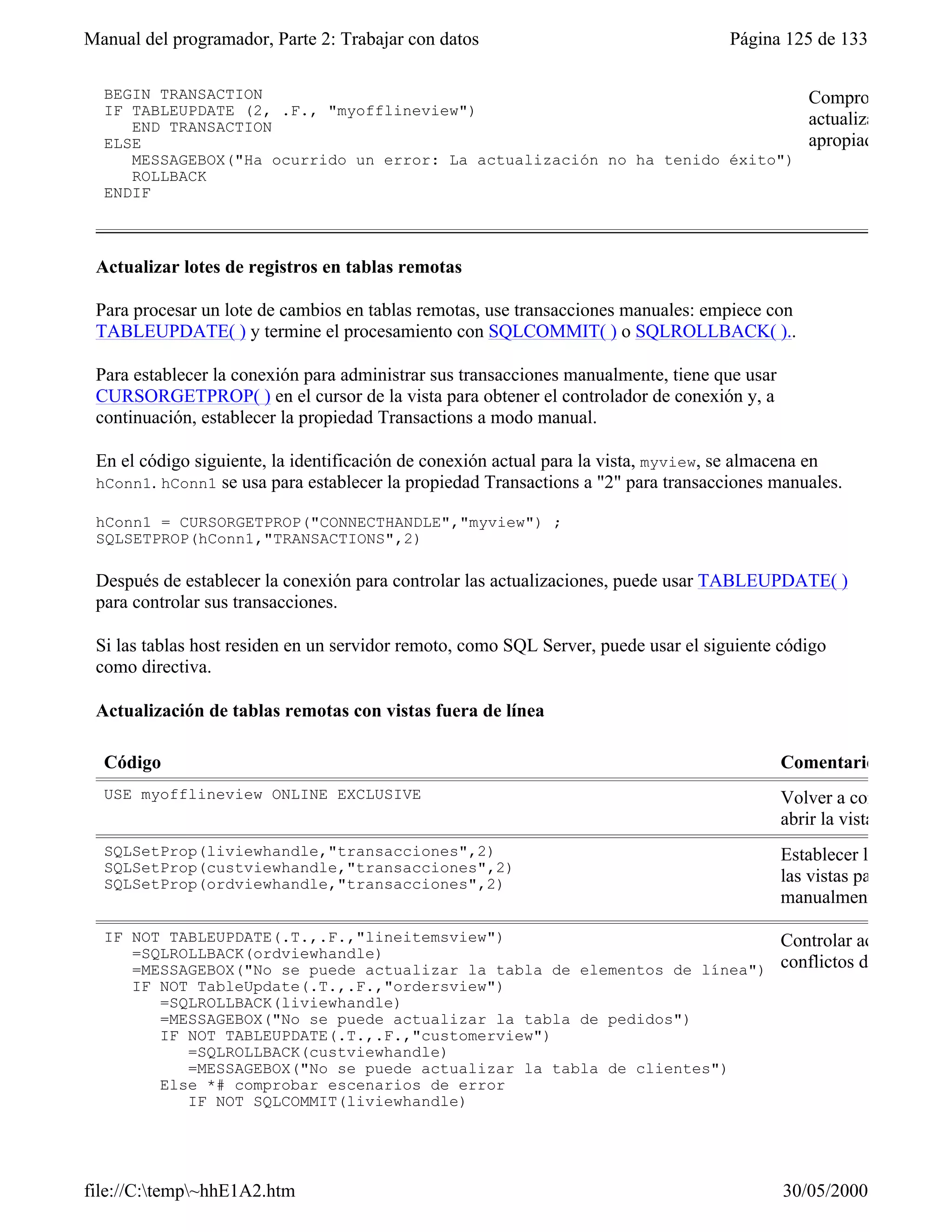 Manual del programador, Parte 2: Trabajar con datos                                  Página 125 de 133

  BEGIN TRANSACTION                                                                              Comprobar si hay c
  IF TABLEUPDATE (2, .F., "myofflineview")
     END TRANSACTION                                                                             actualización y actu
  ELSE                                                                                           apropiado.
     MESSAGEBOX("Ha ocurrido un error: La actualización no ha tenido éxito")
     ROLLBACK
  ENDIF



 Actualizar lotes de registros en tablas remotas

 Para procesar un lote de cambios en tablas remotas, use transacciones manuales: empiece con
 TABLEUPDATE( ) y termine el procesamiento con SQLCOMMIT( ) o SQLROLLBACK( )..

 Para establecer la conexión para administrar sus transacciones manualmente, tiene que usar
 CURSORGETPROP( ) en el cursor de la vista para obtener el controlador de conexión y, a
 continuación, establecer la propiedad Transactions a modo manual.

 En el código siguiente, la identificación de conexión actual para la vista, myview, se almacena en
 hConn1. hConn1 se usa para establecer la propiedad Transactions a "2" para transacciones manuales.

 hConn1 = CURSORGETPROP("CONNECTHANDLE","myview") ;
 SQLSETPROP(hConn1,"TRANSACTIONS",2)

 Después de establecer la conexión para controlar las actualizaciones, puede usar TABLEUPDATE( )
 para controlar sus transacciones.

 Si las tablas host residen en un servidor remoto, como SQL Server, puede usar el siguiente código
 como directiva.

 Actualización de tablas remotas con vistas fuera de línea

  Código                                                                                      Comentario
  USE myofflineview ONLINE EXCLUSIVE                                                          Volver a conectarse al h
                                                                                              abrir la vista.
  SQLSetProp(liviewhandle,"transacciones",2)                                                  Establecer las conexion
  SQLSetProp(custviewhandle,"transacciones",2)
  SQLSetProp(ordviewhandle,"transacciones",2)                                                 las vistas para controlar
                                                                                              manualmente la transac

  IF NOT TABLEUPDATE(.T.,.F.,"lineitemsview")                                                 Controlar actualizacion
     =SQLROLLBACK(ordviewhandle)
     =MESSAGEBOX("No se puede actualizar la tabla de elementos de línea")                     conflictos de actualizac
     IF NOT TableUpdate(.T.,.F.,"ordersview")
        =SQLROLLBACK(liviewhandle)
        =MESSAGEBOX("No se puede actualizar la tabla de pedidos")
        IF NOT TABLEUPDATE(.T.,.F.,"customerview")
           =SQLROLLBACK(custviewhandle)
           =MESSAGEBOX("No se puede actualizar la tabla de clientes")
        Else *# comprobar escenarios de error
           IF NOT SQLCOMMIT(liviewhandle)
              =SQLROLLBACK(liviewhandle)



file://C:temp~hhE1A2.htm                                                                    30/05/2000
 