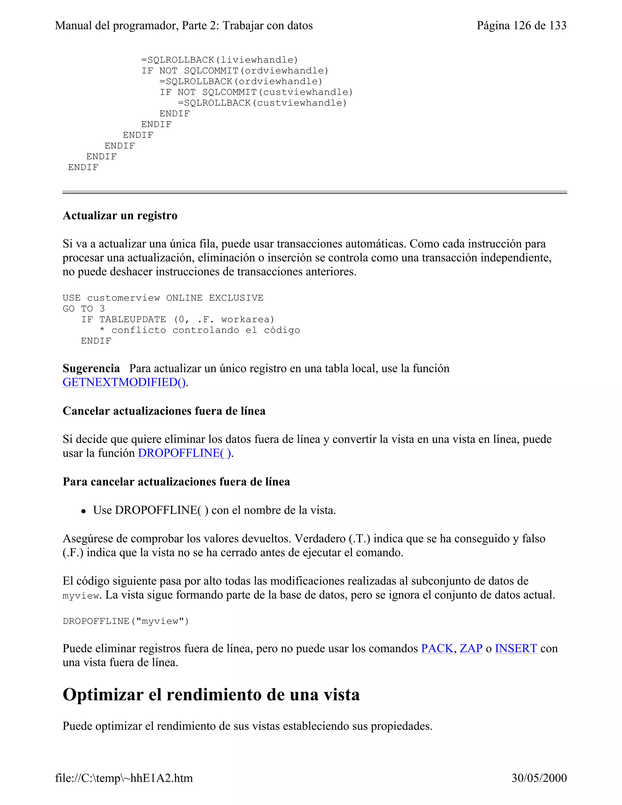 Manual del programador, Parte 2: Trabajar con datos                                      Página 126 de 133

              =SQLROLLBACK(liviewhandle)
              IF NOT SQLCOMMIT(ordviewhandle)
                 =SQLROLLBACK(ordviewhandle)
                 IF NOT SQLCOMMIT(custviewhandle)
                    =SQLROLLBACK(custviewhandle)
                 ENDIF
              ENDIF
           ENDIF
        ENDIF
     ENDIF
  ENDIF



 Actualizar un registro

 Si va a actualizar una única fila, puede usar transacciones automáticas. Como cada instrucción para
 procesar una actualización, eliminación o inserción se controla como una transacción independiente,
 no puede deshacer instrucciones de transacciones anteriores.

 USE customerview ONLINE EXCLUSIVE
 GO TO 3
    IF TABLEUPDATE (0, .F. workarea)
       * conflicto controlando el código
    ENDIF

 Sugerencia Para actualizar un único registro en una tabla local, use la función
 GETNEXTMODIFIED().

 Cancelar actualizaciones fuera de línea

 Si decide que quiere eliminar los datos fuera de línea y convertir la vista en una vista en línea, puede
 usar la función DROPOFFLINE( ).

 Para cancelar actualizaciones fuera de línea

     l   Use DROPOFFLINE( ) con el nombre de la vista.

 Asegúrese de comprobar los valores devueltos. Verdadero (.T.) indica que se ha conseguido y falso
 (.F.) indica que la vista no se ha cerrado antes de ejecutar el comando.

 El código siguiente pasa por alto todas las modificaciones realizadas al subconjunto de datos de
 myview. La vista sigue formando parte de la base de datos, pero se ignora el conjunto de datos actual.

 DROPOFFLINE("myview")

 Puede eliminar registros fuera de línea, pero no puede usar los comandos PACK, ZAP o INSERT con
 una vista fuera de línea.

 Optimizar el rendimiento de una vista
 Puede optimizar el rendimiento de sus vistas estableciendo sus propiedades.



file://C:temp~hhE1A2.htm                                                                      30/05/2000
 