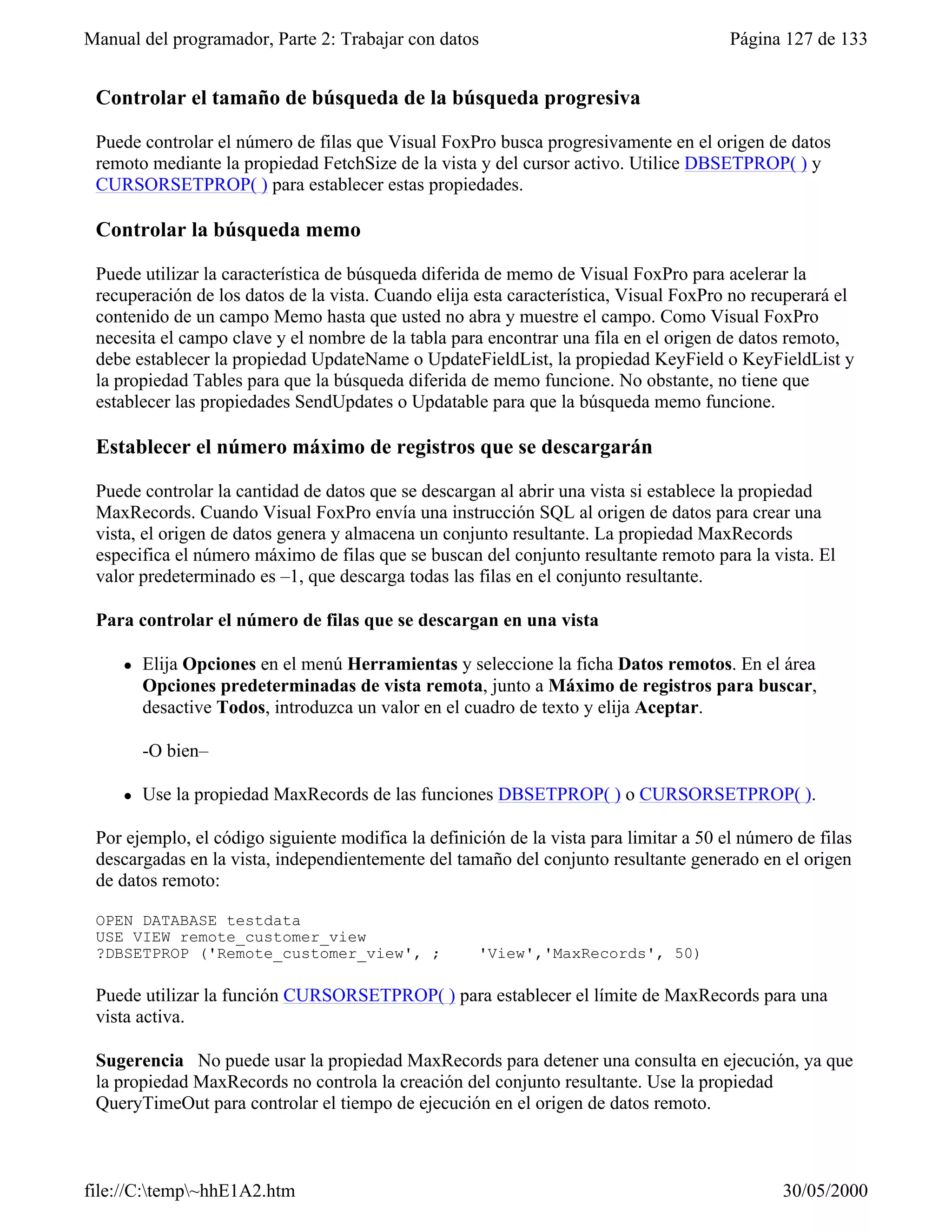 Manual del programador, Parte 2: Trabajar con datos                                     Página 127 de 133


 Controlar el tamaño de búsqueda de la búsqueda progresiva

 Puede controlar el número de filas que Visual FoxPro busca progresivamente en el origen de datos
 remoto mediante la propiedad FetchSize de la vista y del cursor activo. Utilice DBSETPROP( ) y
 CURSORSETPROP( ) para establecer estas propiedades.

 Controlar la búsqueda memo

 Puede utilizar la característica de búsqueda diferida de memo de Visual FoxPro para acelerar la
 recuperación de los datos de la vista. Cuando elija esta característica, Visual FoxPro no recuperará el
 contenido de un campo Memo hasta que usted no abra y muestre el campo. Como Visual FoxPro
 necesita el campo clave y el nombre de la tabla para encontrar una fila en el origen de datos remoto,
 debe establecer la propiedad UpdateName o UpdateFieldList, la propiedad KeyField o KeyFieldList y
 la propiedad Tables para que la búsqueda diferida de memo funcione. No obstante, no tiene que
 establecer las propiedades SendUpdates o Updatable para que la búsqueda memo funcione.

 Establecer el número máximo de registros que se descargarán

 Puede controlar la cantidad de datos que se descargan al abrir una vista si establece la propiedad
 MaxRecords. Cuando Visual FoxPro envía una instrucción SQL al origen de datos para crear una
 vista, el origen de datos genera y almacena un conjunto resultante. La propiedad MaxRecords
 especifica el número máximo de filas que se buscan del conjunto resultante remoto para la vista. El
 valor predeterminado es –1, que descarga todas las filas en el conjunto resultante.

 Para controlar el número de filas que se descargan en una vista

     l   Elija Opciones en el menú Herramientas y seleccione la ficha Datos remotos. En el área
         Opciones predeterminadas de vista remota, junto a Máximo de registros para buscar,
         desactive Todos, introduzca un valor en el cuadro de texto y elija Aceptar.

         -O bien–

     l   Use la propiedad MaxRecords de las funciones DBSETPROP( ) o CURSORSETPROP( ).

 Por ejemplo, el código siguiente modifica la definición de la vista para limitar a 50 el número de filas
 descargadas en la vista, independientemente del tamaño del conjunto resultante generado en el origen
 de datos remoto:

 OPEN DATABASE testdata
 USE VIEW remote_customer_view
 ?DBSETPROP ('Remote_customer_view', ;               'View','MaxRecords', 50)

 Puede utilizar la función CURSORSETPROP( ) para establecer el límite de MaxRecords para una
 vista activa.

 Sugerencia No puede usar la propiedad MaxRecords para detener una consulta en ejecución, ya que
 la propiedad MaxRecords no controla la creación del conjunto resultante. Use la propiedad
 QueryTimeOut para controlar el tiempo de ejecución en el origen de datos remoto.

 Optimizar filtros y combinaciones
file://C:temp~hhE1A2.htm                                                                     30/05/2000
 