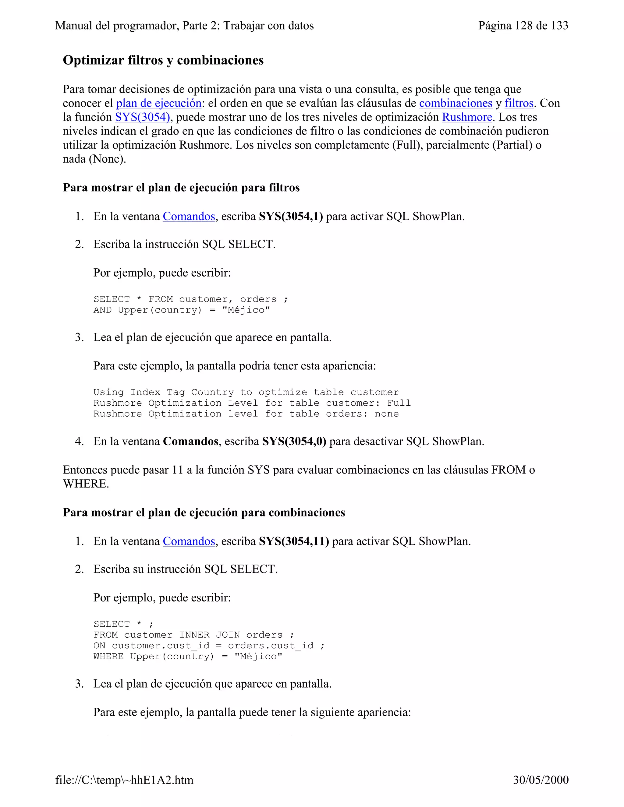 Manual del programador, Parte 2: Trabajar con datos                                   Página 128 de 133

 Optimizar filtros y combinaciones

 Para tomar decisiones de optimización para una vista o una consulta, es posible que tenga que
 conocer el plan de ejecución: el orden en que se evalúan las cláusulas de combinaciones y filtros. Con
 la función SYS(3054), puede mostrar uno de los tres niveles de optimización Rushmore. Los tres
 niveles indican el grado en que las condiciones de filtro o las condiciones de combinación pudieron
 utilizar la optimización Rushmore. Los niveles son completamente (Full), parcialmente (Partial) o
 nada (None).

 Para mostrar el plan de ejecución para filtros

   1. En la ventana Comandos, escriba SYS(3054,1) para activar SQL ShowPlan.

   2. Escriba la instrucción SQL SELECT.

       Por ejemplo, puede escribir:

       SELECT * FROM customer, orders ;
       AND Upper(country) = "Méjico"

   3. Lea el plan de ejecución que aparece en pantalla.

       Para este ejemplo, la pantalla podría tener esta apariencia:

       Using Index Tag Country to optimize table customer
       Rushmore Optimization Level for table customer: Full
       Rushmore Optimization level for table orders: none

   4. En la ventana Comandos, escriba SYS(3054,0) para desactivar SQL ShowPlan.

 Entonces puede pasar 11 a la función SYS para evaluar combinaciones en las cláusulas FROM o
 WHERE.

 Para mostrar el plan de ejecución para combinaciones

   1. En la ventana Comandos, escriba SYS(3054,11) para activar SQL ShowPlan.

   2. Escriba su instrucción SQL SELECT.

       Por ejemplo, puede escribir:

       SELECT * ;
       FROM customer INNER JOIN orders ;
       ON customer.cust_id = orders.cust_id ;
       WHERE Upper(country) = "Méjico"

   3. Lea el plan de ejecución que aparece en pantalla.

       Para este ejemplo, la pantalla puede tener la siguiente apariencia:

       Using Index Tag Country to optimize table customer



file://C:temp~hhE1A2.htm                                                                   30/05/2000
 