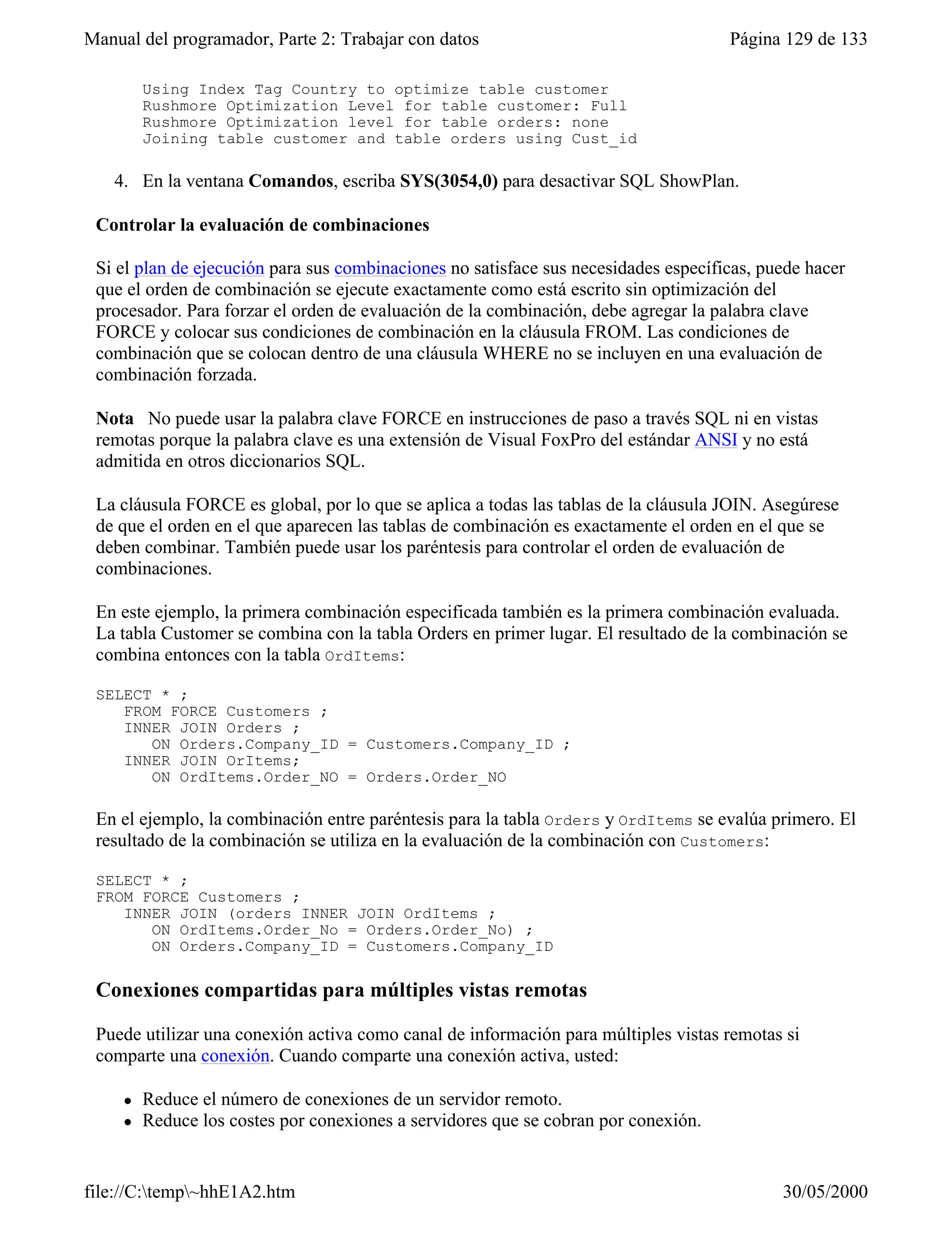 Manual del programador, Parte 2: Trabajar con datos                                  Página 129 de 133

         Using Index Tag Country to optimize table customer
         Rushmore Optimization Level for table customer: Full
         Rushmore Optimization level for table orders: none
         Joining table customer and table orders using Cust_id

   4. En la ventana Comandos, escriba SYS(3054,0) para desactivar SQL ShowPlan.

 Controlar la evaluación de combinaciones

 Si el plan de ejecución para sus combinaciones no satisface sus necesidades específicas, puede hacer
 que el orden de combinación se ejecute exactamente como está escrito sin optimización del
 procesador. Para forzar el orden de evaluación de la combinación, debe agregar la palabra clave
 FORCE y colocar sus condiciones de combinación en la cláusula FROM. Las condiciones de
 combinación que se colocan dentro de una cláusula WHERE no se incluyen en una evaluación de
 combinación forzada.

 Nota No puede usar la palabra clave FORCE en instrucciones de paso a través SQL ni en vistas
 remotas porque la palabra clave es una extensión de Visual FoxPro del estándar ANSI y no está
 admitida en otros diccionarios SQL.

 La cláusula FORCE es global, por lo que se aplica a todas las tablas de la cláusula JOIN. Asegúrese
 de que el orden en el que aparecen las tablas de combinación es exactamente el orden en el que se
 deben combinar. También puede usar los paréntesis para controlar el orden de evaluación de
 combinaciones.

 En este ejemplo, la primera combinación especificada también es la primera combinación evaluada.
 La tabla Customer se combina con la tabla Orders en primer lugar. El resultado de la combinación se
 combina entonces con la tabla OrdItems:

 SELECT * ;
    FROM FORCE Customers ;
    INNER JOIN Orders ;
       ON Orders.Company_ID = Customers.Company_ID ;
    INNER JOIN OrItems;
       ON OrdItems.Order_NO = Orders.Order_NO

 En el ejemplo, la combinación entre paréntesis para la tabla Orders y OrdItems se evalúa primero. El
 resultado de la combinación se utiliza en la evaluación de la combinación con Customers:

 SELECT * ;
 FROM FORCE Customers ;
    INNER JOIN (orders INNER JOIN OrdItems ;
       ON OrdItems.Order_No = Orders.Order_No) ;
       ON Orders.Company_ID = Customers.Company_ID

 Conexiones compartidas para múltiples vistas remotas

 Puede utilizar una conexión activa como canal de información para múltiples vistas remotas si
 comparte una conexión. Cuando comparte una conexión activa, usted:

     l   Reduce el número de conexiones de un servidor remoto.
     l   Reduce los costes por conexiones a servidores que se cobran por conexión.


file://C:temp~hhE1A2.htm                                                                  30/05/2000
 