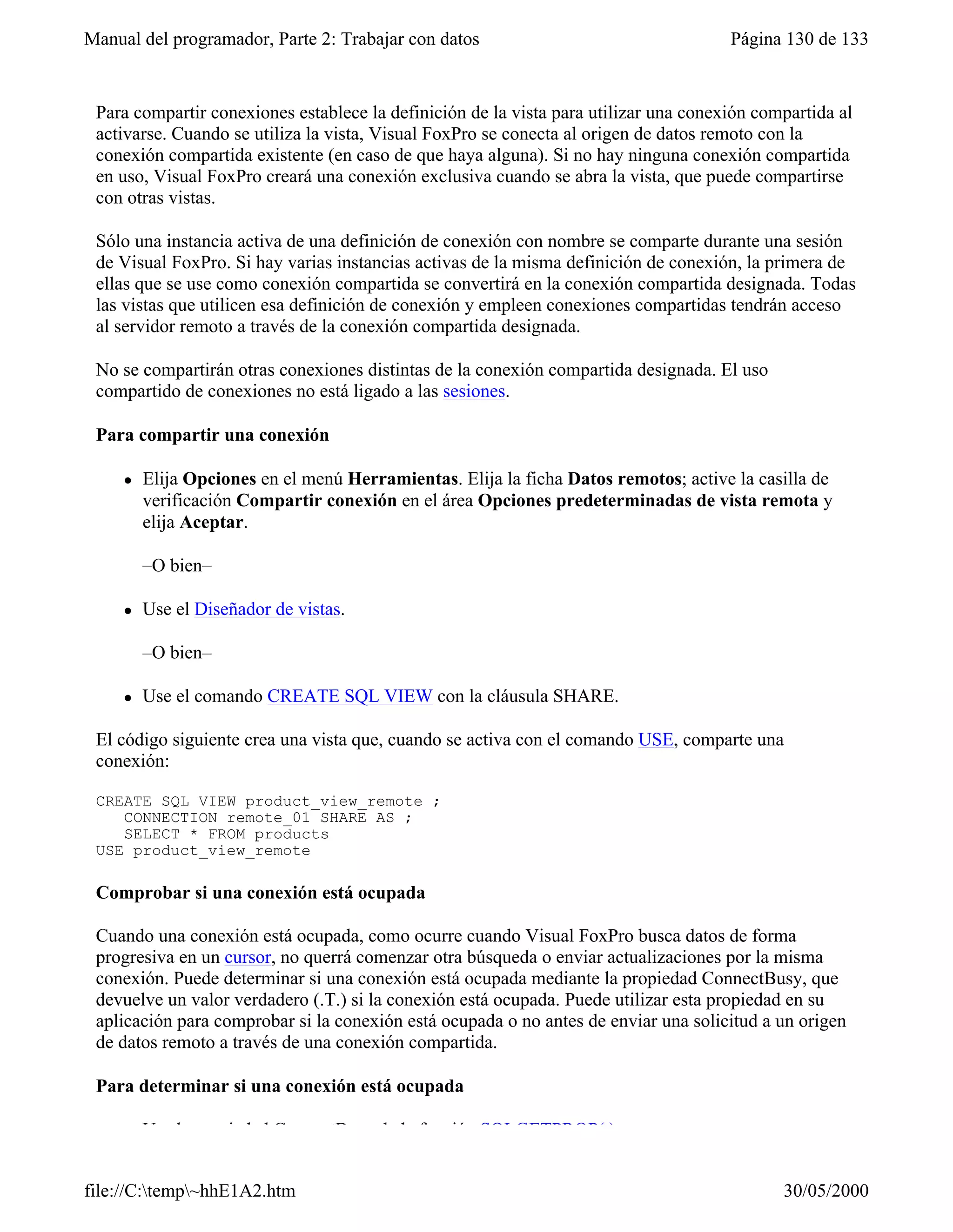 Manual del programador, Parte 2: Trabajar con datos                                   Página 130 de 133


 Para compartir conexiones establece la definición de la vista para utilizar una conexión compartida al
 activarse. Cuando se utiliza la vista, Visual FoxPro se conecta al origen de datos remoto con la
 conexión compartida existente (en caso de que haya alguna). Si no hay ninguna conexión compartida
 en uso, Visual FoxPro creará una conexión exclusiva cuando se abra la vista, que puede compartirse
 con otras vistas.

 Sólo una instancia activa de una definición de conexión con nombre se comparte durante una sesión
 de Visual FoxPro. Si hay varias instancias activas de la misma definición de conexión, la primera de
 ellas que se use como conexión compartida se convertirá en la conexión compartida designada. Todas
 las vistas que utilicen esa definición de conexión y empleen conexiones compartidas tendrán acceso
 al servidor remoto a través de la conexión compartida designada.

 No se compartirán otras conexiones distintas de la conexión compartida designada. El uso
 compartido de conexiones no está ligado a las sesiones.

 Para compartir una conexión

     l   Elija Opciones en el menú Herramientas. Elija la ficha Datos remotos; active la casilla de
         verificación Compartir conexión en el área Opciones predeterminadas de vista remota y
         elija Aceptar.

         –O bien–

     l   Use el Diseñador de vistas.

         –O bien–

     l   Use el comando CREATE SQL VIEW con la cláusula SHARE.

 El código siguiente crea una vista que, cuando se activa con el comando USE, comparte una
 conexión:

 CREATE SQL VIEW product_view_remote ;
    CONNECTION remote_01 SHARE AS ;
    SELECT * FROM products
 USE product_view_remote

 Comprobar si una conexión está ocupada

 Cuando una conexión está ocupada, como ocurre cuando Visual FoxPro busca datos de forma
 progresiva en un cursor, no querrá comenzar otra búsqueda o enviar actualizaciones por la misma
 conexión. Puede determinar si una conexión está ocupada mediante la propiedad ConnectBusy, que
 devuelve un valor verdadero (.T.) si la conexión está ocupada. Puede utilizar esta propiedad en su
 aplicación para comprobar si la conexión está ocupada o no antes de enviar una solicitud a un origen
 de datos remoto a través de una conexión compartida.

 Para determinar si una conexión está ocupada

         Use la propiedad ConnectBusy de la función SQLGETPROP( ).


file://C:temp~hhE1A2.htm                                                                   30/05/2000
 