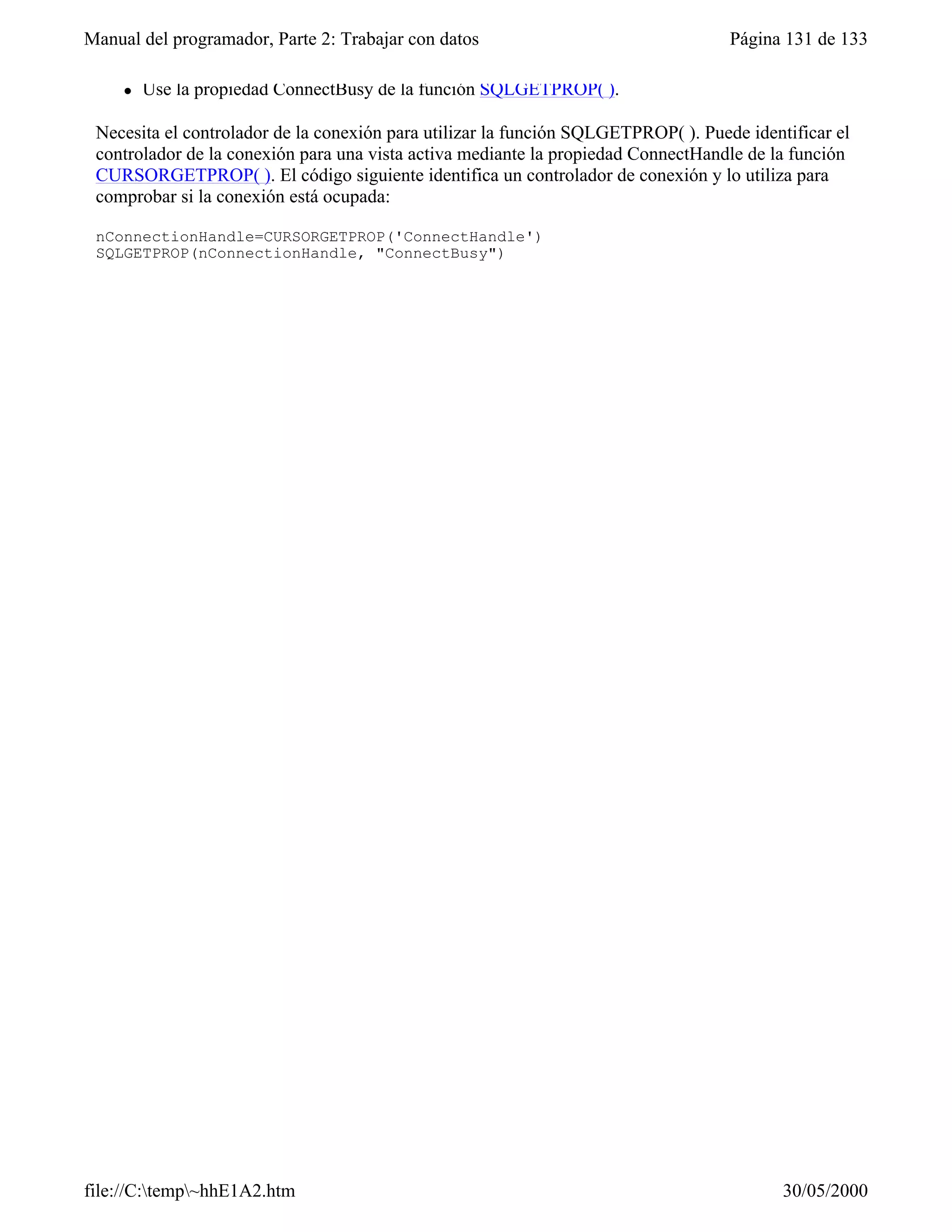 Manual del programador, Parte 2: Trabajar con datos                                 Página 131 de 133

     l   Use la propiedad ConnectBusy de la función SQLGETPROP( ).

 Necesita el controlador de la conexión para utilizar la función SQLGETPROP( ). Puede identificar el
 controlador de la conexión para una vista activa mediante la propiedad ConnectHandle de la función
 CURSORGETPROP( ). El código siguiente identifica un controlador de conexión y lo utiliza para
 comprobar si la conexión está ocupada:

 nConnectionHandle=CURSORGETPROP('ConnectHandle')
 SQLGETPROP(nConnectionHandle, "ConnectBusy")




file://C:temp~hhE1A2.htm                                                                 30/05/2000
 